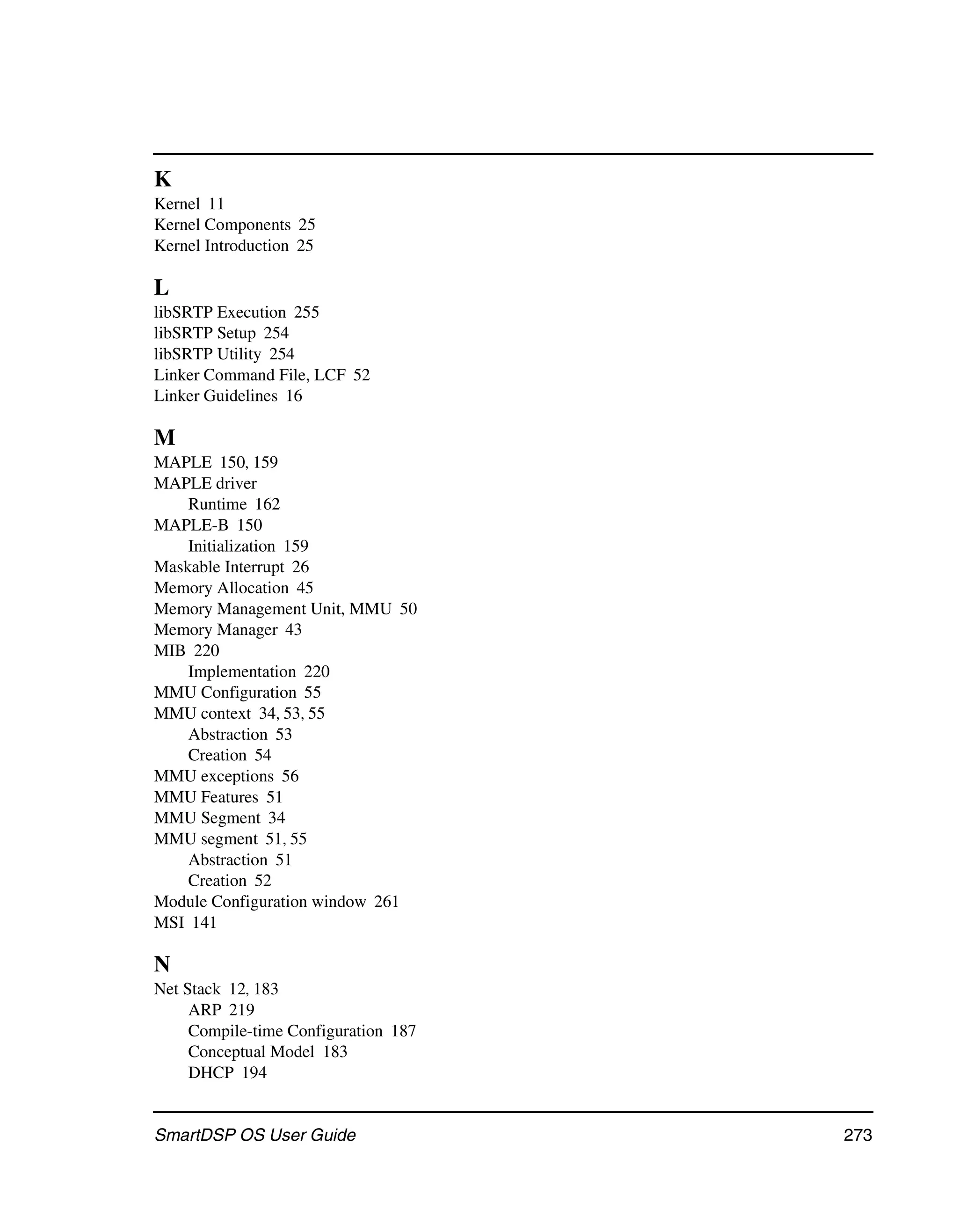 K
Kernel 11
Kernel Components 25
Kernel Introduction 25

L
libSRTP Execution 255
libSRTP Setup 254
libSRTP Utility 254
Linker Command File, LCF 52
Linker Guidelines 16

M
MAPLE 150, 159
MAPLE driver
    Runtime 162
MAPLE-B 150
    Initialization 159
Maskable Interrupt 26
Memory Allocation 45
Memory Management Unit, MMU 50
Memory Manager 43
MIB 220
    Implementation 220
MMU Configuration 55
MMU context 34, 53, 55
    Abstraction 53
    Creation 54
MMU exceptions 56
MMU Features 51
MMU Segment 34
MMU segment 51, 55
    Abstraction 51
    Creation 52
Module Configuration window 261
MSI 141

N
Net Stack 12, 183
     ARP 219
     Compile-time Configuration 187
     Conceptual Model 183
     DHCP 194


SmartDSP OS User Guide                273
 