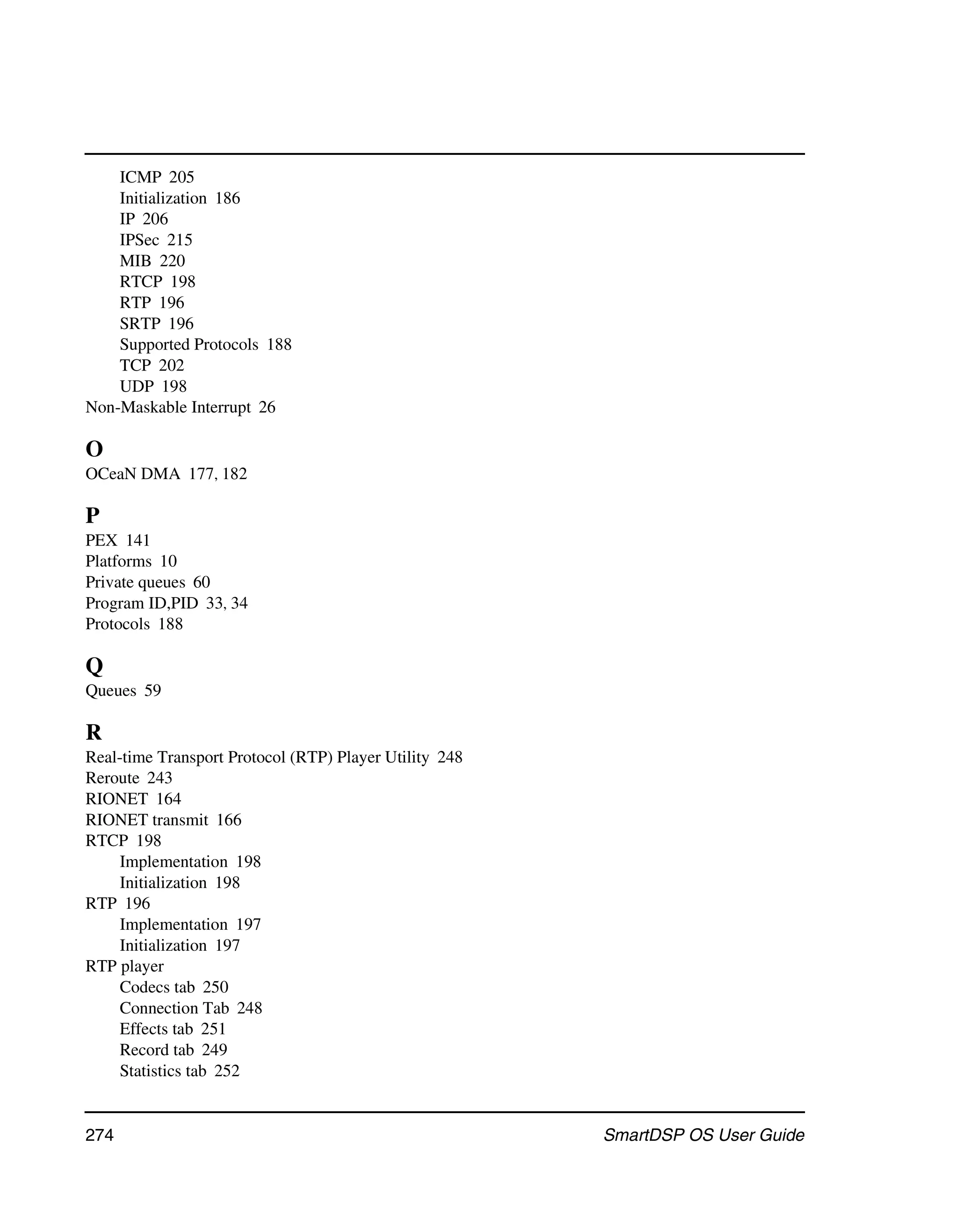 ICMP 205
    Initialization 186
    IP 206
    IPSec 215
    MIB 220
    RTCP 198
    RTP 196
    SRTP 196
    Supported Protocols 188
    TCP 202
    UDP 198
Non-Maskable Interrupt 26

O
OCeaN DMA 177, 182

P
PEX 141
Platforms 10
Private queues 60
Program ID,PID 33, 34
Protocols 188

Q
Queues 59

R
Real-time Transport Protocol (RTP) Player Utility 248
Reroute 243
RIONET 164
RIONET transmit 166
RTCP 198
     Implementation 198
     Initialization 198
RTP 196
     Implementation 197
     Initialization 197
RTP player
     Codecs tab 250
     Connection Tab 248
     Effects tab 251
     Record tab 249
     Statistics tab 252


274                                                     SmartDSP OS User Guide
 