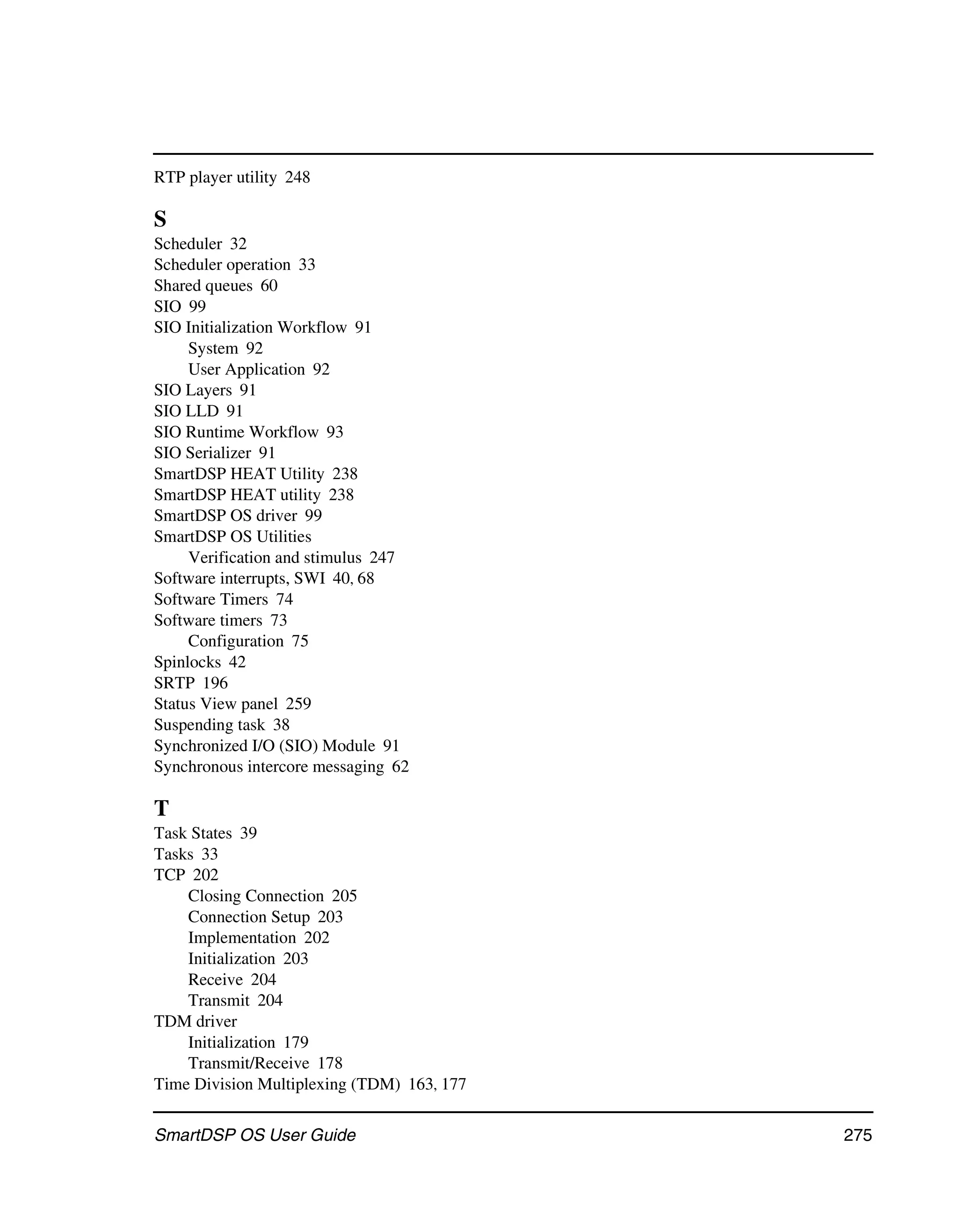 RTP player utility 248

S
Scheduler 32
Scheduler operation 33
Shared queues 60
SIO 99
SIO Initialization Workflow 91
     System 92
     User Application 92
SIO Layers 91
SIO LLD 91
SIO Runtime Workflow 93
SIO Serializer 91
SmartDSP HEAT Utility 238
SmartDSP HEAT utility 238
SmartDSP OS driver 99
SmartDSP OS Utilities
     Verification and stimulus 247
Software interrupts, SWI 40, 68
Software Timers 74
Software timers 73
     Configuration 75
Spinlocks 42
SRTP 196
Status View panel 259
Suspending task 38
Synchronized I/O (SIO) Module 91
Synchronous intercore messaging 62

T
Task States 39
Tasks 33
TCP 202
    Closing Connection 205
    Connection Setup 203
    Implementation 202
    Initialization 203
    Receive 204
    Transmit 204
TDM driver
    Initialization 179
    Transmit/Receive 178
Time Division Multiplexing (TDM) 163, 177

SmartDSP OS User Guide                      275
 