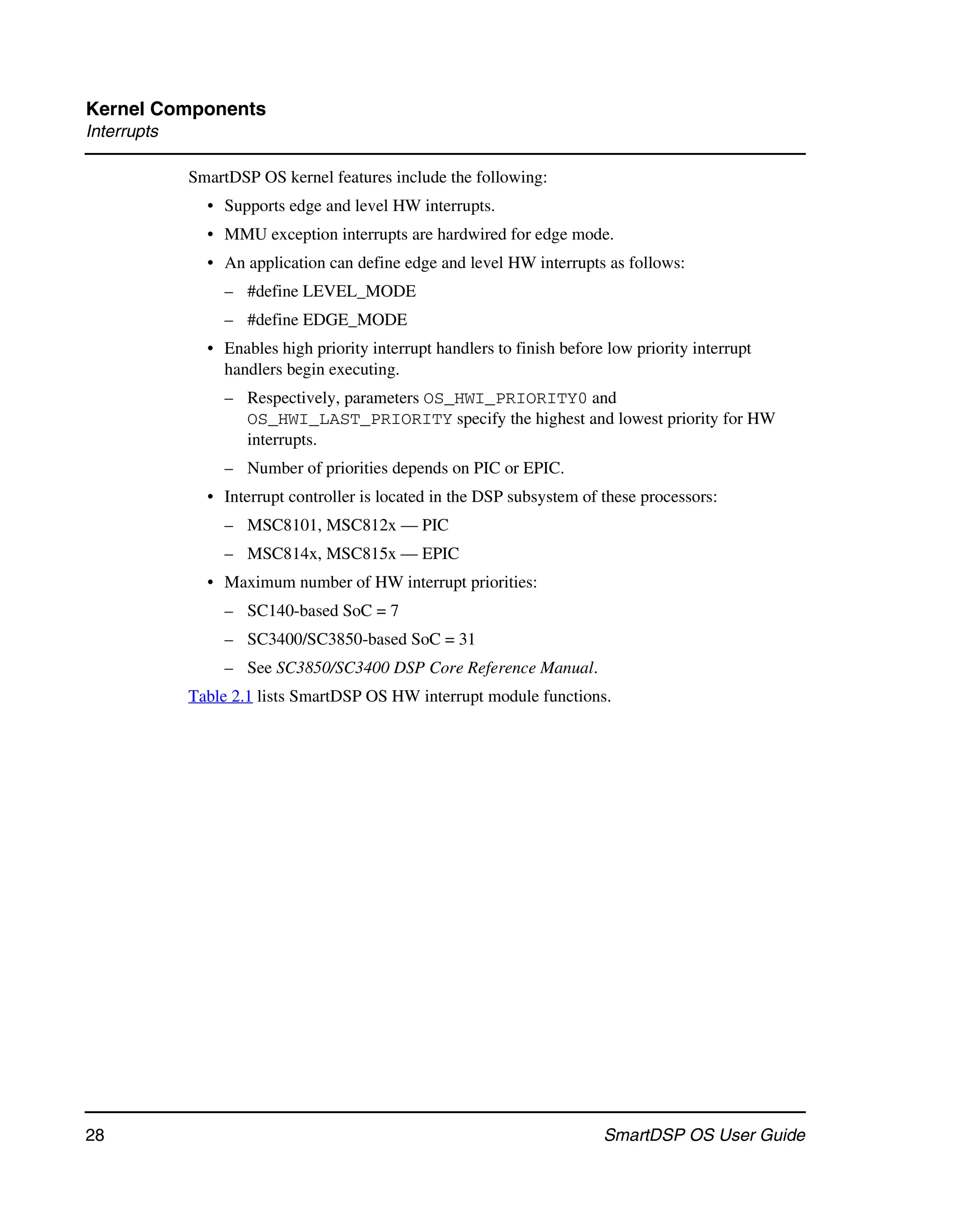 Kernel Components
Interrupts

             SmartDSP OS kernel features include the following:
               • Supports edge and level HW interrupts.
               • MMU exception interrupts are hardwired for edge mode.
               • An application can define edge and level HW interrupts as follows:
                  – #define LEVEL_MODE
                  – #define EDGE_MODE
               • Enables high priority interrupt handlers to finish before low priority interrupt
                 handlers begin executing.
                  – Respectively, parameters OS_HWI_PRIORITY0 and
                    OS_HWI_LAST_PRIORITY specify the highest and lowest priority for HW
                    interrupts.
                  – Number of priorities depends on PIC or EPIC.
               • Interrupt controller is located in the DSP subsystem of these processors:
                  – MSC8101, MSC812x — PIC
                  – MSC814x, MSC815x — EPIC
               • Maximum number of HW interrupt priorities:
                  – SC140-based SoC = 7
                  – SC3400/SC3850-based SoC = 31
                  – See SC3850/SC3400 DSP Core Reference Manual.
             Table 2.1 lists SmartDSP OS HW interrupt module functions.




28                                                                        SmartDSP OS User Guide
 