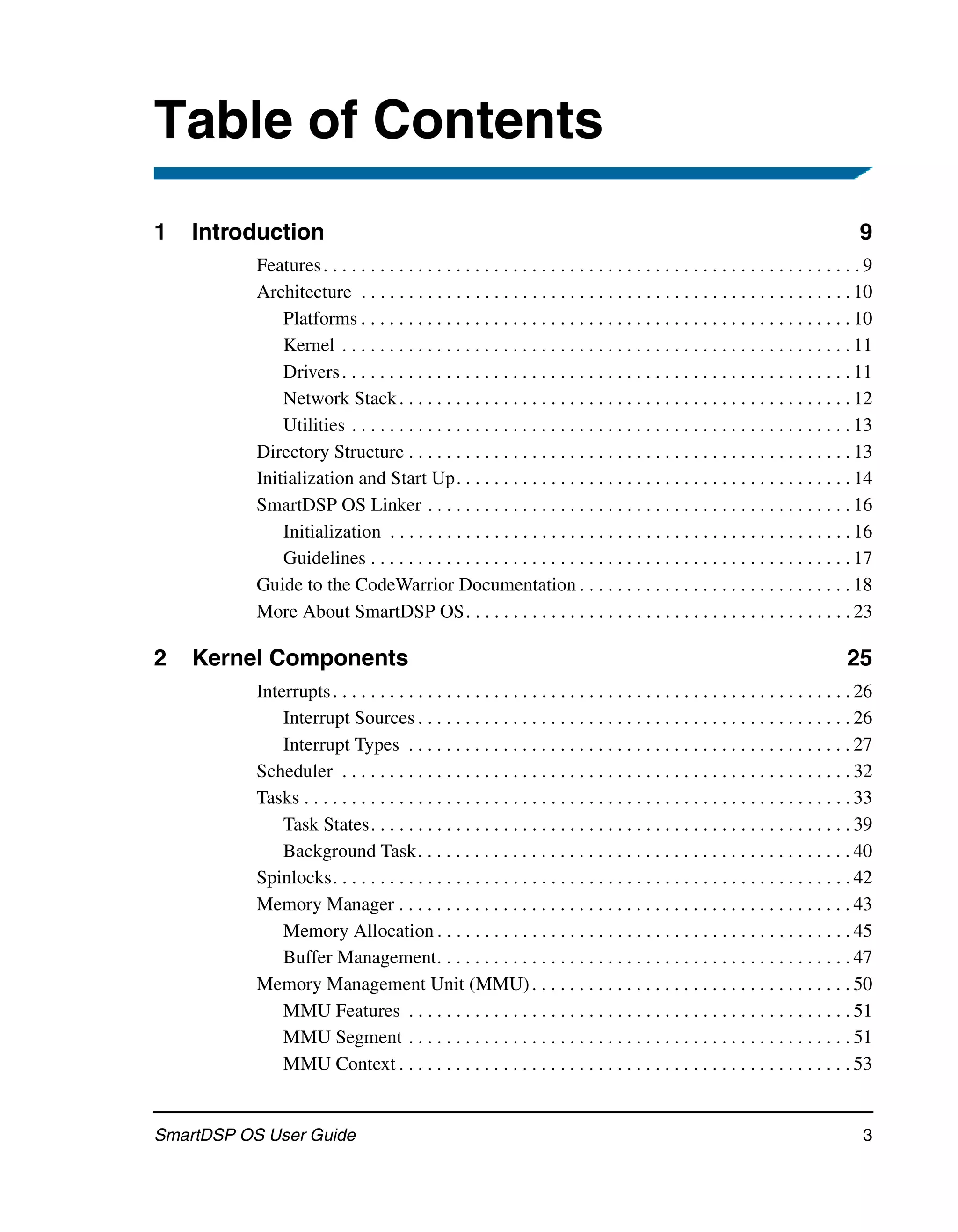 Table of Contents
1   Introduction                                                                                                                    9
           Features . . . . . . . . . . . . . . . . . . . . . . . . . . . . . . . . . . . . . . . . . . . . . . . . . . . . . . . . . 9
           Architecture . . . . . . . . . . . . . . . . . . . . . . . . . . . . . . . . . . . . . . . . . . . . . . . . . . . . 10
               Platforms . . . . . . . . . . . . . . . . . . . . . . . . . . . . . . . . . . . . . . . . . . . . . . . . . . . . 10
               Kernel . . . . . . . . . . . . . . . . . . . . . . . . . . . . . . . . . . . . . . . . . . . . . . . . . . . . . . 11
               Drivers . . . . . . . . . . . . . . . . . . . . . . . . . . . . . . . . . . . . . . . . . . . . . . . . . . . . . . 11
               Network Stack . . . . . . . . . . . . . . . . . . . . . . . . . . . . . . . . . . . . . . . . . . . . . . . . 12
               Utilities . . . . . . . . . . . . . . . . . . . . . . . . . . . . . . . . . . . . . . . . . . . . . . . . . . . . . 13
           Directory Structure . . . . . . . . . . . . . . . . . . . . . . . . . . . . . . . . . . . . . . . . . . . . . . . 13
           Initialization and Start Up. . . . . . . . . . . . . . . . . . . . . . . . . . . . . . . . . . . . . . . . . . 14
           SmartDSP OS Linker . . . . . . . . . . . . . . . . . . . . . . . . . . . . . . . . . . . . . . . . . . . . . 16
               Initialization . . . . . . . . . . . . . . . . . . . . . . . . . . . . . . . . . . . . . . . . . . . . . . . . . 16
               Guidelines . . . . . . . . . . . . . . . . . . . . . . . . . . . . . . . . . . . . . . . . . . . . . . . . . . . 17
           Guide to the CodeWarrior Documentation . . . . . . . . . . . . . . . . . . . . . . . . . . . . . 18
           More About SmartDSP OS. . . . . . . . . . . . . . . . . . . . . . . . . . . . . . . . . . . . . . . . . 23

2   Kernel Components                                                                                                            25
           Interrupts . . . . . . . . . . . . . . . . . . . . . . . . . . . . . . . . . . . . . . . . . . . . . . . . . . . . . . . 26
               Interrupt Sources . . . . . . . . . . . . . . . . . . . . . . . . . . . . . . . . . . . . . . . . . . . . . . 26
               Interrupt Types . . . . . . . . . . . . . . . . . . . . . . . . . . . . . . . . . . . . . . . . . . . . . . . 27
           Scheduler . . . . . . . . . . . . . . . . . . . . . . . . . . . . . . . . . . . . . . . . . . . . . . . . . . . . . . 32
           Tasks . . . . . . . . . . . . . . . . . . . . . . . . . . . . . . . . . . . . . . . . . . . . . . . . . . . . . . . . . . 33
               Task States. . . . . . . . . . . . . . . . . . . . . . . . . . . . . . . . . . . . . . . . . . . . . . . . . . . 39
               Background Task. . . . . . . . . . . . . . . . . . . . . . . . . . . . . . . . . . . . . . . . . . . . . . 40
           Spinlocks. . . . . . . . . . . . . . . . . . . . . . . . . . . . . . . . . . . . . . . . . . . . . . . . . . . . . . . 42
           Memory Manager . . . . . . . . . . . . . . . . . . . . . . . . . . . . . . . . . . . . . . . . . . . . . . . . 43
               Memory Allocation . . . . . . . . . . . . . . . . . . . . . . . . . . . . . . . . . . . . . . . . . . . . 45
               Buffer Management. . . . . . . . . . . . . . . . . . . . . . . . . . . . . . . . . . . . . . . . . . . . 47
           Memory Management Unit (MMU) . . . . . . . . . . . . . . . . . . . . . . . . . . . . . . . . . . 50
               MMU Features . . . . . . . . . . . . . . . . . . . . . . . . . . . . . . . . . . . . . . . . . . . . . . . 51
               MMU Segment . . . . . . . . . . . . . . . . . . . . . . . . . . . . . . . . . . . . . . . . . . . . . . . 51
               MMU Context . . . . . . . . . . . . . . . . . . . . . . . . . . . . . . . . . . . . . . . . . . . . . . . . 53


SmartDSP OS User Guide                                                                                                               3
 