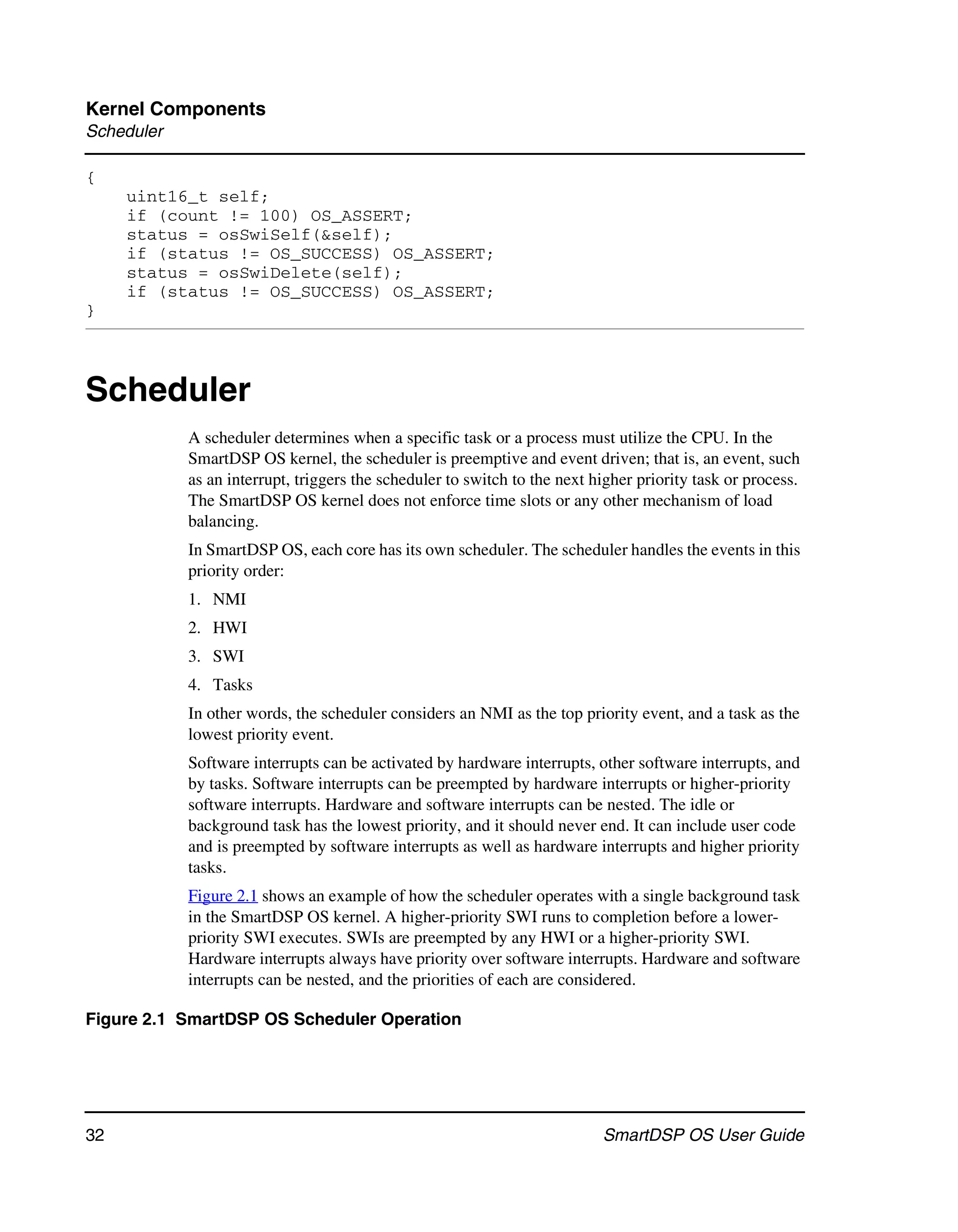 Kernel Components
Scheduler

{
     uint16_t self;
     if (count != 100) OS_ASSERT;
     status = osSwiSelf(&self);
     if (status != OS_SUCCESS) OS_ASSERT;
     status = osSwiDelete(self);
     if (status != OS_SUCCESS) OS_ASSERT;
}



Scheduler
            A scheduler determines when a specific task or a process must utilize the CPU. In the
            SmartDSP OS kernel, the scheduler is preemptive and event driven; that is, an event, such
            as an interrupt, triggers the scheduler to switch to the next higher priority task or process.
            The SmartDSP OS kernel does not enforce time slots or any other mechanism of load
            balancing.
            In SmartDSP OS, each core has its own scheduler. The scheduler handles the events in this
            priority order:
            1. NMI
            2. HWI
            3. SWI
            4. Tasks
            In other words, the scheduler considers an NMI as the top priority event, and a task as the
            lowest priority event.
            Software interrupts can be activated by hardware interrupts, other software interrupts, and
            by tasks. Software interrupts can be preempted by hardware interrupts or higher-priority
            software interrupts. Hardware and software interrupts can be nested. The idle or
            background task has the lowest priority, and it should never end. It can include user code
            and is preempted by software interrupts as well as hardware interrupts and higher priority
            tasks.
            Figure 2.1 shows an example of how the scheduler operates with a single background task
            in the SmartDSP OS kernel. A higher-priority SWI runs to completion before a lower-
            priority SWI executes. SWIs are preempted by any HWI or a higher-priority SWI.
            Hardware interrupts always have priority over software interrupts. Hardware and software
            interrupts can be nested, and the priorities of each are considered.

Figure 2.1 SmartDSP OS Scheduler Operation




32                                                                         SmartDSP OS User Guide
 
