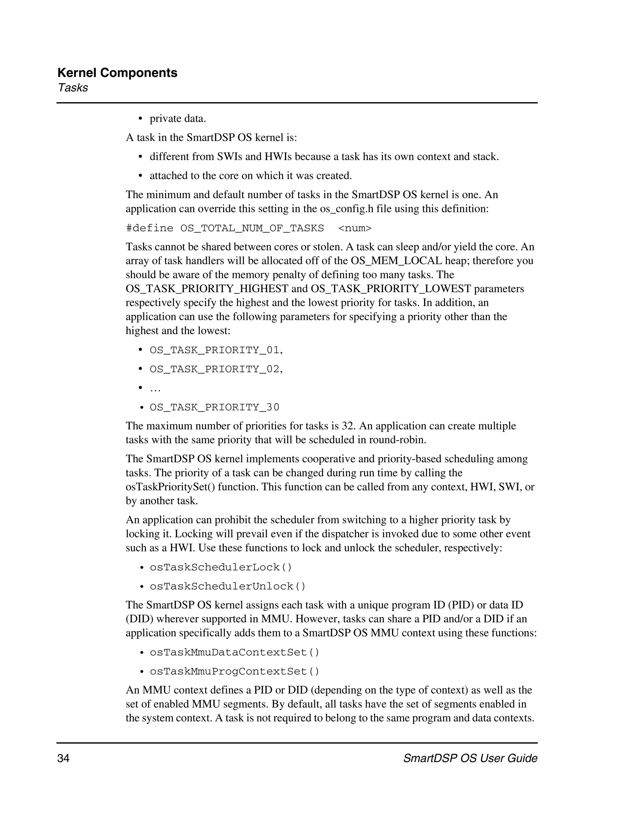 Kernel Components
Tasks

           • private data.
         A task in the SmartDSP OS kernel is:
           • different from SWIs and HWIs because a task has its own context and stack.
           • attached to the core on which it was created.
         The minimum and default number of tasks in the SmartDSP OS kernel is one. An
         application can override this setting in the os_config.h file using this definition:
         #define OS_TOTAL_NUM_OF_TASKS                  <num>
         Tasks cannot be shared between cores or stolen. A task can sleep and/or yield the core. An
         array of task handlers will be allocated off of the OS_MEM_LOCAL heap; therefore you
         should be aware of the memory penalty of defining too many tasks. The
         OS_TASK_PRIORITY_HIGHEST and OS_TASK_PRIORITY_LOWEST parameters
         respectively specify the highest and the lowest priority for tasks. In addition, an
         application can use the following parameters for specifying a priority other than the
         highest and the lowest:
           • OS_TASK_PRIORITY_01,
           • OS_TASK_PRIORITY_02,
           • …
           • OS_TASK_PRIORITY_30
         The maximum number of priorities for tasks is 32. An application can create multiple
         tasks with the same priority that will be scheduled in round-robin.
         The SmartDSP OS kernel implements cooperative and priority-based scheduling among
         tasks. The priority of a task can be changed during run time by calling the
         osTaskPrioritySet() function. This function can be called from any context, HWI, SWI, or
         by another task.
         An application can prohibit the scheduler from switching to a higher priority task by
         locking it. Locking will prevail even if the dispatcher is invoked due to some other event
         such as a HWI. Use these functions to lock and unlock the scheduler, respectively:
           • osTaskSchedulerLock()
           • osTaskSchedulerUnlock()
         The SmartDSP OS kernel assigns each task with a unique program ID (PID) or data ID
         (DID) wherever supported in MMU. However, tasks can share a PID and/or a DID if an
         application specifically adds them to a SmartDSP OS MMU context using these functions:
           • osTaskMmuDataContextSet()
           • osTaskMmuProgContextSet()
         An MMU context defines a PID or DID (depending on the type of context) as well as the
         set of enabled MMU segments. By default, all tasks have the set of segments enabled in
         the system context. A task is not required to belong to the same program and data contexts.


34                                                                     SmartDSP OS User Guide
 