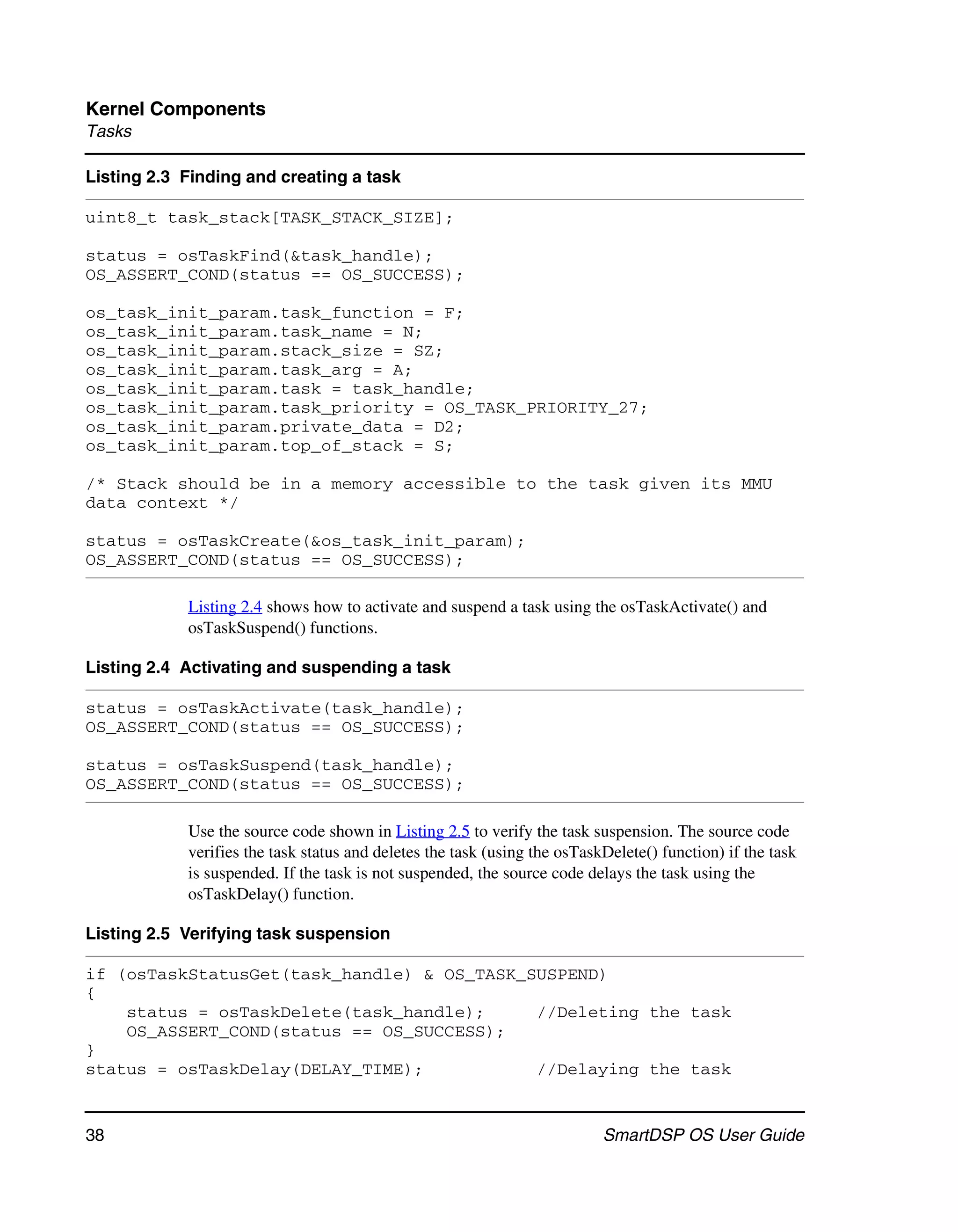 Kernel Components
Tasks

Listing 2.3 Finding and creating a task

uint8_t task_stack[TASK_STACK_SIZE];

status = osTaskFind(&task_handle);
OS_ASSERT_COND(status == OS_SUCCESS);

os_task_init_param.task_function = F;
os_task_init_param.task_name = N;
os_task_init_param.stack_size = SZ;
os_task_init_param.task_arg = A;
os_task_init_param.task = task_handle;
os_task_init_param.task_priority = OS_TASK_PRIORITY_27;
os_task_init_param.private_data = D2;
os_task_init_param.top_of_stack = S;

/* Stack should be in a memory accessible to the task given its MMU
data context */

status = osTaskCreate(&os_task_init_param);
OS_ASSERT_COND(status == OS_SUCCESS);

            Listing 2.4 shows how to activate and suspend a task using the osTaskActivate() and
            osTaskSuspend() functions.

Listing 2.4 Activating and suspending a task

status = osTaskActivate(task_handle);
OS_ASSERT_COND(status == OS_SUCCESS);

status = osTaskSuspend(task_handle);
OS_ASSERT_COND(status == OS_SUCCESS);

            Use the source code shown in Listing 2.5 to verify the task suspension. The source code
            verifies the task status and deletes the task (using the osTaskDelete() function) if the task
            is suspended. If the task is not suspended, the source code delays the task using the
            osTaskDelay() function.

Listing 2.5 Verifying task suspension

if (osTaskStatusGet(task_handle) & OS_TASK_SUSPEND)
{
    status = osTaskDelete(task_handle);     //Deleting the task
    OS_ASSERT_COND(status == OS_SUCCESS);
}
status = osTaskDelay(DELAY_TIME);           //Delaying the task


38                                                                         SmartDSP OS User Guide
 