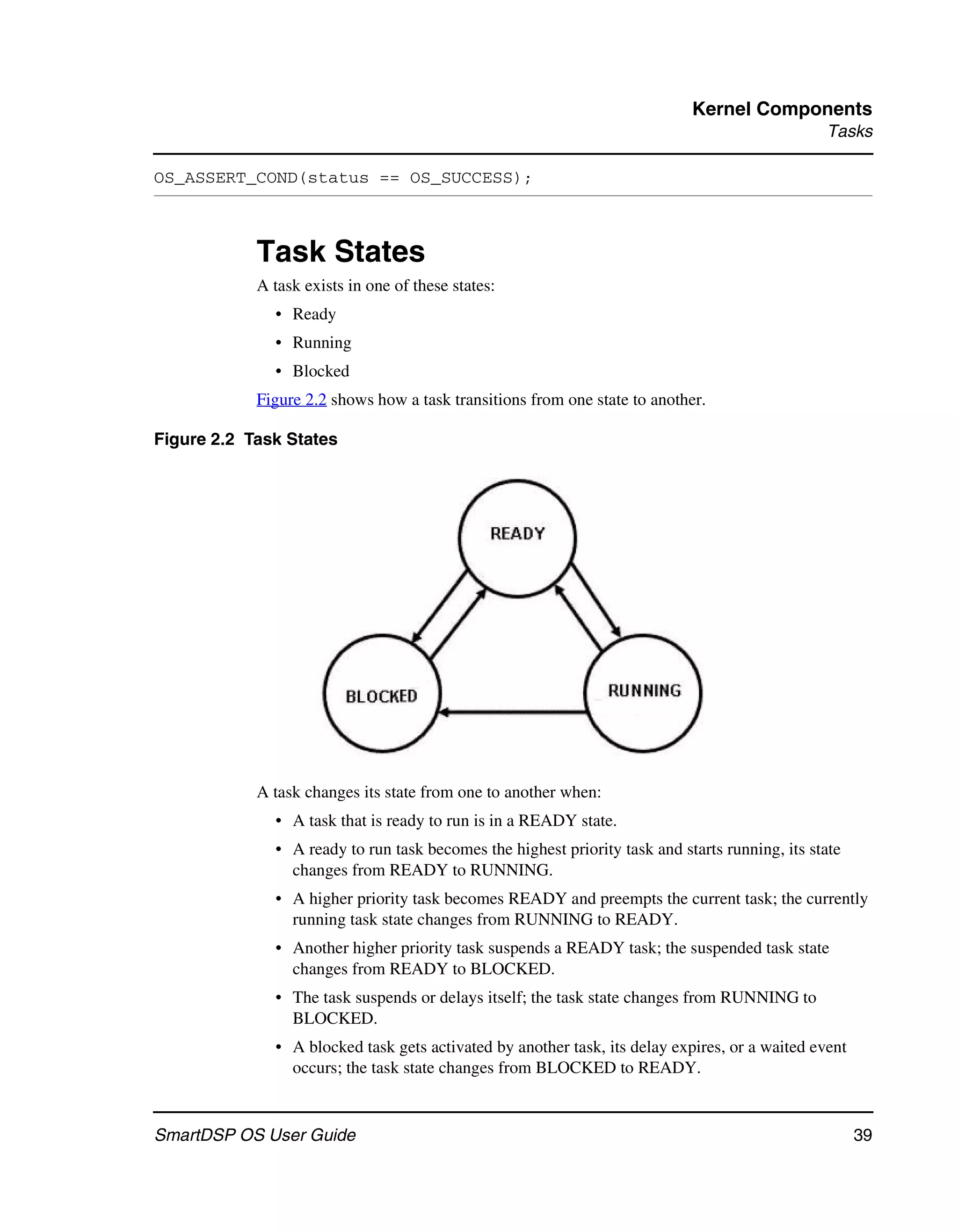 Kernel Components
                                                                                                Tasks

OS_ASSERT_COND(status == OS_SUCCESS);



            Task States
            A task exists in one of these states:
              • Ready
              • Running
              • Blocked
            Figure 2.2 shows how a task transitions from one state to another.

Figure 2.2 Task States




            A task changes its state from one to another when:
              • A task that is ready to run is in a READY state.
              • A ready to run task becomes the highest priority task and starts running, its state
                changes from READY to RUNNING.
              • A higher priority task becomes READY and preempts the current task; the currently
                running task state changes from RUNNING to READY.
              • Another higher priority task suspends a READY task; the suspended task state
                changes from READY to BLOCKED.
              • The task suspends or delays itself; the task state changes from RUNNING to
                BLOCKED.
              • A blocked task gets activated by another task, its delay expires, or a waited event
                occurs; the task state changes from BLOCKED to READY.


SmartDSP OS User Guide                                                                                39
 