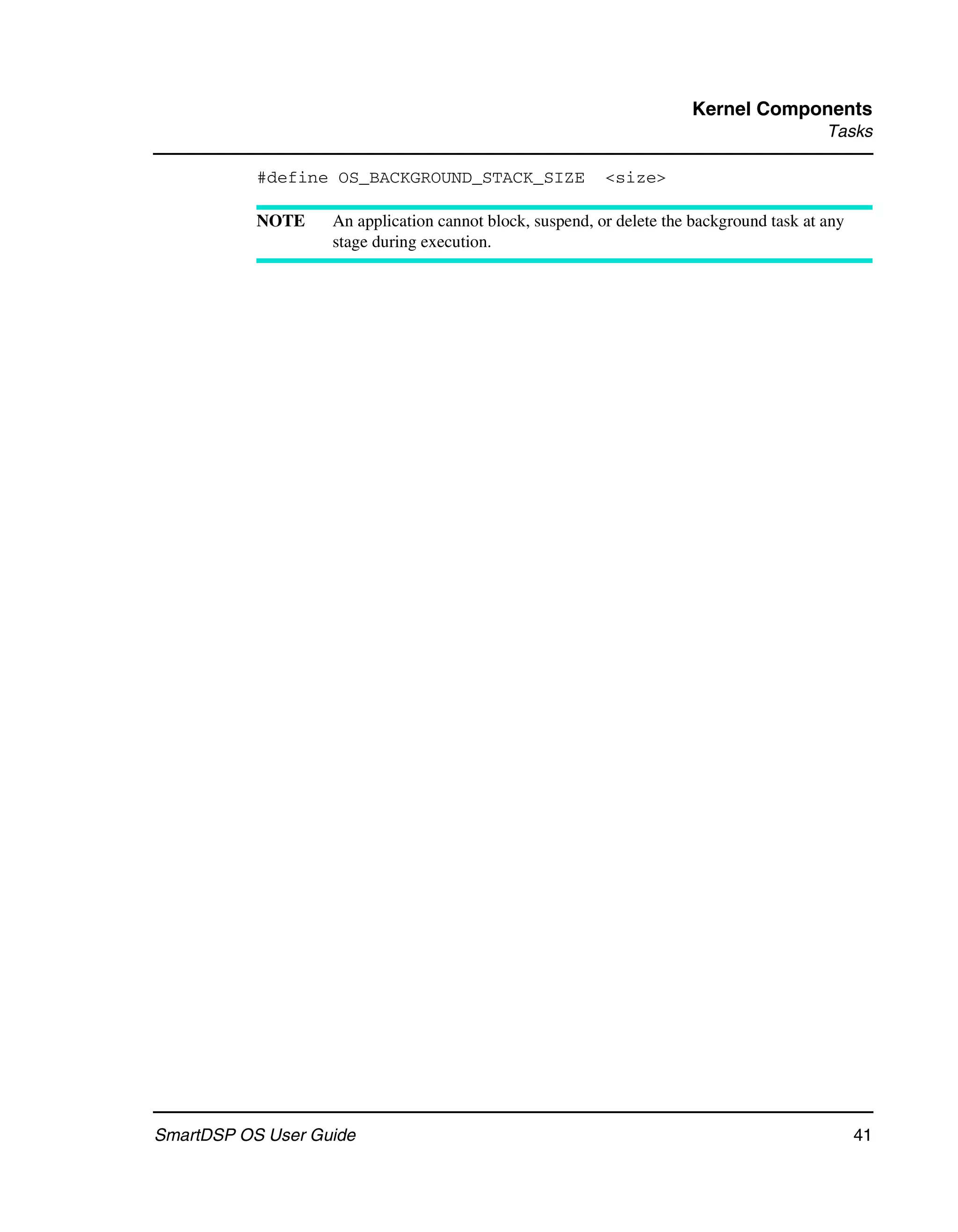 Kernel Components
                                                                                          Tasks

           #define OS_BACKGROUND_STACK_SIZE               <size>

           NOTE    An application cannot block, suspend, or delete the background task at any
                   stage during execution.




SmartDSP OS User Guide                                                                          41
 