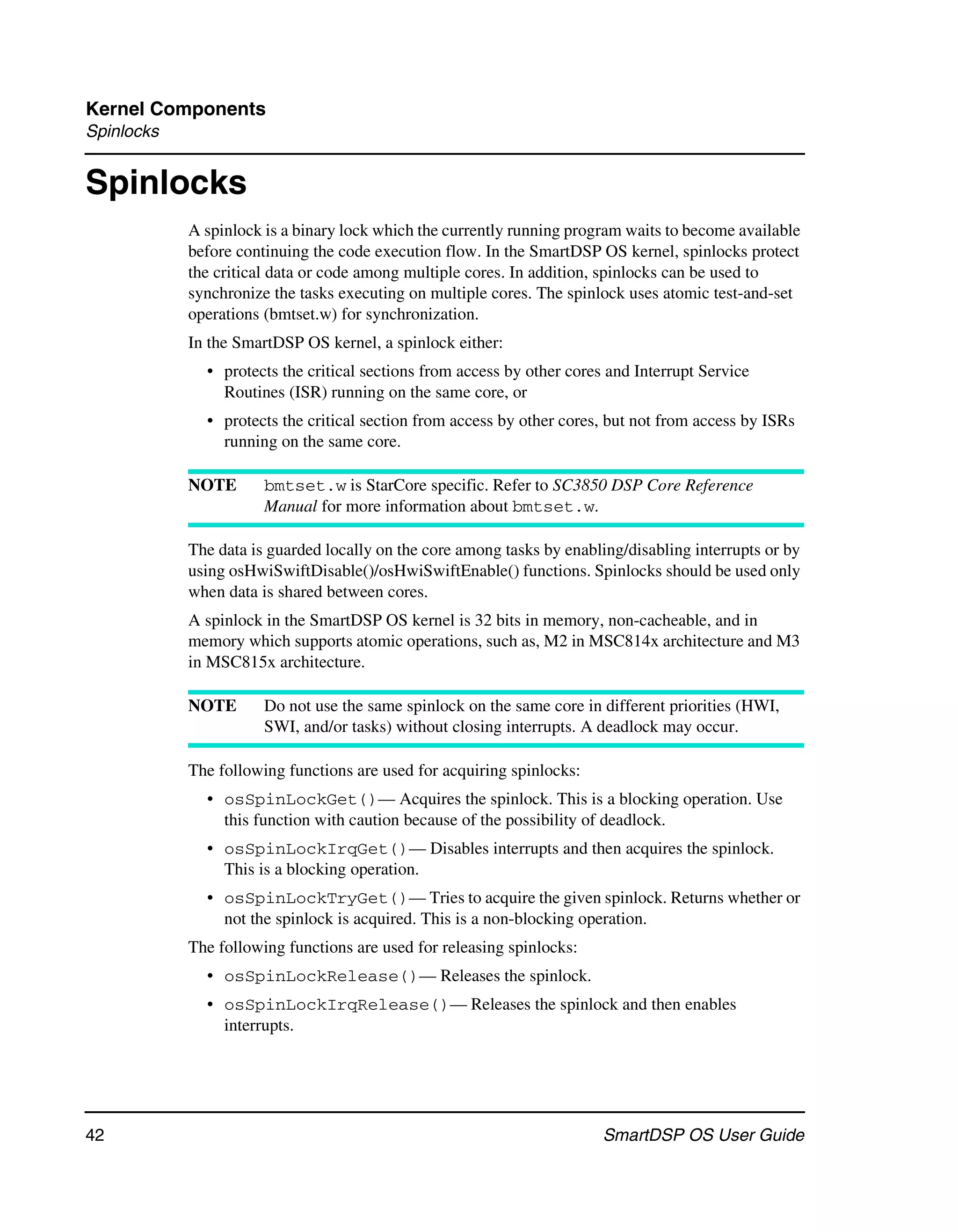 Kernel Components
Spinlocks


Spinlocks
            A spinlock is a binary lock which the currently running program waits to become available
            before continuing the code execution flow. In the SmartDSP OS kernel, spinlocks protect
            the critical data or code among multiple cores. In addition, spinlocks can be used to
            synchronize the tasks executing on multiple cores. The spinlock uses atomic test-and-set
            operations (bmtset.w) for synchronization.
            In the SmartDSP OS kernel, a spinlock either:
              • protects the critical sections from access by other cores and Interrupt Service
                Routines (ISR) running on the same core, or
              • protects the critical section from access by other cores, but not from access by ISRs
                running on the same core.

            NOTE       bmtset.w is StarCore specific. Refer to SC3850 DSP Core Reference
                       Manual for more information about bmtset.w.

            The data is guarded locally on the core among tasks by enabling/disabling interrupts or by
            using osHwiSwiftDisable()/osHwiSwiftEnable() functions. Spinlocks should be used only
            when data is shared between cores.
            A spinlock in the SmartDSP OS kernel is 32 bits in memory, non-cacheable, and in
            memory which supports atomic operations, such as, M2 in MSC814x architecture and M3
            in MSC815x architecture.

            NOTE       Do not use the same spinlock on the same core in different priorities (HWI,
                       SWI, and/or tasks) without closing interrupts. A deadlock may occur.

            The following functions are used for acquiring spinlocks:
              • osSpinLockGet()— Acquires the spinlock. This is a blocking operation. Use
                this function with caution because of the possibility of deadlock.
              • osSpinLockIrqGet()— Disables interrupts and then acquires the spinlock.
                This is a blocking operation.
              • osSpinLockTryGet()— Tries to acquire the given spinlock. Returns whether or
                not the spinlock is acquired. This is a non-blocking operation.
            The following functions are used for releasing spinlocks:
              • osSpinLockRelease()— Releases the spinlock.
              • osSpinLockIrqRelease()— Releases the spinlock and then enables
                interrupts.




42                                                                       SmartDSP OS User Guide
 