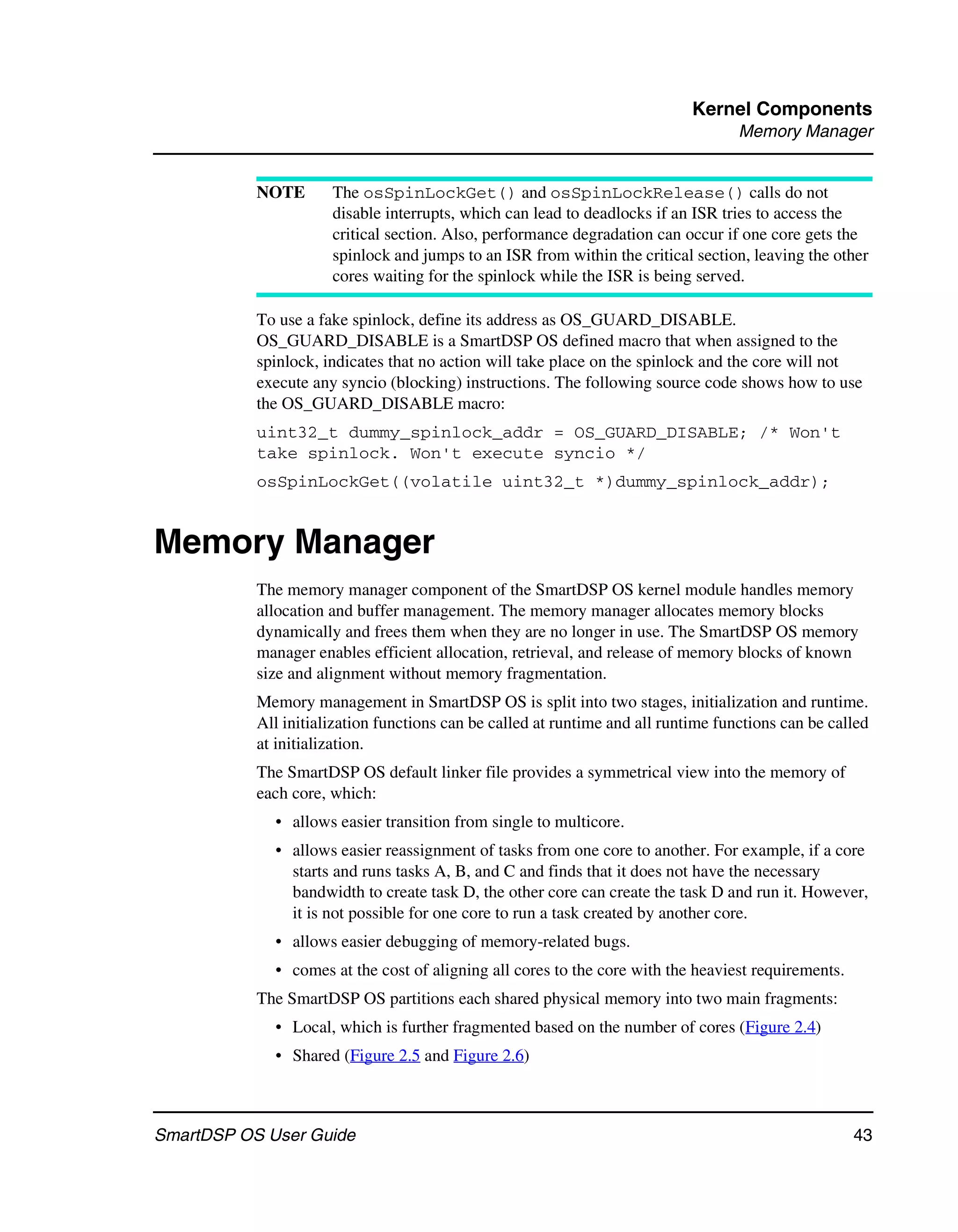 Kernel Components
                                                                                    Memory Manager


           NOTE       The osSpinLockGet() and osSpinLockRelease() calls do not
                      disable interrupts, which can lead to deadlocks if an ISR tries to access the
                      critical section. Also, performance degradation can occur if one core gets the
                      spinlock and jumps to an ISR from within the critical section, leaving the other
                      cores waiting for the spinlock while the ISR is being served.

           To use a fake spinlock, define its address as OS_GUARD_DISABLE.
           OS_GUARD_DISABLE is a SmartDSP OS defined macro that when assigned to the
           spinlock, indicates that no action will take place on the spinlock and the core will not
           execute any syncio (blocking) instructions. The following source code shows how to use
           the OS_GUARD_DISABLE macro:
           uint32_t dummy_spinlock_addr = OS_GUARD_DISABLE; /* Won't
           take spinlock. Won't execute syncio */
           osSpinLockGet((volatile uint32_t *)dummy_spinlock_addr);


Memory Manager
           The memory manager component of the SmartDSP OS kernel module handles memory
           allocation and buffer management. The memory manager allocates memory blocks
           dynamically and frees them when they are no longer in use. The SmartDSP OS memory
           manager enables efficient allocation, retrieval, and release of memory blocks of known
           size and alignment without memory fragmentation.
           Memory management in SmartDSP OS is split into two stages, initialization and runtime.
           All initialization functions can be called at runtime and all runtime functions can be called
           at initialization.
           The SmartDSP OS default linker file provides a symmetrical view into the memory of
           each core, which:
             • allows easier transition from single to multicore.
             • allows easier reassignment of tasks from one core to another. For example, if a core
               starts and runs tasks A, B, and C and finds that it does not have the necessary
               bandwidth to create task D, the other core can create the task D and run it. However,
               it is not possible for one core to run a task created by another core.
             • allows easier debugging of memory-related bugs.
             • comes at the cost of aligning all cores to the core with the heaviest requirements.
           The SmartDSP OS partitions each shared physical memory into two main fragments:
             • Local, which is further fragmented based on the number of cores (Figure 2.4)
             • Shared (Figure 2.5 and Figure 2.6)



SmartDSP OS User Guide                                                                               43
 