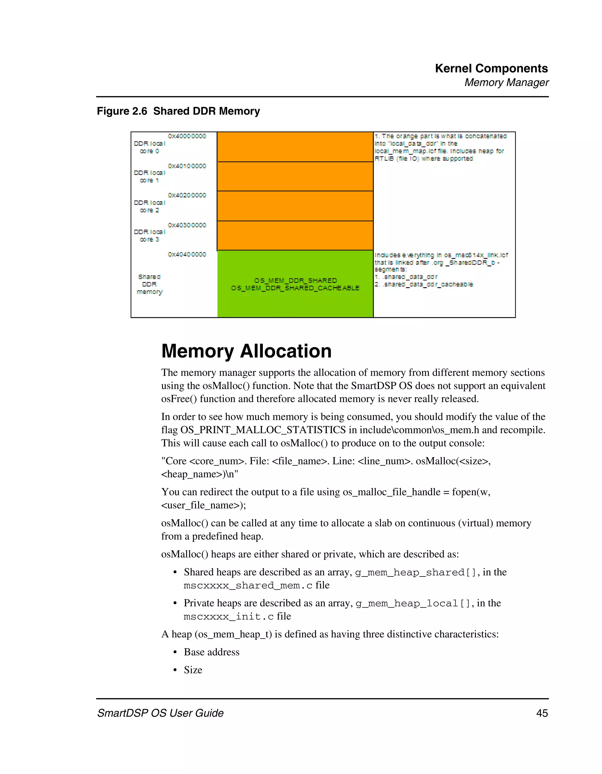 Kernel Components
                                                                                    Memory Manager

Figure 2.6 Shared DDR Memory




           Memory Allocation
           The memory manager supports the allocation of memory from different memory sections
           using the osMalloc() function. Note that the SmartDSP OS does not support an equivalent
           osFree() function and therefore allocated memory is never really released.
           In order to see how much memory is being consumed, you should modify the value of the
           flag OS_PRINT_MALLOC_STATISTICS in includecommonos_mem.h and recompile.
           This will cause each call to osMalloc() to produce on to the output console:
           "Core <core_num>. File: <file_name>. Line: <line_num>. osMalloc(<size>,
           <heap_name>)n"
           You can redirect the output to a file using os_malloc_file_handle = fopen(w,
           <user_file_name>);
           osMalloc() can be called at any time to allocate a slab on continuous (virtual) memory
           from a predefined heap.
           osMalloc() heaps are either shared or private, which are described as:
             • Shared heaps are described as an array, g_mem_heap_shared[], in the
               mscxxxx_shared_mem.c file
             • Private heaps are described as an array, g_mem_heap_local[], in the
               mscxxxx_init.c file
           A heap (os_mem_heap_t) is defined as having three distinctive characteristics:
             • Base address
             • Size



SmartDSP OS User Guide                                                                              45
 