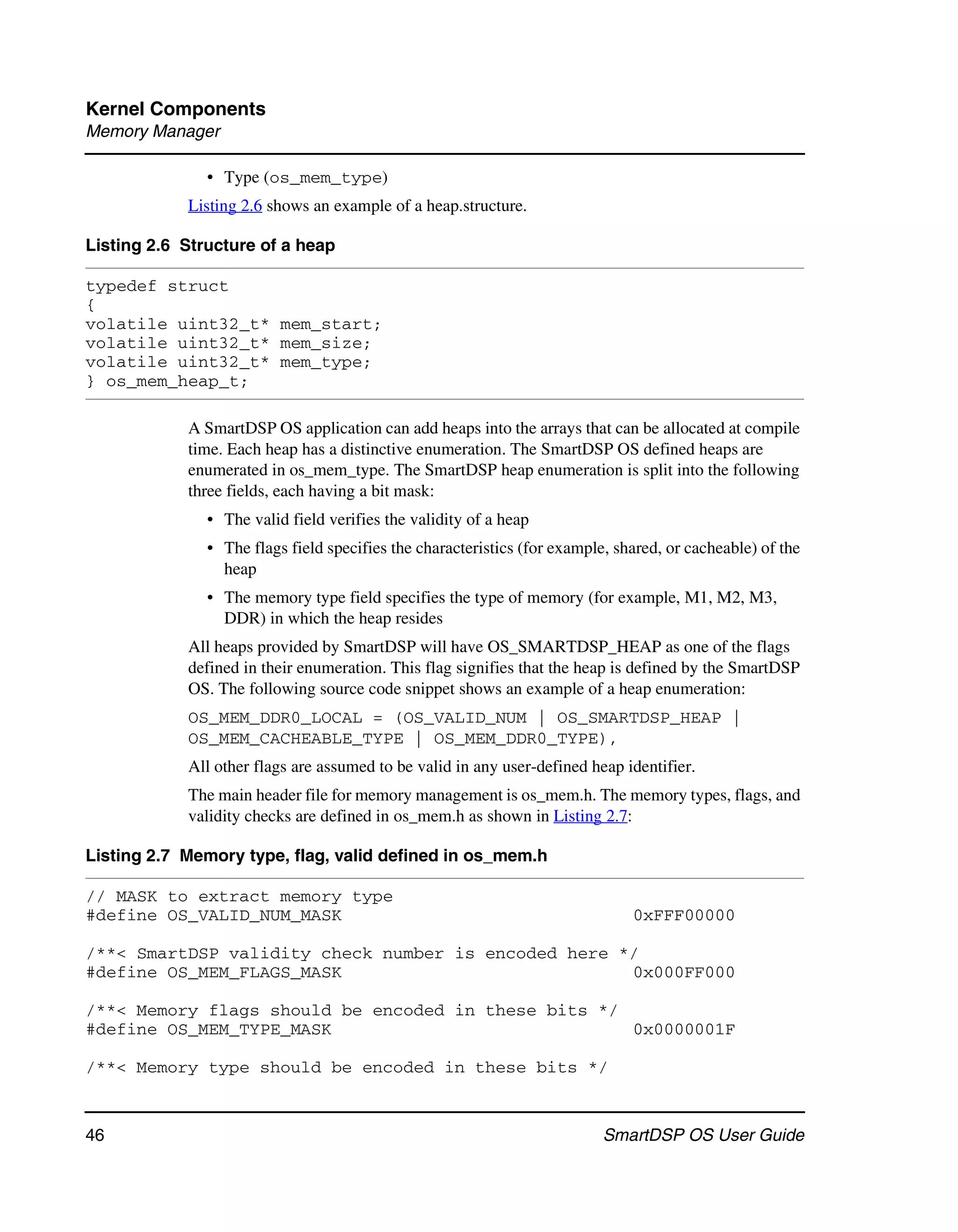 Kernel Components
Memory Manager

               • Type (os_mem_type)
            Listing 2.6 shows an example of a heap.structure.

Listing 2.6 Structure of a heap

typedef struct
{
volatile uint32_t* mem_start;
volatile uint32_t* mem_size;
volatile uint32_t* mem_type;
} os_mem_heap_t;

            A SmartDSP OS application can add heaps into the arrays that can be allocated at compile
            time. Each heap has a distinctive enumeration. The SmartDSP OS defined heaps are
            enumerated in os_mem_type. The SmartDSP heap enumeration is split into the following
            three fields, each having a bit mask:
               • The valid field verifies the validity of a heap
               • The flags field specifies the characteristics (for example, shared, or cacheable) of the
                 heap
               • The memory type field specifies the type of memory (for example, M1, M2, M3,
                 DDR) in which the heap resides
            All heaps provided by SmartDSP will have OS_SMARTDSP_HEAP as one of the flags
            defined in their enumeration. This flag signifies that the heap is defined by the SmartDSP
            OS. The following source code snippet shows an example of a heap enumeration:
            OS_MEM_DDR0_LOCAL = (OS_VALID_NUM | OS_SMARTDSP_HEAP |
            OS_MEM_CACHEABLE_TYPE | OS_MEM_DDR0_TYPE),
            All other flags are assumed to be valid in any user-defined heap identifier.
            The main header file for memory management is os_mem.h. The memory types, flags, and
            validity checks are defined in os_mem.h as shown in Listing 2.7:

Listing 2.7 Memory type, flag, valid defined in os_mem.h

// MASK to extract memory type
#define OS_VALID_NUM_MASK                                                      0xFFF00000

/**< SmartDSP validity check number is encoded here */
#define OS_MEM_FLAGS_MASK                            0x000FF000

/**< Memory flags should be encoded in these bits */
#define OS_MEM_TYPE_MASK                             0x0000001F

/**< Memory type should be encoded in these bits */


46                                                                         SmartDSP OS User Guide
 