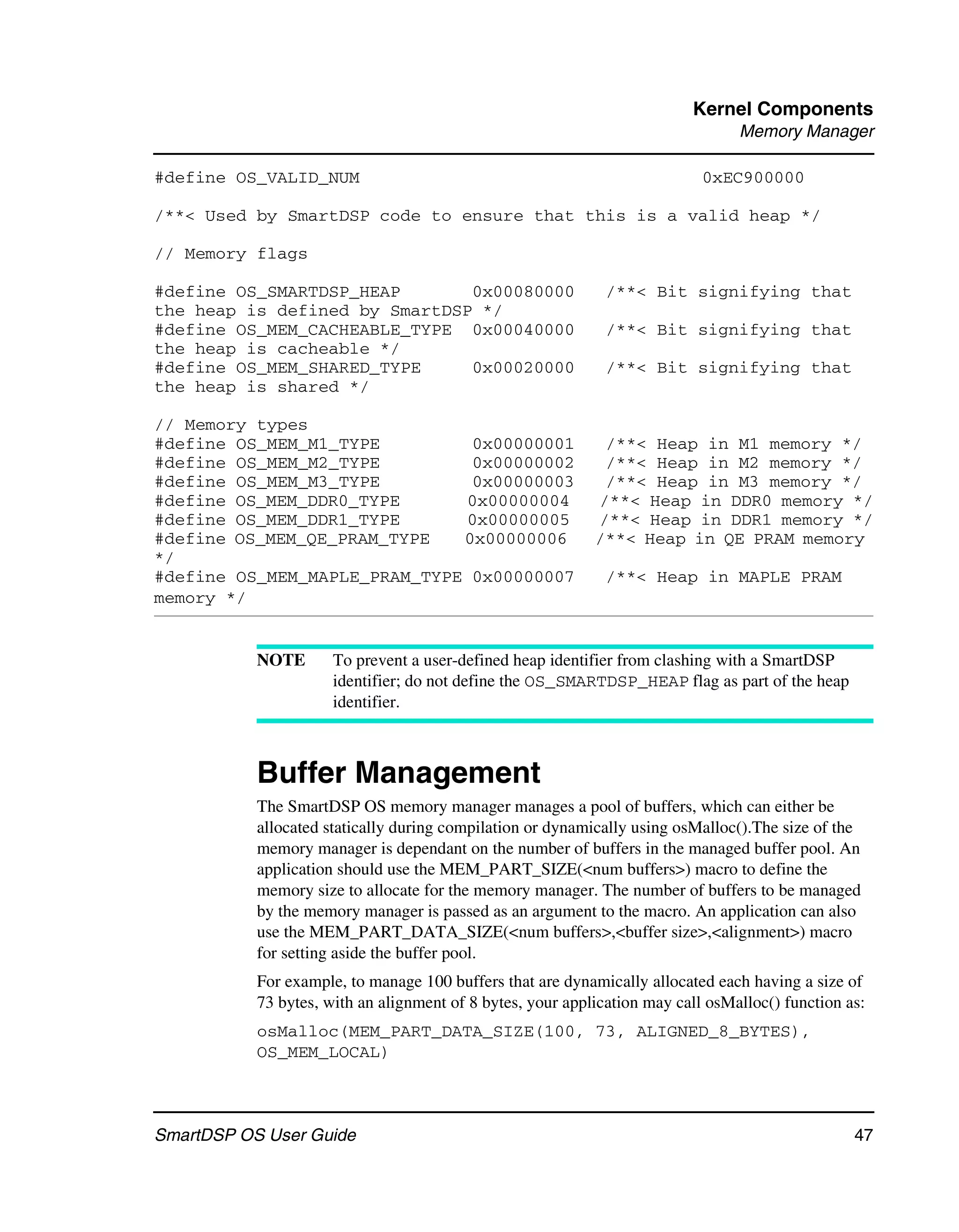 Kernel Components
                                                                                 Memory Manager

#define OS_VALID_NUM                                                        0xEC900000

/**< Used by SmartDSP code to ensure that this is a valid heap */

// Memory flags

#define OS_SMARTDSP_HEAP       0x00080000                     /**< Bit signifying that
the heap is defined by SmartDSP */
#define OS_MEM_CACHEABLE_TYPE 0x00040000                      /**< Bit signifying that
the heap is cacheable */
#define OS_MEM_SHARED_TYPE     0x00020000                     /**< Bit signifying that
the heap is shared */

// Memory types
#define OS_MEM_M1_TYPE         0x00000001                    /**< Heap in M1 memory */
#define OS_MEM_M2_TYPE         0x00000002                    /**< Heap in M2 memory */
#define OS_MEM_M3_TYPE         0x00000003                    /**< Heap in M3 memory */
#define OS_MEM_DDR0_TYPE       0x00000004                   /**< Heap in DDR0 memory */
#define OS_MEM_DDR1_TYPE       0x00000005                   /**< Heap in DDR1 memory */
#define OS_MEM_QE_PRAM_TYPE   0x00000006                    /**< Heap in QE PRAM memory
*/
#define OS_MEM_MAPLE_PRAM_TYPE 0x00000007                     /**< Heap in MAPLE PRAM
memory */


           NOTE       To prevent a user-defined heap identifier from clashing with a SmartDSP
                      identifier; do not define the OS_SMARTDSP_HEAP flag as part of the heap
                      identifier.



           Buffer Management
           The SmartDSP OS memory manager manages a pool of buffers, which can either be
           allocated statically during compilation or dynamically using osMalloc().The size of the
           memory manager is dependant on the number of buffers in the managed buffer pool. An
           application should use the MEM_PART_SIZE(<num buffers>) macro to define the
           memory size to allocate for the memory manager. The number of buffers to be managed
           by the memory manager is passed as an argument to the macro. An application can also
           use the MEM_PART_DATA_SIZE(<num buffers>,<buffer size>,<alignment>) macro
           for setting aside the buffer pool.
           For example, to manage 100 buffers that are dynamically allocated each having a size of
           73 bytes, with an alignment of 8 bytes, your application may call osMalloc() function as:
           osMalloc(MEM_PART_DATA_SIZE(100, 73, ALIGNED_8_BYTES),
           OS_MEM_LOCAL)



SmartDSP OS User Guide                                                                            47
 