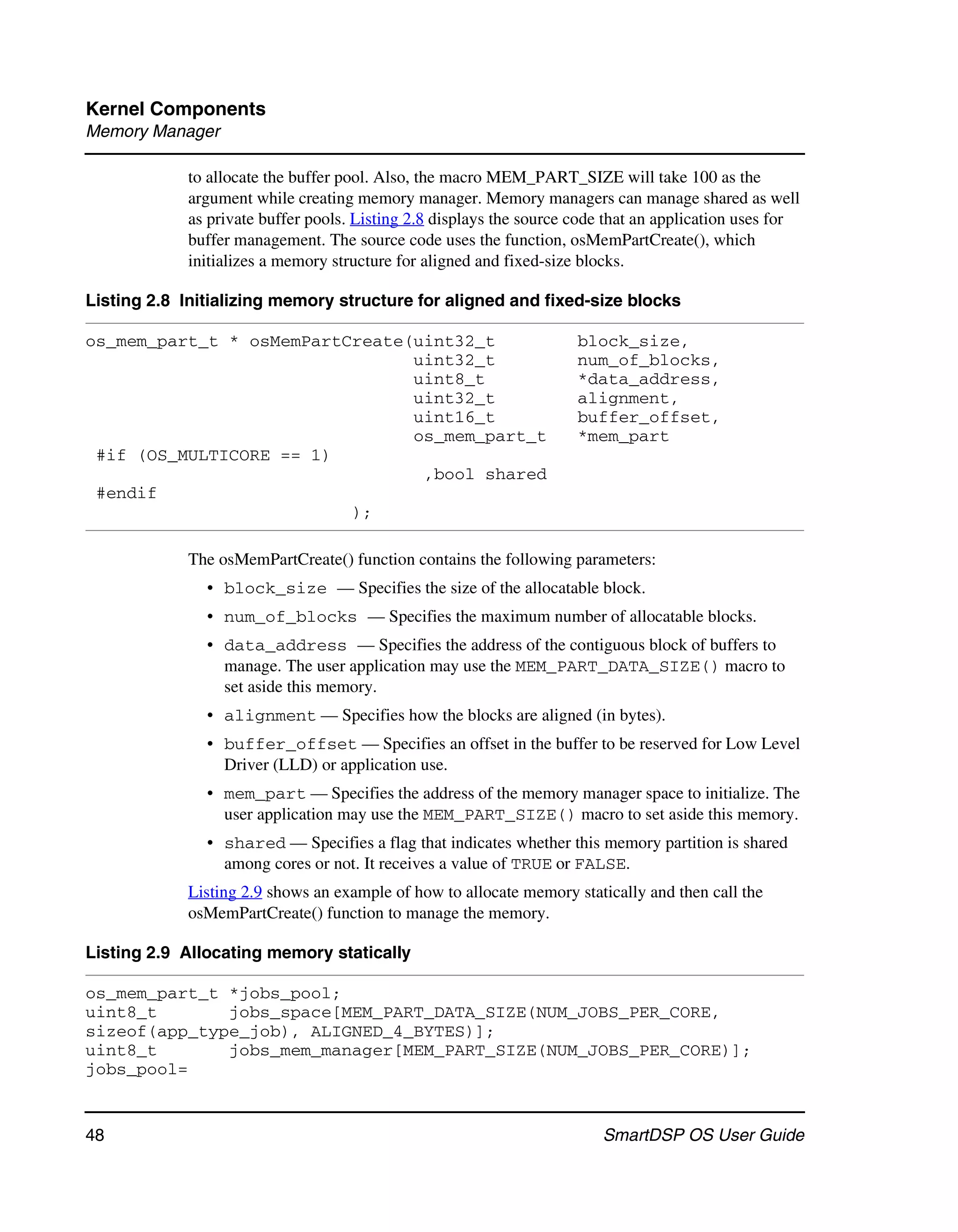 Kernel Components
Memory Manager

            to allocate the buffer pool. Also, the macro MEM_PART_SIZE will take 100 as the
            argument while creating memory manager. Memory managers can manage shared as well
            as private buffer pools. Listing 2.8 displays the source code that an application uses for
            buffer management. The source code uses the function, osMemPartCreate(), which
            initializes a memory structure for aligned and fixed-size blocks.

Listing 2.8 Initializing memory structure for aligned and fixed-size blocks

os_mem_part_t * osMemPartCreate(uint32_t                             block_size,
                                uint32_t                             num_of_blocks,
                                uint8_t                              *data_address,
                                uint32_t                             alignment,
                                uint16_t                             buffer_offset,
                                os_mem_part_t                        *mem_part
 #if (OS_MULTICORE == 1)
                                 ,bool shared
 #endif
                          );

            The osMemPartCreate() function contains the following parameters:
               • block_size — Specifies the size of the allocatable block.
               • num_of_blocks — Specifies the maximum number of allocatable blocks.
               • data_address — Specifies the address of the contiguous block of buffers to
                 manage. The user application may use the MEM_PART_DATA_SIZE() macro to
                 set aside this memory.
               • alignment — Specifies how the blocks are aligned (in bytes).
               • buffer_offset — Specifies an offset in the buffer to be reserved for Low Level
                 Driver (LLD) or application use.
               • mem_part — Specifies the address of the memory manager space to initialize. The
                 user application may use the MEM_PART_SIZE() macro to set aside this memory.
               • shared — Specifies a flag that indicates whether this memory partition is shared
                 among cores or not. It receives a value of TRUE or FALSE.
            Listing 2.9 shows an example of how to allocate memory statically and then call the
            osMemPartCreate() function to manage the memory.

Listing 2.9 Allocating memory statically

os_mem_part_t *jobs_pool;
uint8_t       jobs_space[MEM_PART_DATA_SIZE(NUM_JOBS_PER_CORE,
sizeof(app_type_job), ALIGNED_4_BYTES)];
uint8_t       jobs_mem_manager[MEM_PART_SIZE(NUM_JOBS_PER_CORE)];
jobs_pool=


48                                                                       SmartDSP OS User Guide
 