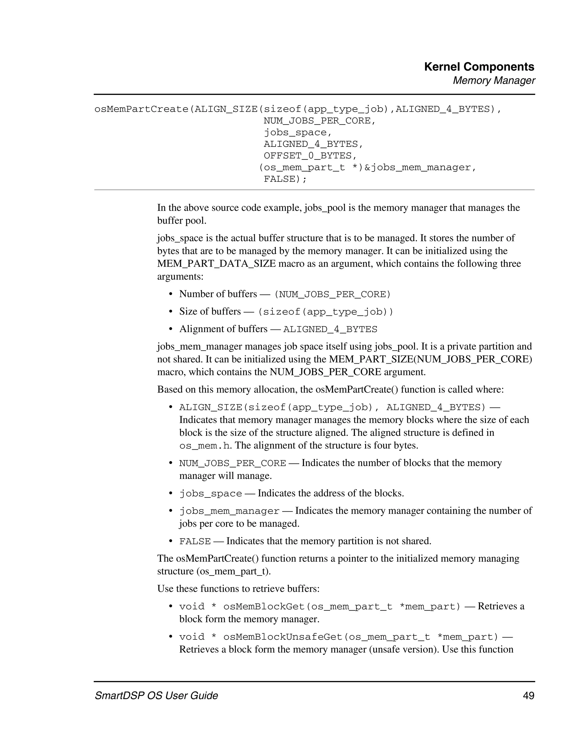 Kernel Components
                                                                                  Memory Manager

osMemPartCreate(ALIGN_SIZE(sizeof(app_type_job),ALIGNED_4_BYTES),
                           NUM_JOBS_PER_CORE,
                           jobs_space,
                           ALIGNED_4_BYTES,
                           OFFSET_0_BYTES,
                          (os_mem_part_t *)&jobs_mem_manager,
                           FALSE);

           In the above source code example, jobs_pool is the memory manager that manages the
           buffer pool.
           jobs_space is the actual buffer structure that is to be managed. It stores the number of
           bytes that are to be managed by the memory manager. It can be initialized using the
           MEM_PART_DATA_SIZE macro as an argument, which contains the following three
           arguments:
             • Number of buffers — (NUM_JOBS_PER_CORE)
             • Size of buffers — (sizeof(app_type_job))
             • Alignment of buffers — ALIGNED_4_BYTES
           jobs_mem_manager manages job space itself using jobs_pool. It is a private partition and
           not shared. It can be initialized using the MEM_PART_SIZE(NUM_JOBS_PER_CORE)
           macro, which contains the NUM_JOBS_PER_CORE argument.
           Based on this memory allocation, the osMemPartCreate() function is called where:
             • ALIGN_SIZE(sizeof(app_type_job), ALIGNED_4_BYTES) —
               Indicates that memory manager manages the memory blocks where the size of each
               block is the size of the structure aligned. The aligned structure is defined in
               os_mem.h. The alignment of the structure is four bytes.
             • NUM_JOBS_PER_CORE — Indicates the number of blocks that the memory
               manager will manage.
             • jobs_space — Indicates the address of the blocks.
             • jobs_mem_manager — Indicates the memory manager containing the number of
               jobs per core to be managed.
             • FALSE — Indicates that the memory partition is not shared.
           The osMemPartCreate() function returns a pointer to the initialized memory managing
           structure (os_mem_part_t).
           Use these functions to retrieve buffers:
             • void * osMemBlockGet(os_mem_part_t *mem_part) — Retrieves a
               block form the memory manager.
             • void * osMemBlockUnsafeGet(os_mem_part_t *mem_part) —
               Retrieves a block form the memory manager (unsafe version). Use this function



SmartDSP OS User Guide                                                                                49
 