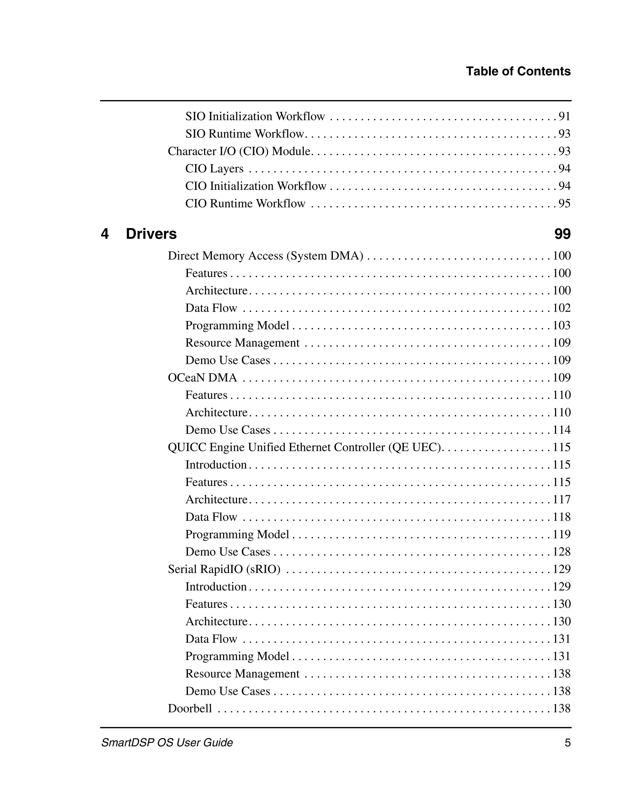 Table of Contents


              SIO Initialization Workflow . . . . . . . . . . . . . . . . . . . . . . . . . . . . . . . . . . . . . 91
              SIO Runtime Workflow. . . . . . . . . . . . . . . . . . . . . . . . . . . . . . . . . . . . . . . . . 93
           Character I/O (CIO) Module. . . . . . . . . . . . . . . . . . . . . . . . . . . . . . . . . . . . . . . . 93
              CIO Layers . . . . . . . . . . . . . . . . . . . . . . . . . . . . . . . . . . . . . . . . . . . . . . . . . . 94
              CIO Initialization Workflow . . . . . . . . . . . . . . . . . . . . . . . . . . . . . . . . . . . . . 94
              CIO Runtime Workflow . . . . . . . . . . . . . . . . . . . . . . . . . . . . . . . . . . . . . . . . 95

4   Drivers                                                                                                                   99
           Direct Memory Access (System DMA) . . . . . . . . . . . . . . . . . . . . . . . . . . . . . . 100
              Features . . . . . . . . . . . . . . . . . . . . . . . . . . . . . . . . . . . . . . . . . . . . . . . . . . . . 100
              Architecture. . . . . . . . . . . . . . . . . . . . . . . . . . . . . . . . . . . . . . . . . . . . . . . . . 100
              Data Flow . . . . . . . . . . . . . . . . . . . . . . . . . . . . . . . . . . . . . . . . . . . . . . . . . . 102
              Programming Model . . . . . . . . . . . . . . . . . . . . . . . . . . . . . . . . . . . . . . . . . . 103
              Resource Management . . . . . . . . . . . . . . . . . . . . . . . . . . . . . . . . . . . . . . . . 109
              Demo Use Cases . . . . . . . . . . . . . . . . . . . . . . . . . . . . . . . . . . . . . . . . . . . . . 109
           OCeaN DMA . . . . . . . . . . . . . . . . . . . . . . . . . . . . . . . . . . . . . . . . . . . . . . . . . . 109
              Features . . . . . . . . . . . . . . . . . . . . . . . . . . . . . . . . . . . . . . . . . . . . . . . . . . . . 110
              Architecture. . . . . . . . . . . . . . . . . . . . . . . . . . . . . . . . . . . . . . . . . . . . . . . . . 110
              Demo Use Cases . . . . . . . . . . . . . . . . . . . . . . . . . . . . . . . . . . . . . . . . . . . . . 114
           QUICC Engine Unified Ethernet Controller (QE UEC). . . . . . . . . . . . . . . . . . 115
              Introduction . . . . . . . . . . . . . . . . . . . . . . . . . . . . . . . . . . . . . . . . . . . . . . . . . 115
              Features . . . . . . . . . . . . . . . . . . . . . . . . . . . . . . . . . . . . . . . . . . . . . . . . . . . . 115
              Architecture. . . . . . . . . . . . . . . . . . . . . . . . . . . . . . . . . . . . . . . . . . . . . . . . . 117
              Data Flow . . . . . . . . . . . . . . . . . . . . . . . . . . . . . . . . . . . . . . . . . . . . . . . . . . 118
              Programming Model . . . . . . . . . . . . . . . . . . . . . . . . . . . . . . . . . . . . . . . . . . 119
              Demo Use Cases . . . . . . . . . . . . . . . . . . . . . . . . . . . . . . . . . . . . . . . . . . . . . 128
           Serial RapidIO (sRIO) . . . . . . . . . . . . . . . . . . . . . . . . . . . . . . . . . . . . . . . . . . . 129
              Introduction . . . . . . . . . . . . . . . . . . . . . . . . . . . . . . . . . . . . . . . . . . . . . . . . . 129
              Features . . . . . . . . . . . . . . . . . . . . . . . . . . . . . . . . . . . . . . . . . . . . . . . . . . . . 130
              Architecture. . . . . . . . . . . . . . . . . . . . . . . . . . . . . . . . . . . . . . . . . . . . . . . . . 130
              Data Flow . . . . . . . . . . . . . . . . . . . . . . . . . . . . . . . . . . . . . . . . . . . . . . . . . . 131
              Programming Model . . . . . . . . . . . . . . . . . . . . . . . . . . . . . . . . . . . . . . . . . . 131
              Resource Management . . . . . . . . . . . . . . . . . . . . . . . . . . . . . . . . . . . . . . . . 138
              Demo Use Cases . . . . . . . . . . . . . . . . . . . . . . . . . . . . . . . . . . . . . . . . . . . . . 138
           Doorbell . . . . . . . . . . . . . . . . . . . . . . . . . . . . . . . . . . . . . . . . . . . . . . . . . . . . . . 138

SmartDSP OS User Guide                                                                                                           5
 