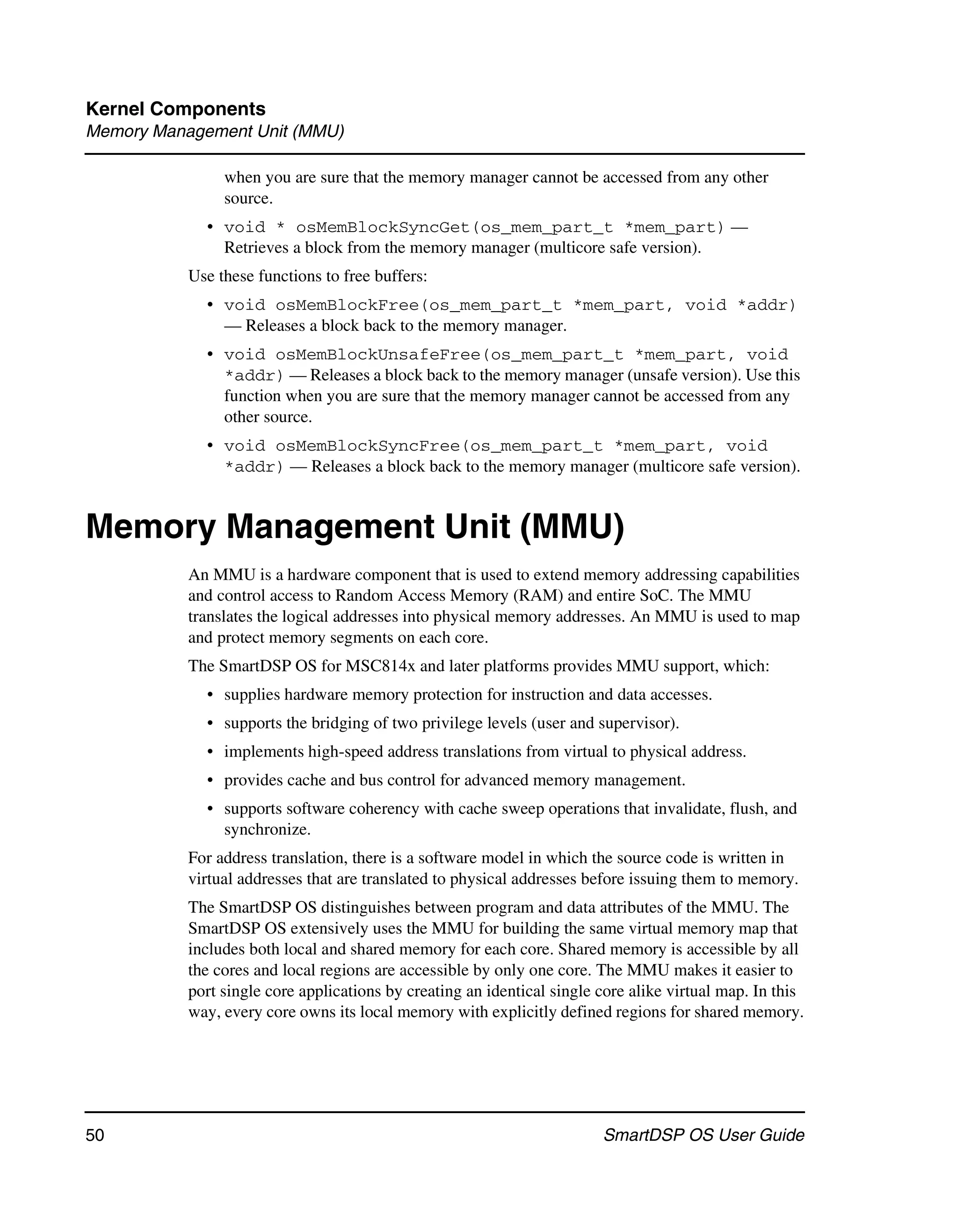 Kernel Components
Memory Management Unit (MMU)

                when you are sure that the memory manager cannot be accessed from any other
                source.
             • void * osMemBlockSyncGet(os_mem_part_t *mem_part) —
               Retrieves a block from the memory manager (multicore safe version).
           Use these functions to free buffers:
             • void osMemBlockFree(os_mem_part_t *mem_part, void *addr)
               — Releases a block back to the memory manager.
             • void osMemBlockUnsafeFree(os_mem_part_t *mem_part, void
               *addr) — Releases a block back to the memory manager (unsafe version). Use this
               function when you are sure that the memory manager cannot be accessed from any
               other source.
             • void osMemBlockSyncFree(os_mem_part_t *mem_part, void
               *addr) — Releases a block back to the memory manager (multicore safe version).


Memory Management Unit (MMU)
           An MMU is a hardware component that is used to extend memory addressing capabilities
           and control access to Random Access Memory (RAM) and entire SoC. The MMU
           translates the logical addresses into physical memory addresses. An MMU is used to map
           and protect memory segments on each core.
           The SmartDSP OS for MSC814x and later platforms provides MMU support, which:
             • supplies hardware memory protection for instruction and data accesses.
             • supports the bridging of two privilege levels (user and supervisor).
             • implements high-speed address translations from virtual to physical address.
             • provides cache and bus control for advanced memory management.
             • supports software coherency with cache sweep operations that invalidate, flush, and
               synchronize.
           For address translation, there is a software model in which the source code is written in
           virtual addresses that are translated to physical addresses before issuing them to memory.
           The SmartDSP OS distinguishes between program and data attributes of the MMU. The
           SmartDSP OS extensively uses the MMU for building the same virtual memory map that
           includes both local and shared memory for each core. Shared memory is accessible by all
           the cores and local regions are accessible by only one core. The MMU makes it easier to
           port single core applications by creating an identical single core alike virtual map. In this
           way, every core owns its local memory with explicitly defined regions for shared memory.




50                                                                       SmartDSP OS User Guide
 