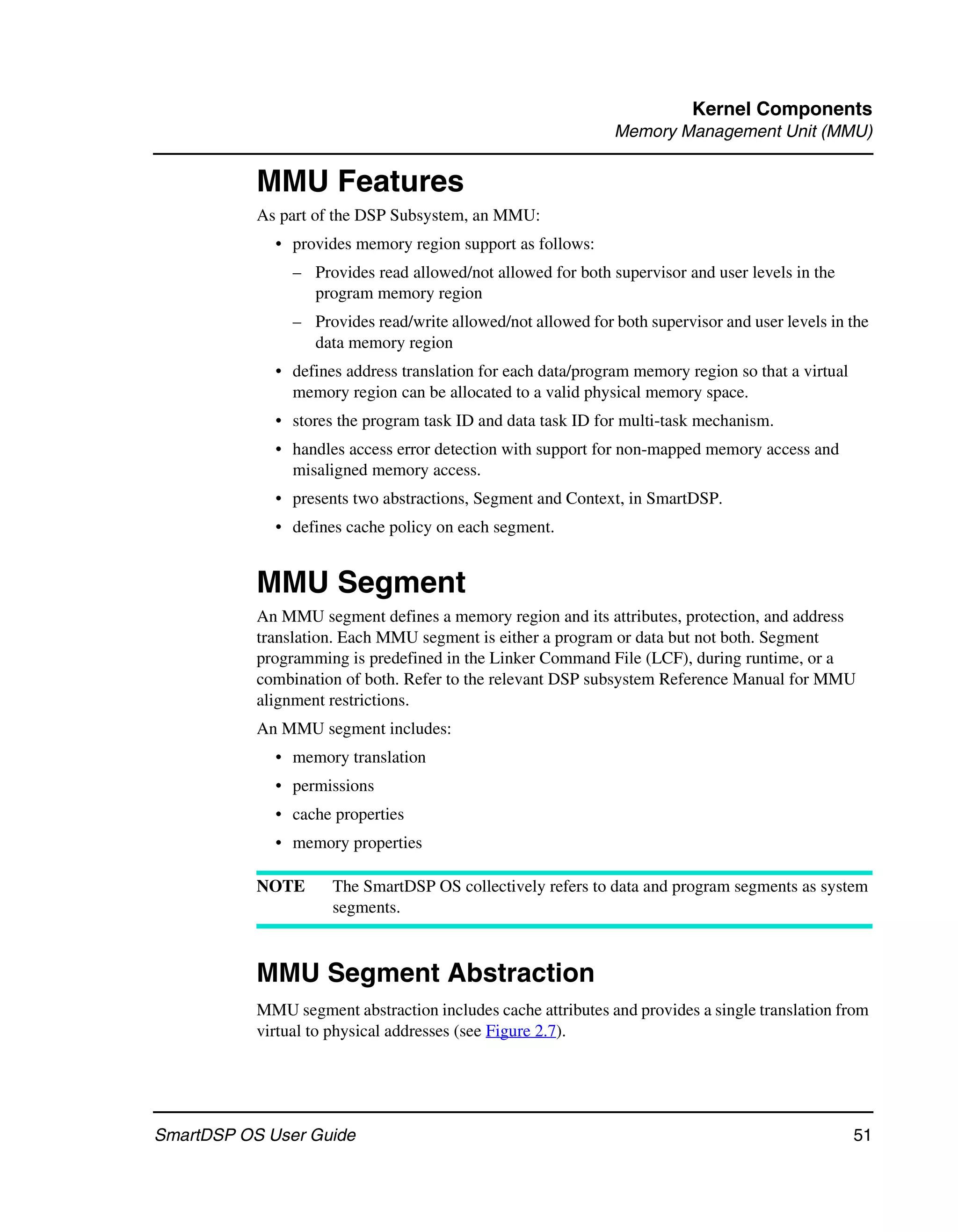 Kernel Components
                                                              Memory Management Unit (MMU)


           MMU Features
           As part of the DSP Subsystem, an MMU:
             • provides memory region support as follows:
                – Provides read allowed/not allowed for both supervisor and user levels in the
                  program memory region
                – Provides read/write allowed/not allowed for both supervisor and user levels in the
                  data memory region
             • defines address translation for each data/program memory region so that a virtual
               memory region can be allocated to a valid physical memory space.
             • stores the program task ID and data task ID for multi-task mechanism.
             • handles access error detection with support for non-mapped memory access and
               misaligned memory access.
             • presents two abstractions, Segment and Context, in SmartDSP.
             • defines cache policy on each segment.


           MMU Segment
           An MMU segment defines a memory region and its attributes, protection, and address
           translation. Each MMU segment is either a program or data but not both. Segment
           programming is predefined in the Linker Command File (LCF), during runtime, or a
           combination of both. Refer to the relevant DSP subsystem Reference Manual for MMU
           alignment restrictions.
           An MMU segment includes:
             • memory translation
             • permissions
             • cache properties
             • memory properties

           NOTE      The SmartDSP OS collectively refers to data and program segments as system
                     segments.



           MMU Segment Abstraction
           MMU segment abstraction includes cache attributes and provides a single translation from
           virtual to physical addresses (see Figure 2.7).




SmartDSP OS User Guide                                                                             51
 
