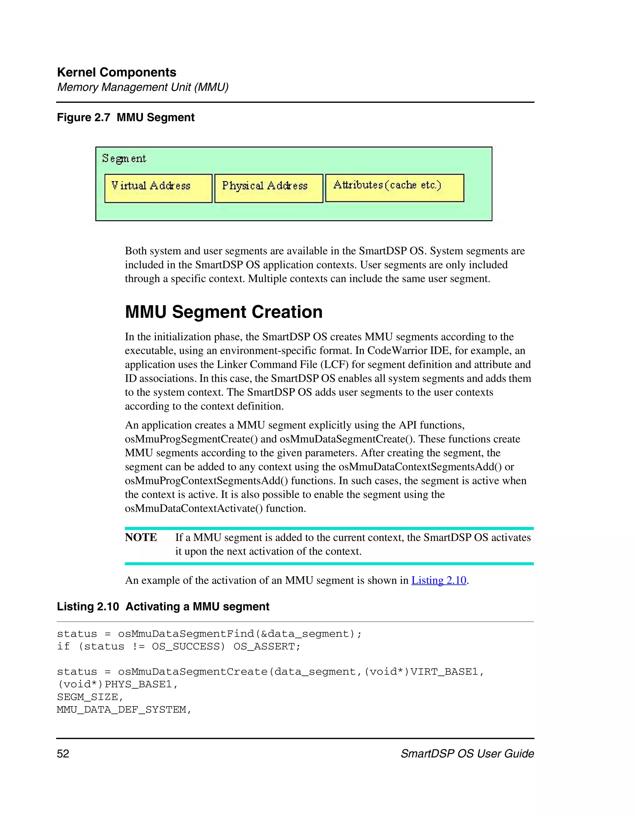 Kernel Components
Memory Management Unit (MMU)

Figure 2.7 MMU Segment




           Both system and user segments are available in the SmartDSP OS. System segments are
           included in the SmartDSP OS application contexts. User segments are only included
           through a specific context. Multiple contexts can include the same user segment.


           MMU Segment Creation
           In the initialization phase, the SmartDSP OS creates MMU segments according to the
           executable, using an environment-specific format. In CodeWarrior IDE, for example, an
           application uses the Linker Command File (LCF) for segment definition and attribute and
           ID associations. In this case, the SmartDSP OS enables all system segments and adds them
           to the system context. The SmartDSP OS adds user segments to the user contexts
           according to the context definition.
           An application creates a MMU segment explicitly using the API functions,
           osMmuProgSegmentCreate() and osMmuDataSegmentCreate(). These functions create
           MMU segments according to the given parameters. After creating the segment, the
           segment can be added to any context using the osMmuDataContextSegmentsAdd() or
           osMmuProgContextSegmentsAdd() functions. In such cases, the segment is active when
           the context is active. It is also possible to enable the segment using the
           osMmuDataContextActivate() function.

           NOTE      If a MMU segment is added to the current context, the SmartDSP OS activates
                     it upon the next activation of the context.

           An example of the activation of an MMU segment is shown in Listing 2.10.

Listing 2.10 Activating a MMU segment

status = osMmuDataSegmentFind(&data_segment);
if (status != OS_SUCCESS) OS_ASSERT;

status = osMmuDataSegmentCreate(data_segment,(void*)VIRT_BASE1,
(void*)PHYS_BASE1,
SEGM_SIZE,
MMU_DATA_DEF_SYSTEM,


52                                                                    SmartDSP OS User Guide
 