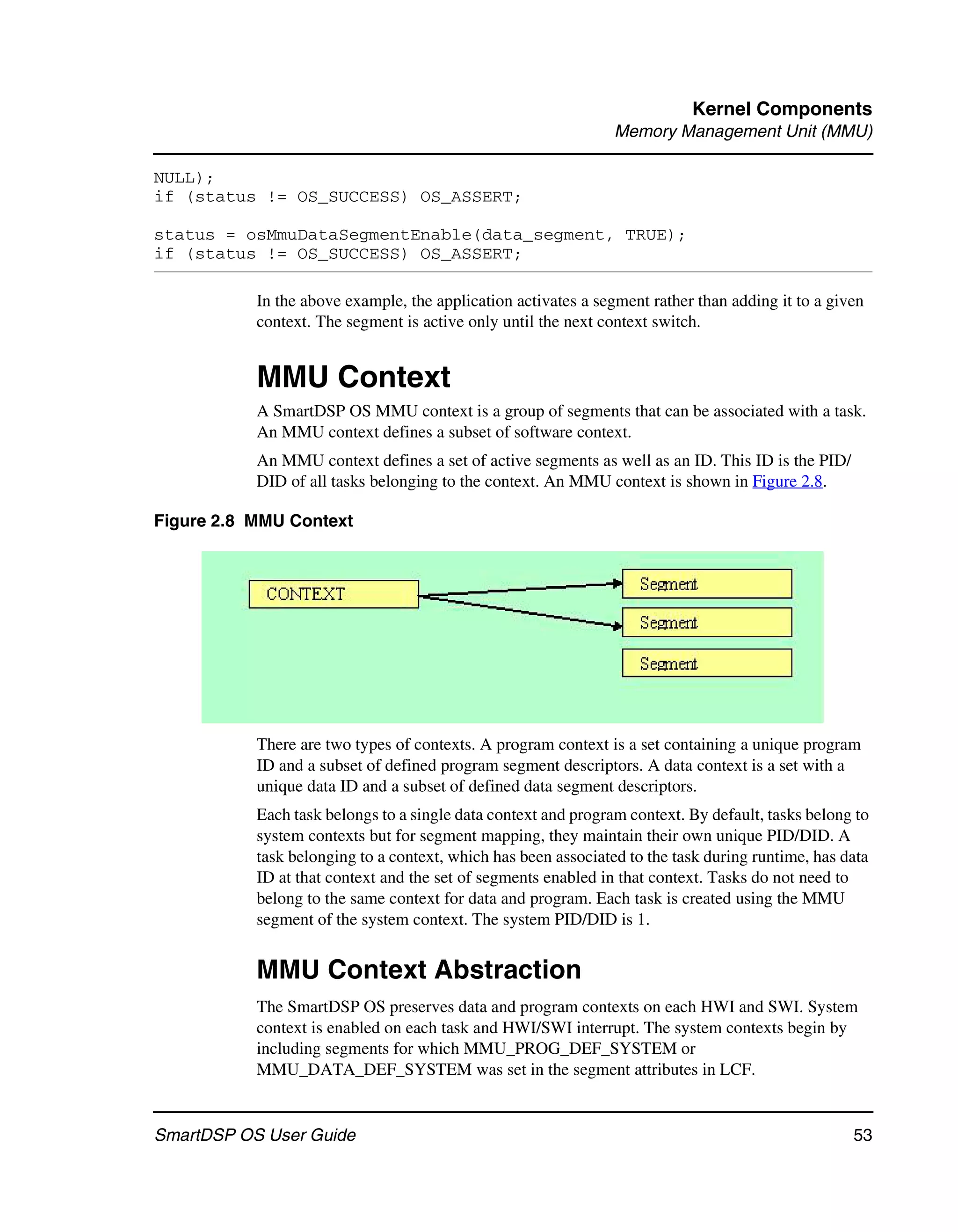 Kernel Components
                                                                Memory Management Unit (MMU)

NULL);
if (status != OS_SUCCESS) OS_ASSERT;

status = osMmuDataSegmentEnable(data_segment, TRUE);
if (status != OS_SUCCESS) OS_ASSERT;

           In the above example, the application activates a segment rather than adding it to a given
           context. The segment is active only until the next context switch.


           MMU Context
           A SmartDSP OS MMU context is a group of segments that can be associated with a task.
           An MMU context defines a subset of software context.
           An MMU context defines a set of active segments as well as an ID. This ID is the PID/
           DID of all tasks belonging to the context. An MMU context is shown in Figure 2.8.

Figure 2.8 MMU Context




           There are two types of contexts. A program context is a set containing a unique program
           ID and a subset of defined program segment descriptors. A data context is a set with a
           unique data ID and a subset of defined data segment descriptors.
           Each task belongs to a single data context and program context. By default, tasks belong to
           system contexts but for segment mapping, they maintain their own unique PID/DID. A
           task belonging to a context, which has been associated to the task during runtime, has data
           ID at that context and the set of segments enabled in that context. Tasks do not need to
           belong to the same context for data and program. Each task is created using the MMU
           segment of the system context. The system PID/DID is 1.


           MMU Context Abstraction
           The SmartDSP OS preserves data and program contexts on each HWI and SWI. System
           context is enabled on each task and HWI/SWI interrupt. The system contexts begin by
           including segments for which MMU_PROG_DEF_SYSTEM or
           MMU_DATA_DEF_SYSTEM was set in the segment attributes in LCF.


SmartDSP OS User Guide                                                                             53
 
