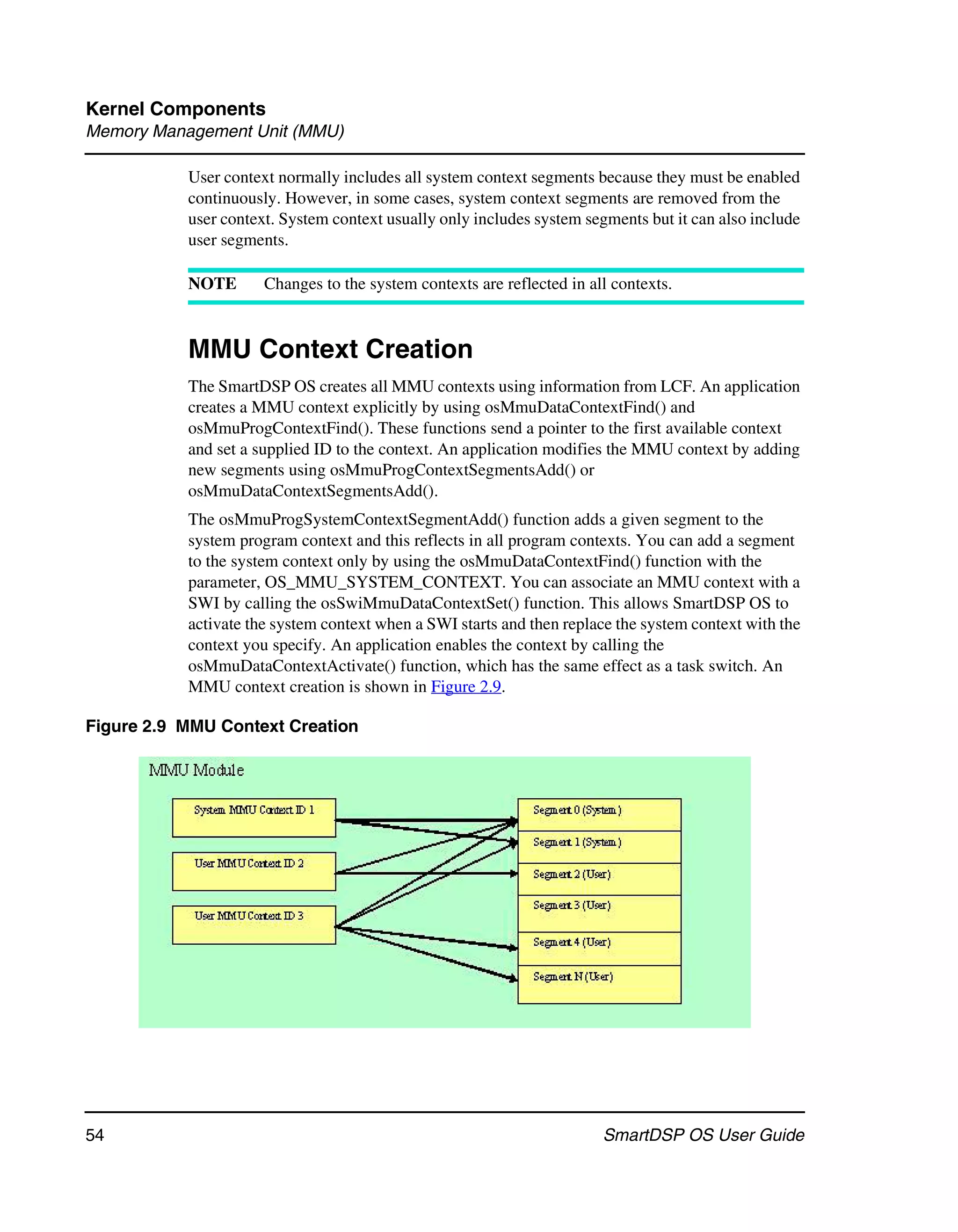 Kernel Components
Memory Management Unit (MMU)

           User context normally includes all system context segments because they must be enabled
           continuously. However, in some cases, system context segments are removed from the
           user context. System context usually only includes system segments but it can also include
           user segments.

           NOTE       Changes to the system contexts are reflected in all contexts.



           MMU Context Creation
           The SmartDSP OS creates all MMU contexts using information from LCF. An application
           creates a MMU context explicitly by using osMmuDataContextFind() and
           osMmuProgContextFind(). These functions send a pointer to the first available context
           and set a supplied ID to the context. An application modifies the MMU context by adding
           new segments using osMmuProgContextSegmentsAdd() or
           osMmuDataContextSegmentsAdd().
           The osMmuProgSystemContextSegmentAdd() function adds a given segment to the
           system program context and this reflects in all program contexts. You can add a segment
           to the system context only by using the osMmuDataContextFind() function with the
           parameter, OS_MMU_SYSTEM_CONTEXT. You can associate an MMU context with a
           SWI by calling the osSwiMmuDataContextSet() function. This allows SmartDSP OS to
           activate the system context when a SWI starts and then replace the system context with the
           context you specify. An application enables the context by calling the
           osMmuDataContextActivate() function, which has the same effect as a task switch. An
           MMU context creation is shown in Figure 2.9.

Figure 2.9 MMU Context Creation




54                                                                      SmartDSP OS User Guide
 
