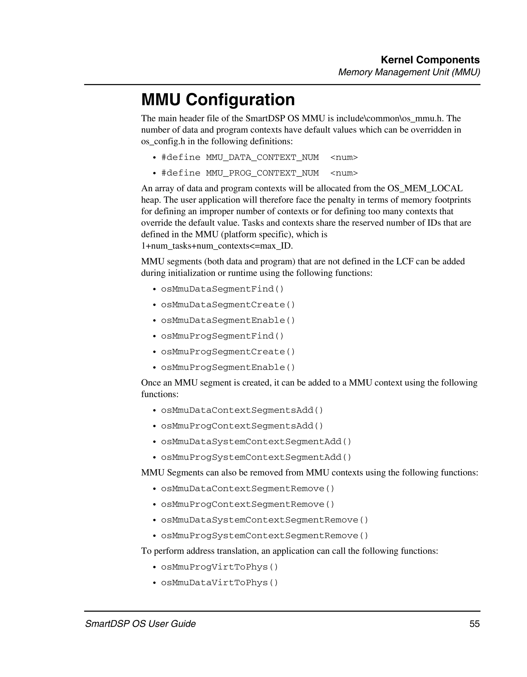 Kernel Components
                                                               Memory Management Unit (MMU)


           MMU Configuration
           The main header file of the SmartDSP OS MMU is includecommonos_mmu.h. The
           number of data and program contexts have default values which can be overridden in
           os_config.h in the following definitions:
             • #define MMU_DATA_CONTEXT_NUM                  <num>
             • #define MMU_PROG_CONTEXT_NUM                  <num>
           An array of data and program contexts will be allocated from the OS_MEM_LOCAL
           heap. The user application will therefore face the penalty in terms of memory footprints
           for defining an improper number of contexts or for defining too many contexts that
           override the default value. Tasks and contexts share the reserved number of IDs that are
           defined in the MMU (platform specific), which is
           1+num_tasks+num_contexts<=max_ID.
           MMU segments (both data and program) that are not defined in the LCF can be added
           during initialization or runtime using the following functions:
             • osMmuDataSegmentFind()
             • osMmuDataSegmentCreate()
             • osMmuDataSegmentEnable()
             • osMmuProgSegmentFind()
             • osMmuProgSegmentCreate()
             • osMmuProgSegmentEnable()
           Once an MMU segment is created, it can be added to a MMU context using the following
           functions:
             • osMmuDataContextSegmentsAdd()
             • osMmuProgContextSegmentsAdd()
             • osMmuDataSystemContextSegmentAdd()
             • osMmuProgSystemContextSegmentAdd()
           MMU Segments can also be removed from MMU contexts using the following functions:
             • osMmuDataContextSegmentRemove()
             • osMmuProgContextSegmentRemove()
             • osMmuDataSystemContextSegmentRemove()
             • osMmuProgSystemContextSegmentRemove()
           To perform address translation, an application can call the following functions:
             • osMmuProgVirtToPhys()
             • osMmuDataVirtToPhys()



SmartDSP OS User Guide                                                                            55
 