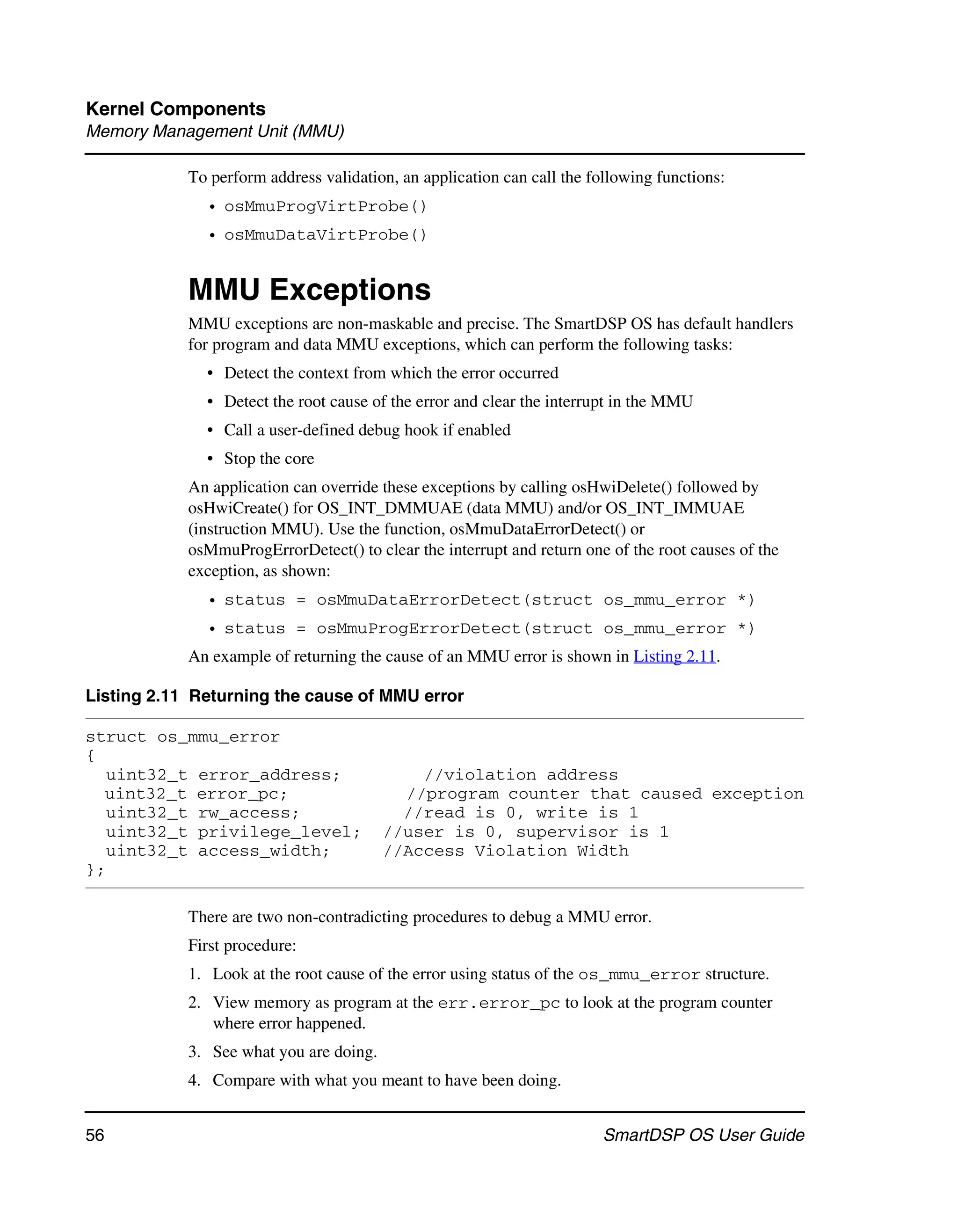 Kernel Components
Memory Management Unit (MMU)

            To perform address validation, an application can call the following functions:
              • osMmuProgVirtProbe()
              • osMmuDataVirtProbe()


            MMU Exceptions
            MMU exceptions are non-maskable and precise. The SmartDSP OS has default handlers
            for program and data MMU exceptions, which can perform the following tasks:
              • Detect the context from which the error occurred
              • Detect the root cause of the error and clear the interrupt in the MMU
              • Call a user-defined debug hook if enabled
              • Stop the core
            An application can override these exceptions by calling osHwiDelete() followed by
            osHwiCreate() for OS_INT_DMMUAE (data MMU) and/or OS_INT_IMMUAE
            (instruction MMU). Use the function, osMmuDataErrorDetect() or
            osMmuProgErrorDetect() to clear the interrupt and return one of the root causes of the
            exception, as shown:
              • status = osMmuDataErrorDetect(struct os_mmu_error *)
              • status = osMmuProgErrorDetect(struct os_mmu_error *)
            An example of returning the cause of an MMU error is shown in Listing 2.11.

Listing 2.11 Returning the cause of MMU error

struct os_mmu_error
{
   uint32_t error_address;                   //violation address
  uint32_t error_pc;                       //program counter that caused exception
   uint32_t rw_access;                     //read is 0, write is 1
   uint32_t privilege_level;             //user is 0, supervisor is 1
   uint32_t access_width;                //Access Violation Width
};

            There are two non-contradicting procedures to debug a MMU error.
            First procedure:
            1. Look at the root cause of the error using status of the os_mmu_error structure.
            2. View memory as program at the err.error_pc to look at the program counter
               where error happened.
            3. See what you are doing.
            4. Compare with what you meant to have been doing.


56                                                                       SmartDSP OS User Guide
 