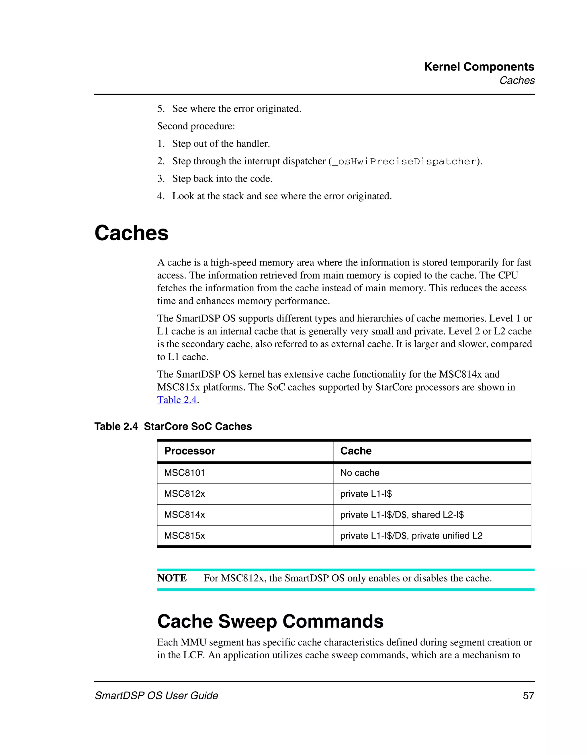 Kernel Components
                                                                                               Caches

           5. See where the error originated.
           Second procedure:
           1. Step out of the handler.
           2. Step through the interrupt dispatcher (_osHwiPreciseDispatcher).
           3. Step back into the code.
           4. Look at the stack and see where the error originated.


Caches
           A cache is a high-speed memory area where the information is stored temporarily for fast
           access. The information retrieved from main memory is copied to the cache. The CPU
           fetches the information from the cache instead of main memory. This reduces the access
           time and enhances memory performance.
           The SmartDSP OS supports different types and hierarchies of cache memories. Level 1 or
           L1 cache is an internal cache that is generally very small and private. Level 2 or L2 cache
           is the secondary cache, also referred to as external cache. It is larger and slower, compared
           to L1 cache.
           The SmartDSP OS kernel has extensive cache functionality for the MSC814x and
           MSC815x platforms. The SoC caches supported by StarCore processors are shown in
           Table 2.4.

Table 2.4 StarCore SoC Caches

            Processor                                   Cache

            MSC8101                                     No cache

            MSC812x                                     private L1-I$

            MSC814x                                     private L1-I$/D$, shared L2-I$

            MSC815x                                     private L1-I$/D$, private unified L2



           NOTE       For MSC812x, the SmartDSP OS only enables or disables the cache.



           Cache Sweep Commands
           Each MMU segment has specific cache characteristics defined during segment creation or
           in the LCF. An application utilizes cache sweep commands, which are a mechanism to


SmartDSP OS User Guide                                                                               57
 