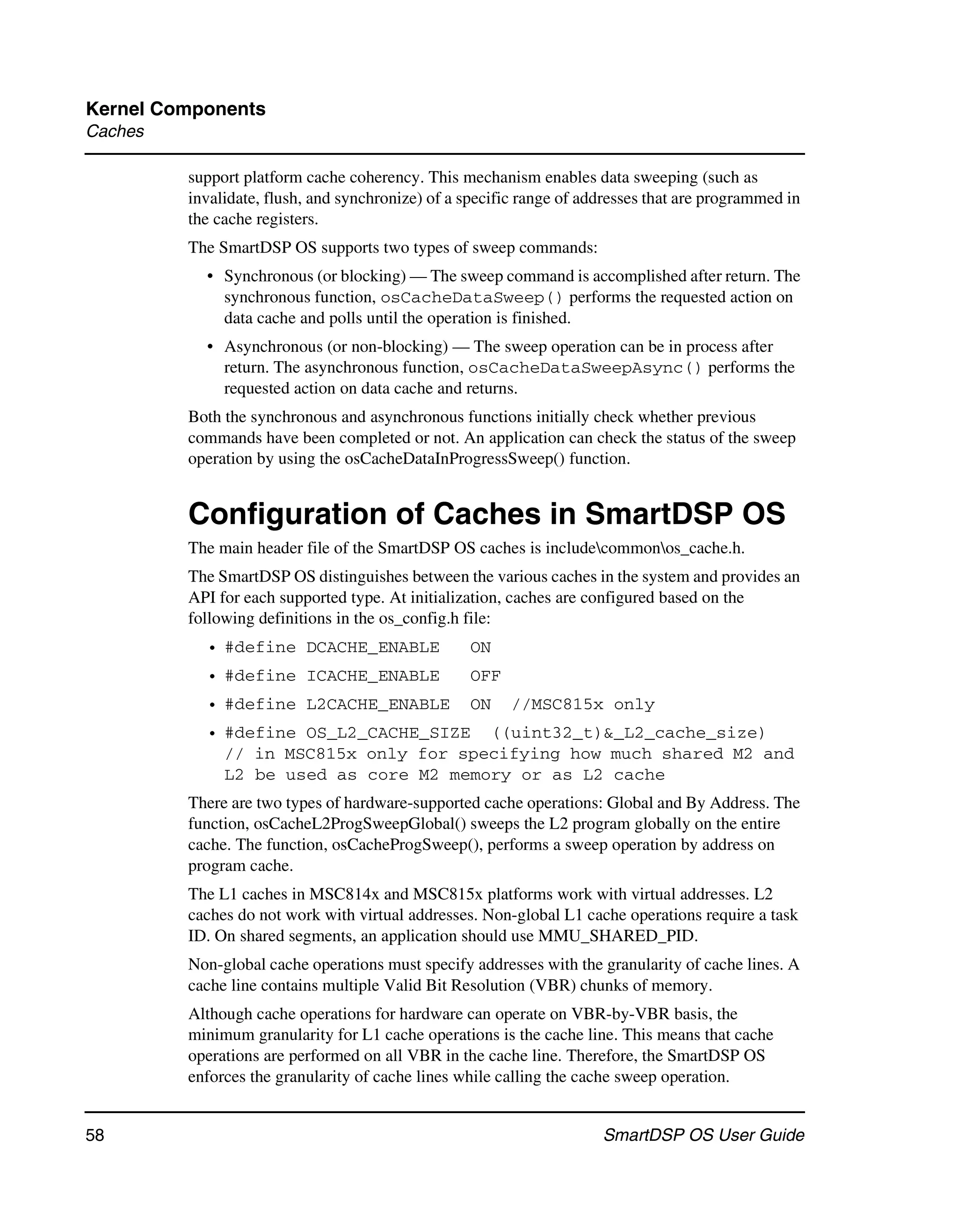 Kernel Components
Caches

         support platform cache coherency. This mechanism enables data sweeping (such as
         invalidate, flush, and synchronize) of a specific range of addresses that are programmed in
         the cache registers.
         The SmartDSP OS supports two types of sweep commands:
           • Synchronous (or blocking) — The sweep command is accomplished after return. The
             synchronous function, osCacheDataSweep() performs the requested action on
             data cache and polls until the operation is finished.
           • Asynchronous (or non-blocking) — The sweep operation can be in process after
             return. The asynchronous function, osCacheDataSweepAsync() performs the
             requested action on data cache and returns.
         Both the synchronous and asynchronous functions initially check whether previous
         commands have been completed or not. An application can check the status of the sweep
         operation by using the osCacheDataInProgressSweep() function.


         Configuration of Caches in SmartDSP OS
         The main header file of the SmartDSP OS caches is includecommonos_cache.h.
         The SmartDSP OS distinguishes between the various caches in the system and provides an
         API for each supported type. At initialization, caches are configured based on the
         following definitions in the os_config.h file:
           • #define DCACHE_ENABLE                ON
           • #define ICACHE_ENABLE                OFF
           • #define L2CACHE_ENABLE               ON     //MSC815x only
           • #define OS_L2_CACHE_SIZE ((uint32_t)&_L2_cache_size)
             // in MSC815x only for specifying how much shared M2 and
             L2 be used as core M2 memory or as L2 cache
         There are two types of hardware-supported cache operations: Global and By Address. The
         function, osCacheL2ProgSweepGlobal() sweeps the L2 program globally on the entire
         cache. The function, osCacheProgSweep(), performs a sweep operation by address on
         program cache.
         The L1 caches in MSC814x and MSC815x platforms work with virtual addresses. L2
         caches do not work with virtual addresses. Non-global L1 cache operations require a task
         ID. On shared segments, an application should use MMU_SHARED_PID.
         Non-global cache operations must specify addresses with the granularity of cache lines. A
         cache line contains multiple Valid Bit Resolution (VBR) chunks of memory.
         Although cache operations for hardware can operate on VBR-by-VBR basis, the
         minimum granularity for L1 cache operations is the cache line. This means that cache
         operations are performed on all VBR in the cache line. Therefore, the SmartDSP OS
         enforces the granularity of cache lines while calling the cache sweep operation.


58                                                                    SmartDSP OS User Guide
 