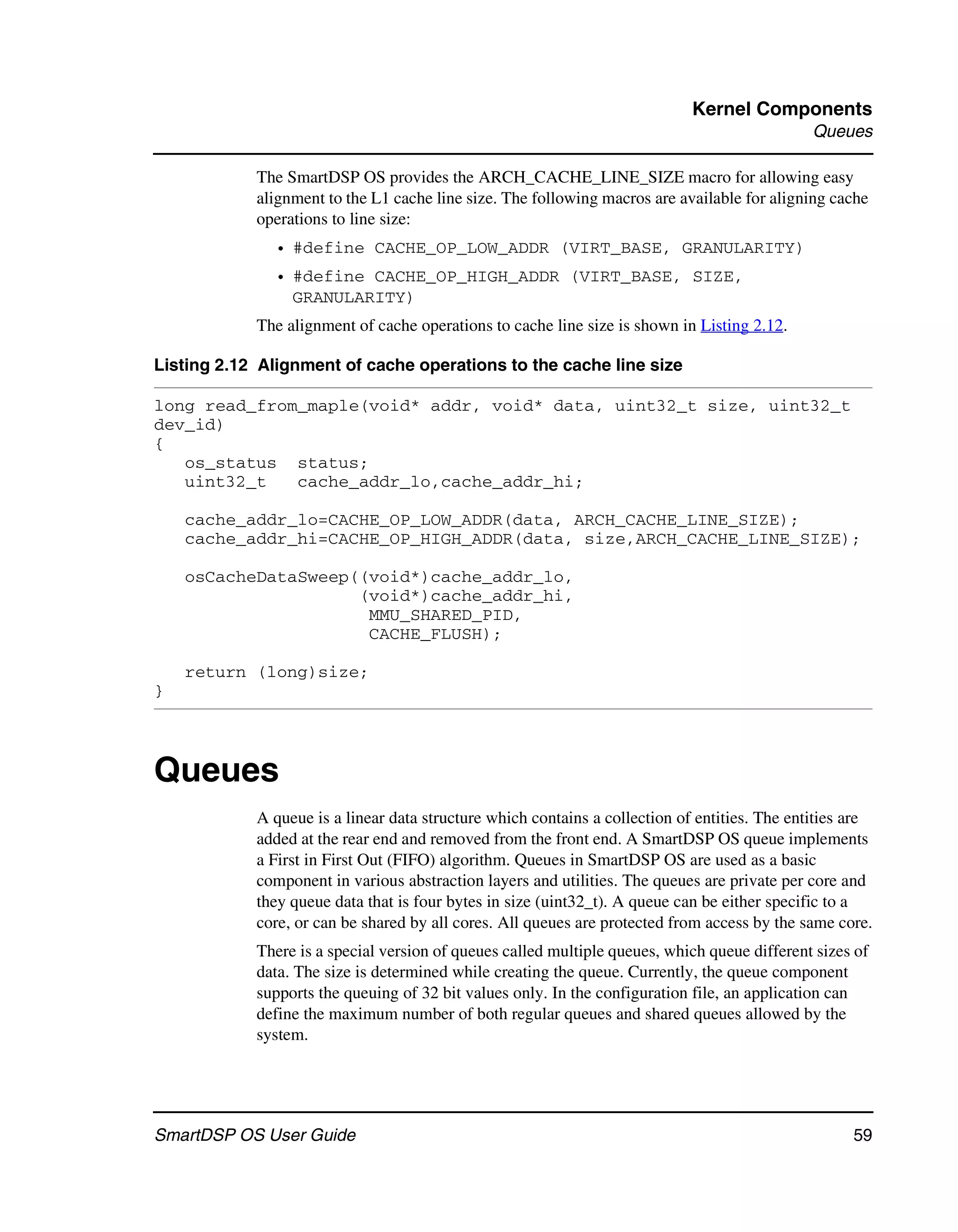 Kernel Components
                                                                                               Queues

            The SmartDSP OS provides the ARCH_CACHE_LINE_SIZE macro for allowing easy
            alignment to the L1 cache line size. The following macros are available for aligning cache
            operations to line size:
              • #define CACHE_OP_LOW_ADDR (VIRT_BASE, GRANULARITY)
              • #define CACHE_OP_HIGH_ADDR (VIRT_BASE, SIZE,
                GRANULARITY)
            The alignment of cache operations to cache line size is shown in Listing 2.12.

Listing 2.12 Alignment of cache operations to the cache line size

long read_from_maple(void* addr, void* data, uint32_t size, uint32_t
dev_id)
{
   os_status status;
   uint32_t   cache_addr_lo,cache_addr_hi;

    cache_addr_lo=CACHE_OP_LOW_ADDR(data, ARCH_CACHE_LINE_SIZE);
    cache_addr_hi=CACHE_OP_HIGH_ADDR(data, size,ARCH_CACHE_LINE_SIZE);

    osCacheDataSweep((void*)cache_addr_lo,
                     (void*)cache_addr_hi,
                      MMU_SHARED_PID,
                      CACHE_FLUSH);

    return (long)size;
}




Queues
            A queue is a linear data structure which contains a collection of entities. The entities are
            added at the rear end and removed from the front end. A SmartDSP OS queue implements
            a First in First Out (FIFO) algorithm. Queues in SmartDSP OS are used as a basic
            component in various abstraction layers and utilities. The queues are private per core and
            they queue data that is four bytes in size (uint32_t). A queue can be either specific to a
            core, or can be shared by all cores. All queues are protected from access by the same core.
            There is a special version of queues called multiple queues, which queue different sizes of
            data. The size is determined while creating the queue. Currently, the queue component
            supports the queuing of 32 bit values only. In the configuration file, an application can
            define the maximum number of both regular queues and shared queues allowed by the
            system.




SmartDSP OS User Guide                                                                               59
 