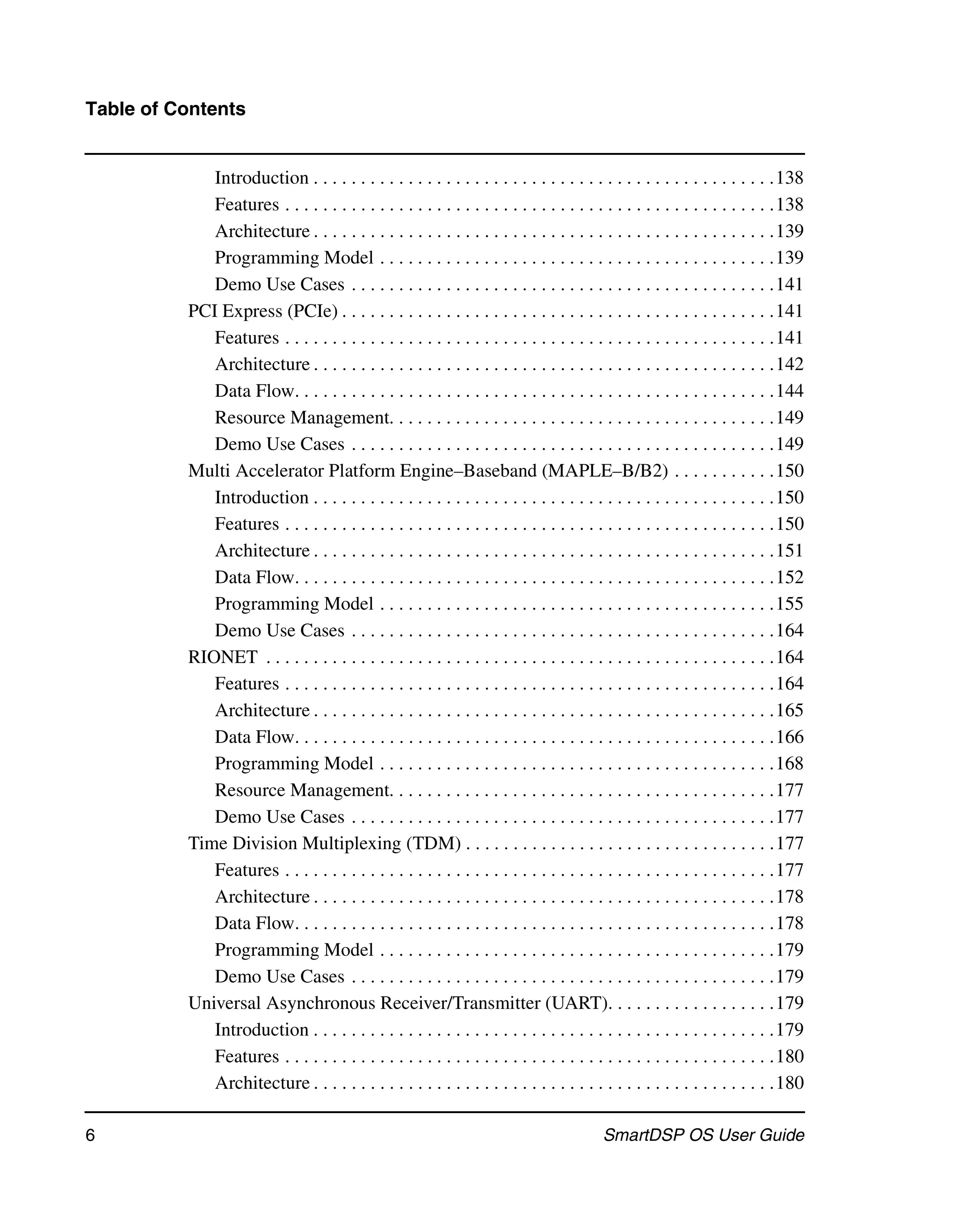 Table of Contents


             Introduction . . . . . . . . . . . . . . . . . . . . . . . . . . . . . . . . . . . . . . . . . . . . . . . . .138
             Features . . . . . . . . . . . . . . . . . . . . . . . . . . . . . . . . . . . . . . . . . . . . . . . . . . . .138
             Architecture . . . . . . . . . . . . . . . . . . . . . . . . . . . . . . . . . . . . . . . . . . . . . . . . .139
             Programming Model . . . . . . . . . . . . . . . . . . . . . . . . . . . . . . . . . . . . . . . . . .139
             Demo Use Cases . . . . . . . . . . . . . . . . . . . . . . . . . . . . . . . . . . . . . . . . . . . . .141
          PCI Express (PCIe) . . . . . . . . . . . . . . . . . . . . . . . . . . . . . . . . . . . . . . . . . . . . . .141
             Features . . . . . . . . . . . . . . . . . . . . . . . . . . . . . . . . . . . . . . . . . . . . . . . . . . . .141
             Architecture . . . . . . . . . . . . . . . . . . . . . . . . . . . . . . . . . . . . . . . . . . . . . . . . .142
             Data Flow. . . . . . . . . . . . . . . . . . . . . . . . . . . . . . . . . . . . . . . . . . . . . . . . . . .144
             Resource Management. . . . . . . . . . . . . . . . . . . . . . . . . . . . . . . . . . . . . . . . .149
             Demo Use Cases . . . . . . . . . . . . . . . . . . . . . . . . . . . . . . . . . . . . . . . . . . . . .149
          Multi Accelerator Platform Engine–Baseband (MAPLE–B/B2) . . . . . . . . . . .150
             Introduction . . . . . . . . . . . . . . . . . . . . . . . . . . . . . . . . . . . . . . . . . . . . . . . . .150
             Features . . . . . . . . . . . . . . . . . . . . . . . . . . . . . . . . . . . . . . . . . . . . . . . . . . . .150
             Architecture . . . . . . . . . . . . . . . . . . . . . . . . . . . . . . . . . . . . . . . . . . . . . . . . .151
             Data Flow. . . . . . . . . . . . . . . . . . . . . . . . . . . . . . . . . . . . . . . . . . . . . . . . . . .152
             Programming Model . . . . . . . . . . . . . . . . . . . . . . . . . . . . . . . . . . . . . . . . . .155
             Demo Use Cases . . . . . . . . . . . . . . . . . . . . . . . . . . . . . . . . . . . . . . . . . . . . .164
          RIONET . . . . . . . . . . . . . . . . . . . . . . . . . . . . . . . . . . . . . . . . . . . . . . . . . . . . . .164
             Features . . . . . . . . . . . . . . . . . . . . . . . . . . . . . . . . . . . . . . . . . . . . . . . . . . . .164
             Architecture . . . . . . . . . . . . . . . . . . . . . . . . . . . . . . . . . . . . . . . . . . . . . . . . .165
             Data Flow. . . . . . . . . . . . . . . . . . . . . . . . . . . . . . . . . . . . . . . . . . . . . . . . . . .166
             Programming Model . . . . . . . . . . . . . . . . . . . . . . . . . . . . . . . . . . . . . . . . . .168
             Resource Management. . . . . . . . . . . . . . . . . . . . . . . . . . . . . . . . . . . . . . . . .177
             Demo Use Cases . . . . . . . . . . . . . . . . . . . . . . . . . . . . . . . . . . . . . . . . . . . . .177
          Time Division Multiplexing (TDM) . . . . . . . . . . . . . . . . . . . . . . . . . . . . . . . . .177
             Features . . . . . . . . . . . . . . . . . . . . . . . . . . . . . . . . . . . . . . . . . . . . . . . . . . . .177
             Architecture . . . . . . . . . . . . . . . . . . . . . . . . . . . . . . . . . . . . . . . . . . . . . . . . .178
             Data Flow. . . . . . . . . . . . . . . . . . . . . . . . . . . . . . . . . . . . . . . . . . . . . . . . . . .178
             Programming Model . . . . . . . . . . . . . . . . . . . . . . . . . . . . . . . . . . . . . . . . . .179
             Demo Use Cases . . . . . . . . . . . . . . . . . . . . . . . . . . . . . . . . . . . . . . . . . . . . .179
          Universal Asynchronous Receiver/Transmitter (UART). . . . . . . . . . . . . . . . . .179
             Introduction . . . . . . . . . . . . . . . . . . . . . . . . . . . . . . . . . . . . . . . . . . . . . . . . .179
             Features . . . . . . . . . . . . . . . . . . . . . . . . . . . . . . . . . . . . . . . . . . . . . . . . . . . .180
             Architecture . . . . . . . . . . . . . . . . . . . . . . . . . . . . . . . . . . . . . . . . . . . . . . . . .180

6                                                                                        SmartDSP OS User Guide
 