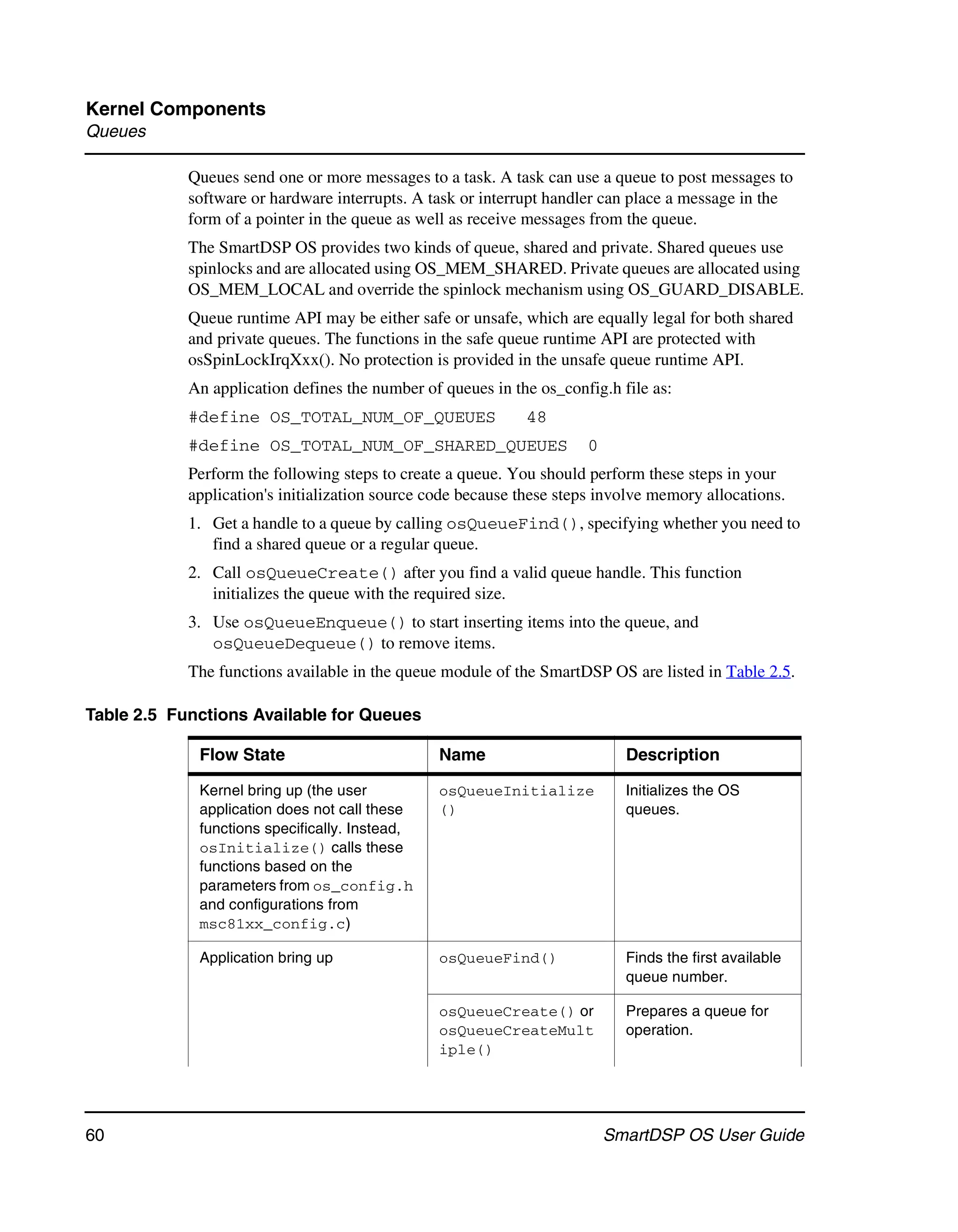 Kernel Components
Queues

            Queues send one or more messages to a task. A task can use a queue to post messages to
            software or hardware interrupts. A task or interrupt handler can place a message in the
            form of a pointer in the queue as well as receive messages from the queue.
            The SmartDSP OS provides two kinds of queue, shared and private. Shared queues use
            spinlocks and are allocated using OS_MEM_SHARED. Private queues are allocated using
            OS_MEM_LOCAL and override the spinlock mechanism using OS_GUARD_DISABLE.
            Queue runtime API may be either safe or unsafe, which are equally legal for both shared
            and private queues. The functions in the safe queue runtime API are protected with
            osSpinLockIrqXxx(). No protection is provided in the unsafe queue runtime API.
            An application defines the number of queues in the os_config.h file as:
            #define OS_TOTAL_NUM_OF_QUEUES                   48
            #define OS_TOTAL_NUM_OF_SHARED_QUEUES                     0
            Perform the following steps to create a queue. You should perform these steps in your
            application's initialization source code because these steps involve memory allocations.
            1. Get a handle to a queue by calling osQueueFind(), specifying whether you need to
               find a shared queue or a regular queue.
            2. Call osQueueCreate() after you find a valid queue handle. This function
               initializes the queue with the required size.
            3. Use osQueueEnqueue() to start inserting items into the queue, and
               osQueueDequeue() to remove items.
            The functions available in the queue module of the SmartDSP OS are listed in Table 2.5.

Table 2.5 Functions Available for Queues

             Flow State                         Name                        Description

             Kernel bring up (the user          osQueueInitialize           Initializes the OS
             application does not call these    ()                          queues.
             functions specifically. Instead,
             osInitialize() calls these
             functions based on the
             parameters from os_config.h
             and configurations from
             msc81xx_config.c)

             Application bring up               osQueueFind()               Finds the first available
                                                                            queue number.

                                                osQueueCreate() or          Prepares a queue for
                                                osQueueCreateMult           operation.
                                                iple()




60                                                                        SmartDSP OS User Guide
 
