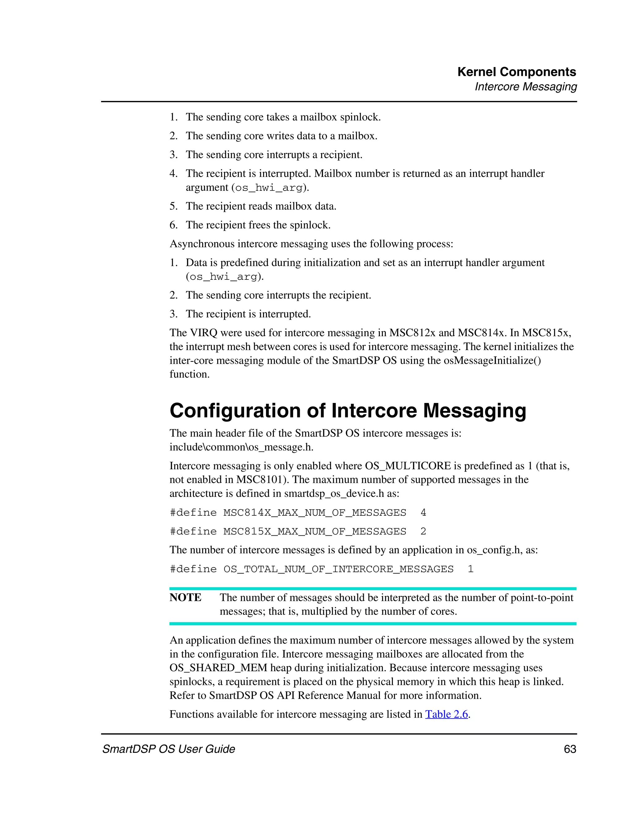 Kernel Components
                                                                                  Intercore Messaging

           1. The sending core takes a mailbox spinlock.
           2. The sending core writes data to a mailbox.
           3. The sending core interrupts a recipient.
           4. The recipient is interrupted. Mailbox number is returned as an interrupt handler
              argument (os_hwi_arg).
           5. The recipient reads mailbox data.
           6. The recipient frees the spinlock.
           Asynchronous intercore messaging uses the following process:
           1. Data is predefined during initialization and set as an interrupt handler argument
              (os_hwi_arg).
           2. The sending core interrupts the recipient.
           3. The recipient is interrupted.
           The VIRQ were used for intercore messaging in MSC812x and MSC814x. In MSC815x,
           the interrupt mesh between cores is used for intercore messaging. The kernel initializes the
           inter-core messaging module of the SmartDSP OS using the osMessageInitialize()
           function.


           Configuration of Intercore Messaging
           The main header file of the SmartDSP OS intercore messages is:
           includecommonos_message.h.
           Intercore messaging is only enabled where OS_MULTICORE is predefined as 1 (that is,
           not enabled in MSC8101). The maximum number of supported messages in the
           architecture is defined in smartdsp_os_device.h as:
           #define MSC814X_MAX_NUM_OF_MESSAGES                      4
           #define MSC815X_MAX_NUM_OF_MESSAGES                      2
           The number of intercore messages is defined by an application in os_config.h, as:
           #define OS_TOTAL_NUM_OF_INTERCORE_MESSAGES                         1

           NOTE       The number of messages should be interpreted as the number of point-to-point
                      messages; that is, multiplied by the number of cores.

           An application defines the maximum number of intercore messages allowed by the system
           in the configuration file. Intercore messaging mailboxes are allocated from the
           OS_SHARED_MEM heap during initialization. Because intercore messaging uses
           spinlocks, a requirement is placed on the physical memory in which this heap is linked.
           Refer to SmartDSP OS API Reference Manual for more information.
           Functions available for intercore messaging are listed in Table 2.6.


SmartDSP OS User Guide                                                                              63
 