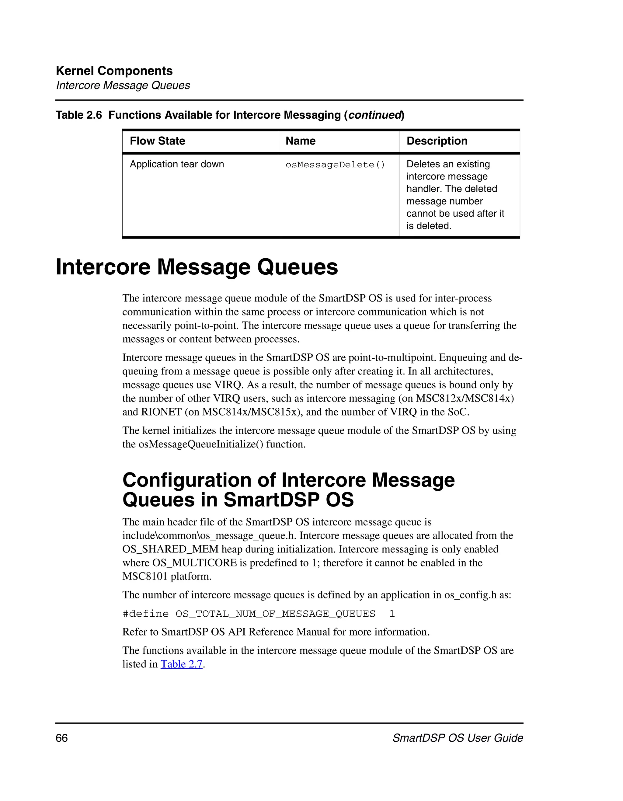 Kernel Components
Intercore Message Queues

Table 2.6 Functions Available for Intercore Messaging (continued)

             Flow State                         Name                        Description

             Application tear down              osMessageDelete()           Deletes an existing
                                                                            intercore message
                                                                            handler. The deleted
                                                                            message number
                                                                            cannot be used after it
                                                                            is deleted.



Intercore Message Queues
            The intercore message queue module of the SmartDSP OS is used for inter-process
            communication within the same process or intercore communication which is not
            necessarily point-to-point. The intercore message queue uses a queue for transferring the
            messages or content between processes.
            Intercore message queues in the SmartDSP OS are point-to-multipoint. Enqueuing and de-
            queuing from a message queue is possible only after creating it. In all architectures,
            message queues use VIRQ. As a result, the number of message queues is bound only by
            the number of other VIRQ users, such as intercore messaging (on MSC812x/MSC814x)
            and RIONET (on MSC814x/MSC815x), and the number of VIRQ in the SoC.
            The kernel initializes the intercore message queue module of the SmartDSP OS by using
            the osMessageQueueInitialize() function.


            Configuration of Intercore Message
            Queues in SmartDSP OS
            The main header file of the SmartDSP OS intercore message queue is
            includecommonos_message_queue.h. Intercore message queues are allocated from the
            OS_SHARED_MEM heap during initialization. Intercore messaging is only enabled
            where OS_MULTICORE is predefined to 1; therefore it cannot be enabled in the
            MSC8101 platform.
            The number of intercore message queues is defined by an application in os_config.h as:
            #define OS_TOTAL_NUM_OF_MESSAGE_QUEUES                      1
            Refer to SmartDSP OS API Reference Manual for more information.
            The functions available in the intercore message queue module of the SmartDSP OS are
            listed in Table 2.7.




66                                                                      SmartDSP OS User Guide
 