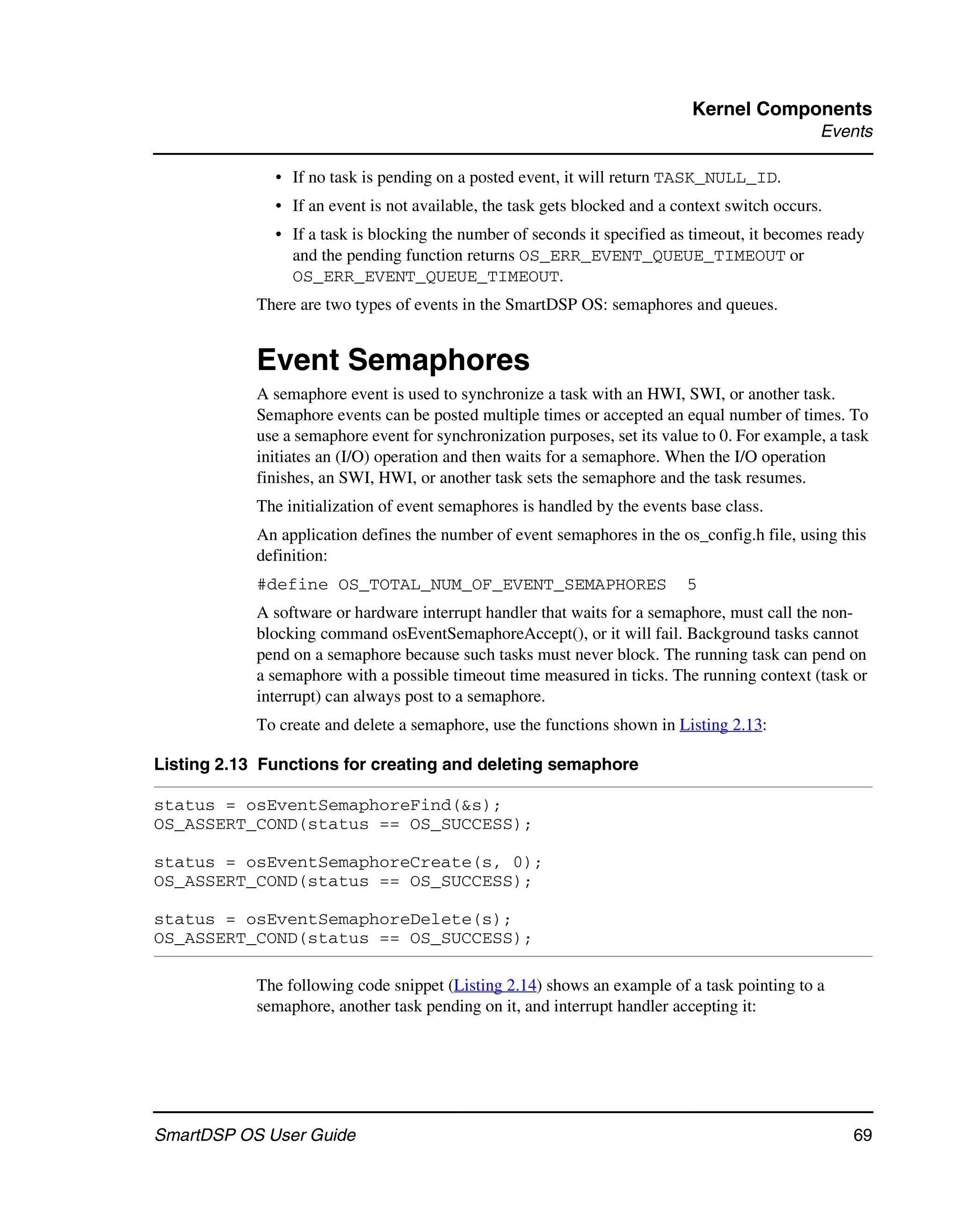 Kernel Components
                                                                                               Events

              • If no task is pending on a posted event, it will return TASK_NULL_ID.
              • If an event is not available, the task gets blocked and a context switch occurs.
              • If a task is blocking the number of seconds it specified as timeout, it becomes ready
                and the pending function returns OS_ERR_EVENT_QUEUE_TIMEOUT or
                OS_ERR_EVENT_QUEUE_TIMEOUT.
            There are two types of events in the SmartDSP OS: semaphores and queues.


            Event Semaphores
            A semaphore event is used to synchronize a task with an HWI, SWI, or another task.
            Semaphore events can be posted multiple times or accepted an equal number of times. To
            use a semaphore event for synchronization purposes, set its value to 0. For example, a task
            initiates an (I/O) operation and then waits for a semaphore. When the I/O operation
            finishes, an SWI, HWI, or another task sets the semaphore and the task resumes.
            The initialization of event semaphores is handled by the events base class.
            An application defines the number of event semaphores in the os_config.h file, using this
            definition:
            #define OS_TOTAL_NUM_OF_EVENT_SEMAPHORES                       5
            A software or hardware interrupt handler that waits for a semaphore, must call the non-
            blocking command osEventSemaphoreAccept(), or it will fail. Background tasks cannot
            pend on a semaphore because such tasks must never block. The running task can pend on
            a semaphore with a possible timeout time measured in ticks. The running context (task or
            interrupt) can always post to a semaphore.
            To create and delete a semaphore, use the functions shown in Listing 2.13:

Listing 2.13 Functions for creating and deleting semaphore

status = osEventSemaphoreFind(&s);
OS_ASSERT_COND(status == OS_SUCCESS);

status = osEventSemaphoreCreate(s, 0);
OS_ASSERT_COND(status == OS_SUCCESS);

status = osEventSemaphoreDelete(s);
OS_ASSERT_COND(status == OS_SUCCESS);

            The following code snippet (Listing 2.14) shows an example of a task pointing to a
            semaphore, another task pending on it, and interrupt handler accepting it:




SmartDSP OS User Guide                                                                              69
 