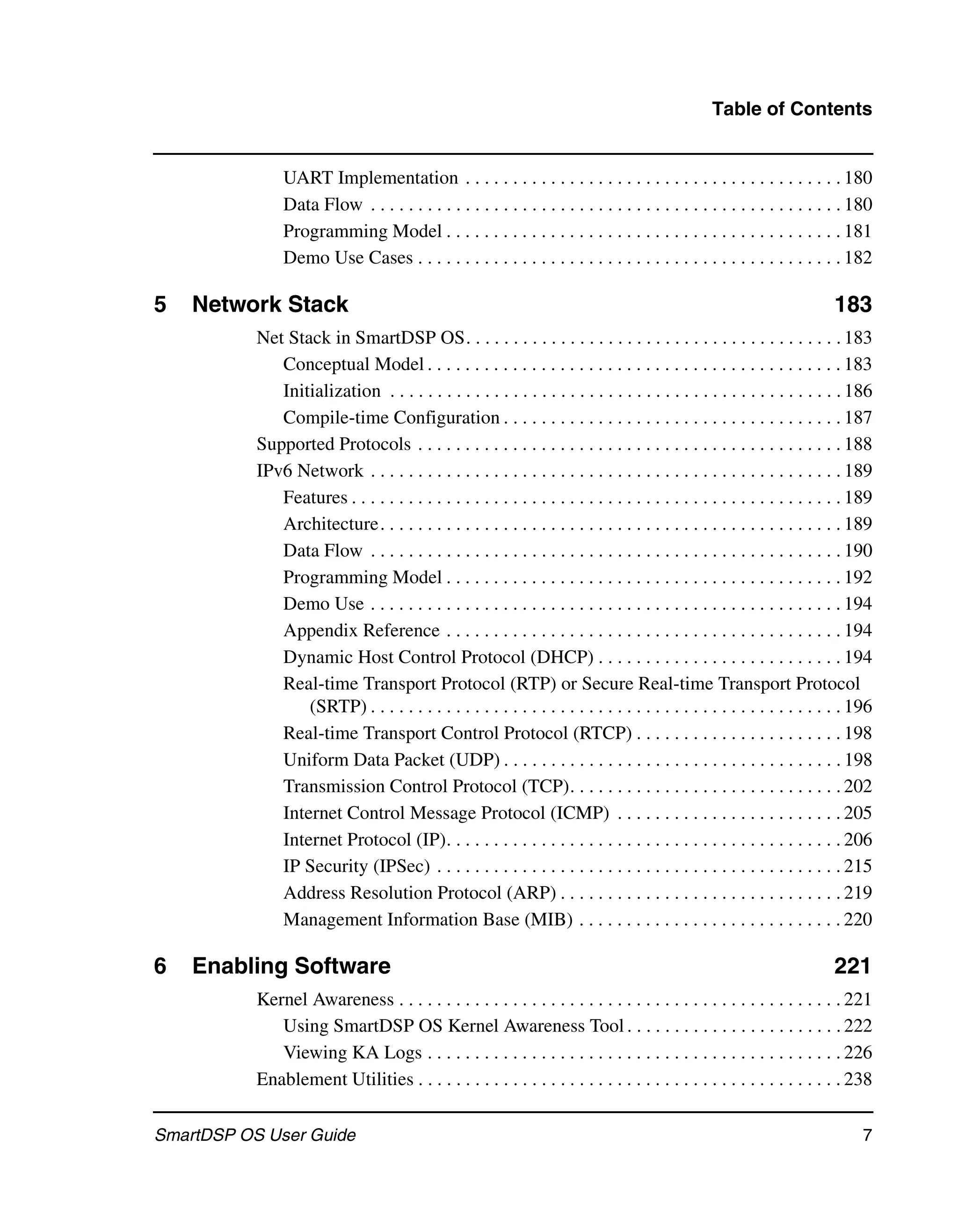 Table of Contents


                UART Implementation . . . . . . . . . . . . . . . . . . . . . . . . . . . . . . . . . . . . . . . . 180
                Data Flow . . . . . . . . . . . . . . . . . . . . . . . . . . . . . . . . . . . . . . . . . . . . . . . . . . 180
                Programming Model . . . . . . . . . . . . . . . . . . . . . . . . . . . . . . . . . . . . . . . . . . 181
                Demo Use Cases . . . . . . . . . . . . . . . . . . . . . . . . . . . . . . . . . . . . . . . . . . . . . 182

5   Network Stack                                                                                                         183
           Net Stack in SmartDSP OS. . . . . . . . . . . . . . . . . . . . . . . . . . . . . . . . . . . . . . . . 183
              Conceptual Model . . . . . . . . . . . . . . . . . . . . . . . . . . . . . . . . . . . . . . . . . . . . 183
              Initialization . . . . . . . . . . . . . . . . . . . . . . . . . . . . . . . . . . . . . . . . . . . . . . . . 186
              Compile-time Configuration . . . . . . . . . . . . . . . . . . . . . . . . . . . . . . . . . . . . 187
           Supported Protocols . . . . . . . . . . . . . . . . . . . . . . . . . . . . . . . . . . . . . . . . . . . . . 188
           IPv6 Network . . . . . . . . . . . . . . . . . . . . . . . . . . . . . . . . . . . . . . . . . . . . . . . . . . 189
              Features . . . . . . . . . . . . . . . . . . . . . . . . . . . . . . . . . . . . . . . . . . . . . . . . . . . . 189
              Architecture. . . . . . . . . . . . . . . . . . . . . . . . . . . . . . . . . . . . . . . . . . . . . . . . . 189
              Data Flow . . . . . . . . . . . . . . . . . . . . . . . . . . . . . . . . . . . . . . . . . . . . . . . . . . 190
              Programming Model . . . . . . . . . . . . . . . . . . . . . . . . . . . . . . . . . . . . . . . . . . 192
              Demo Use . . . . . . . . . . . . . . . . . . . . . . . . . . . . . . . . . . . . . . . . . . . . . . . . . . 194
              Appendix Reference . . . . . . . . . . . . . . . . . . . . . . . . . . . . . . . . . . . . . . . . . . 194
              Dynamic Host Control Protocol (DHCP) . . . . . . . . . . . . . . . . . . . . . . . . . . 194
              Real-time Transport Protocol (RTP) or Secure Real-time Transport Protocol
                  (SRTP) . . . . . . . . . . . . . . . . . . . . . . . . . . . . . . . . . . . . . . . . . . . . . . . . . . 196
              Real-time Transport Control Protocol (RTCP) . . . . . . . . . . . . . . . . . . . . . . 198
              Uniform Data Packet (UDP) . . . . . . . . . . . . . . . . . . . . . . . . . . . . . . . . . . . . 198
              Transmission Control Protocol (TCP). . . . . . . . . . . . . . . . . . . . . . . . . . . . . 202
              Internet Control Message Protocol (ICMP) . . . . . . . . . . . . . . . . . . . . . . . . 205
              Internet Protocol (IP). . . . . . . . . . . . . . . . . . . . . . . . . . . . . . . . . . . . . . . . . . 206
              IP Security (IPSec) . . . . . . . . . . . . . . . . . . . . . . . . . . . . . . . . . . . . . . . . . . . 215
              Address Resolution Protocol (ARP) . . . . . . . . . . . . . . . . . . . . . . . . . . . . . . 219
              Management Information Base (MIB) . . . . . . . . . . . . . . . . . . . . . . . . . . . . 220

6   Enabling Software                                                                                                     221
           Kernel Awareness . . . . . . . . . . . . . . . . . . . . . . . . . . . . . . . . . . . . . . . . . . . . . . . 221
              Using SmartDSP OS Kernel Awareness Tool . . . . . . . . . . . . . . . . . . . . . . . 222
              Viewing KA Logs . . . . . . . . . . . . . . . . . . . . . . . . . . . . . . . . . . . . . . . . . . . . 226
           Enablement Utilities . . . . . . . . . . . . . . . . . . . . . . . . . . . . . . . . . . . . . . . . . . . . . 238

SmartDSP OS User Guide                                                                                                          7
 