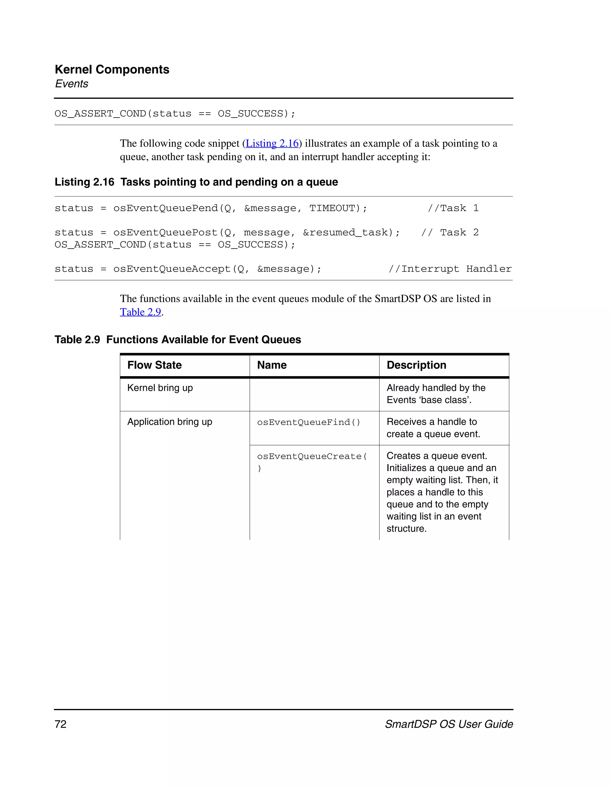 Kernel Components
Events

OS_ASSERT_COND(status == OS_SUCCESS);

            The following code snippet (Listing 2.16) illustrates an example of a task pointing to a
            queue, another task pending on it, and an interrupt handler accepting it:

Listing 2.16 Tasks pointing to and pending on a queue

status = osEventQueuePend(Q, &message, TIMEOUT);                                    //Task 1

status = osEventQueuePost(Q, message, &resumed_task);                             // Task 2
OS_ASSERT_COND(status == OS_SUCCESS);

status = osEventQueueAccept(Q, &message);                                 //Interrupt Handler

            The functions available in the event queues module of the SmartDSP OS are listed in
            Table 2.9.

Table 2.9 Functions Available for Event Queues

             Flow State                    Name                           Description

             Kernel bring up                                              Already handled by the
                                                                          Events ‘base class’.

             Application bring up          osEventQueueFind()             Receives a handle to
                                                                          create a queue event.

                                           osEventQueueCreate(            Creates a queue event.
                                           )                              Initializes a queue and an
                                                                          empty waiting list. Then, it
                                                                          places a handle to this
                                                                          queue and to the empty
                                                                          waiting list in an event
                                                                          structure.




72                                                                       SmartDSP OS User Guide
 