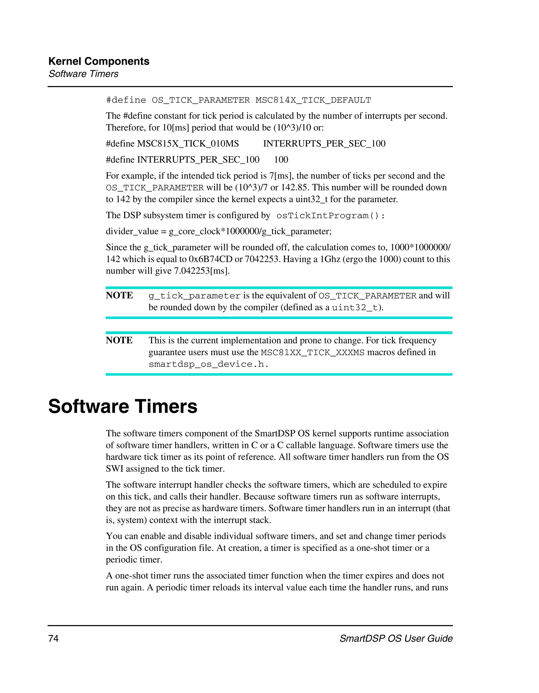 Kernel Components
Software Timers

            #define OS_TICK_PARAMETER MSC814X_TICK_DEFAULT
            The #define constant for tick period is calculated by the number of interrupts per second.
            Therefore, for 10[ms] period that would be (10^3)/10 or:
            #define MSC815X_TICK_010MS                INTERRUPTS_PER_SEC_100
            #define INTERRUPTS_PER_SEC_100               100
            For example, if the intended tick period is 7[ms], the number of ticks per second and the
            OS_TICK_PARAMETER will be (10^3)/7 or 142.85. This number will be rounded down
            to 142 by the compiler since the kernel expects a uint32_t for the parameter.
            The DSP subsystem timer is configured by osTickIntProgram():
            divider_value = g_core_clock*1000000/g_tick_parameter;
            Since the g_tick_parameter will be rounded off, the calculation comes to, 1000*1000000/
            142 which is equal to 0x6B74CD or 7042253. Having a 1Ghz (ergo the 1000) count to this
            number will give 7.042253[ms].

            NOTE       g_tick_parameter is the equivalent of OS_TICK_PARAMETER and will
                       be rounded down by the compiler (defined as a uint32_t).


            NOTE       This is the current implementation and prone to change. For tick frequency
                       guarantee users must use the MSC81XX_TICK_XXXMS macros defined in
                       smartdsp_os_device.h.



Software Timers
            The software timers component of the SmartDSP OS kernel supports runtime association
            of software timer handlers, written in C or a C callable language. Software timers use the
            hardware tick timer as its point of reference. All software timer handlers run from the OS
            SWI assigned to the tick timer.
            The software interrupt handler checks the software timers, which are scheduled to expire
            on this tick, and calls their handler. Because software timers run as software interrupts,
            they are not as precise as hardware timers. Software timer handlers run in an interrupt (that
            is, system) context with the interrupt stack.
            You can enable and disable individual software timers, and set and change timer periods
            in the OS configuration file. At creation, a timer is specified as a one-shot timer or a
            periodic timer.
            A one-shot timer runs the associated timer function when the timer expires and does not
            run again. A periodic timer reloads its interval value each time the handler runs, and runs




74                                                                        SmartDSP OS User Guide
 