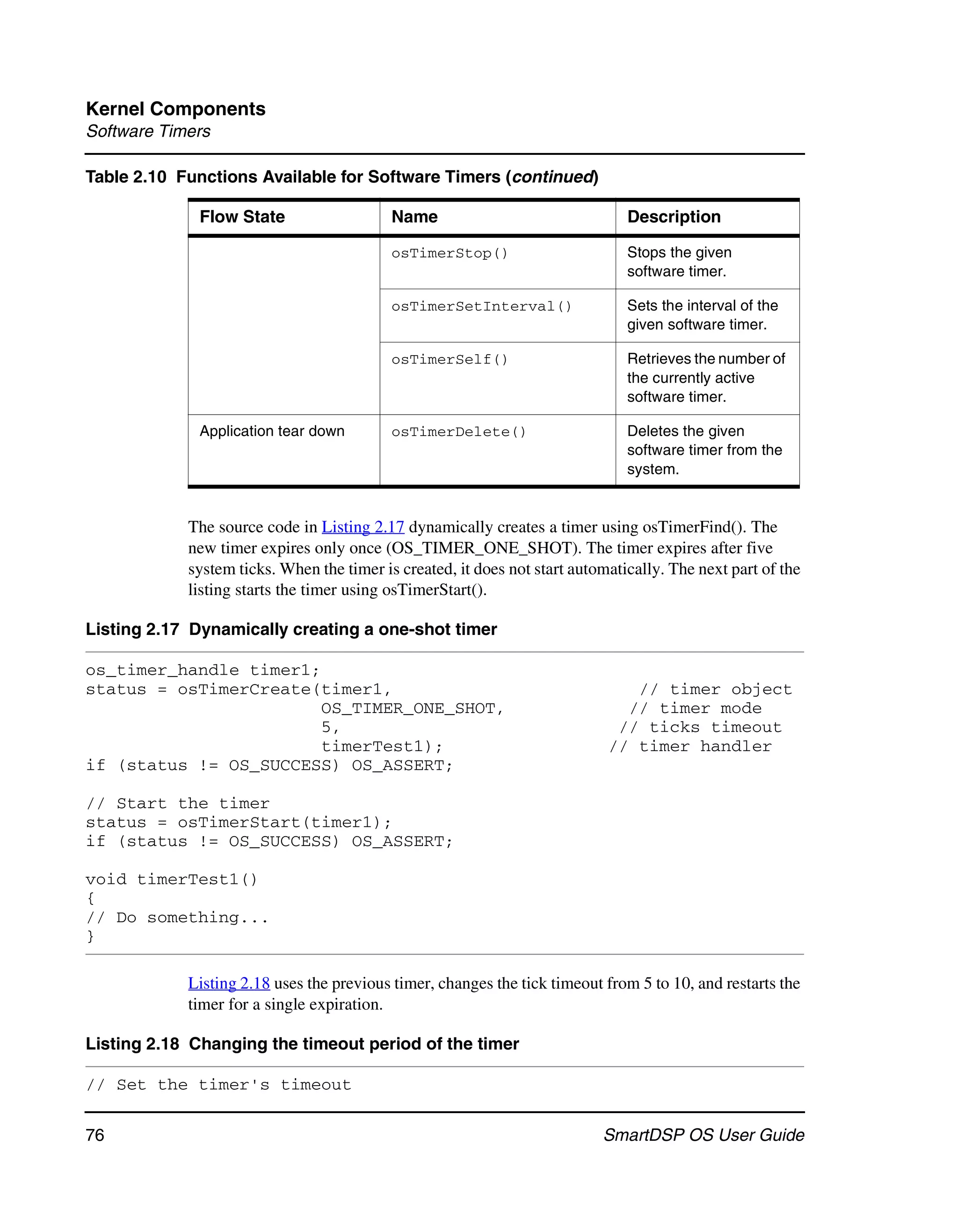 Kernel Components
Software Timers

Table 2.10 Functions Available for Software Timers (continued)

             Flow State                    Name                                Description

                                           osTimerStop()                       Stops the given
                                                                               software timer.

                                           osTimerSetInterval()                Sets the interval of the
                                                                               given software timer.

                                           osTimerSelf()                       Retrieves the number of
                                                                               the currently active
                                                                               software timer.

             Application tear down         osTimerDelete()                     Deletes the given
                                                                               software timer from the
                                                                               system.


            The source code in Listing 2.17 dynamically creates a timer using osTimerFind(). The
            new timer expires only once (OS_TIMER_ONE_SHOT). The timer expires after five
            system ticks. When the timer is created, it does not start automatically. The next part of the
            listing starts the timer using osTimerStart().

Listing 2.17 Dynamically creating a one-shot timer

os_timer_handle timer1;
status = osTimerCreate(timer1,                                                 // timer object
                        OS_TIMER_ONE_SHOT,                                    // timer mode
                        5,                                                   // ticks timeout
                        timerTest1);                                        // timer handler
if (status != OS_SUCCESS) OS_ASSERT;

// Start the timer
status = osTimerStart(timer1);
if (status != OS_SUCCESS) OS_ASSERT;

void timerTest1()
{
// Do something...
}

            Listing 2.18 uses the previous timer, changes the tick timeout from 5 to 10, and restarts the
            timer for a single expiration.

Listing 2.18 Changing the timeout period of the timer

// Set the timer's timeout

76                                                                         SmartDSP OS User Guide
 