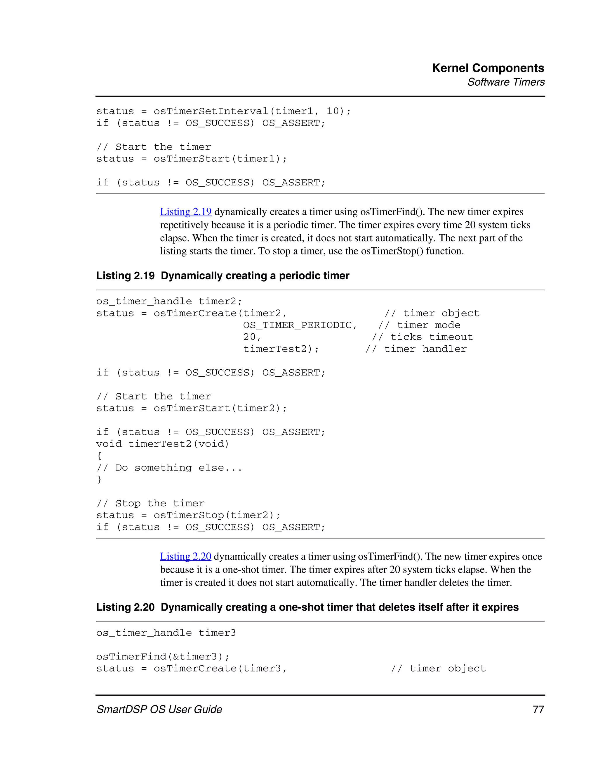 Kernel Components
                                                                                      Software Timers

status = osTimerSetInterval(timer1, 10);
if (status != OS_SUCCESS) OS_ASSERT;

// Start the timer
status = osTimerStart(timer1);

if (status != OS_SUCCESS) OS_ASSERT;

             Listing 2.19 dynamically creates a timer using osTimerFind(). The new timer expires
             repetitively because it is a periodic timer. The timer expires every time 20 system ticks
             elapse. When the timer is created, it does not start automatically. The next part of the
             listing starts the timer. To stop a timer, use the osTimerStop() function.

Listing 2.19 Dynamically creating a periodic timer

os_timer_handle timer2;
status = osTimerCreate(timer2,                // timer object
                        OS_TIMER_PERIODIC,   // timer mode
                        20,                 // ticks timeout
                        timerTest2);       // timer handler

if (status != OS_SUCCESS) OS_ASSERT;

// Start the timer
status = osTimerStart(timer2);

if (status != OS_SUCCESS) OS_ASSERT;
void timerTest2(void)
{
// Do something else...
}

// Stop the timer
status = osTimerStop(timer2);
if (status != OS_SUCCESS) OS_ASSERT;

             Listing 2.20 dynamically creates a timer using osTimerFind(). The new timer expires once
             because it is a one-shot timer. The timer expires after 20 system ticks elapse. When the
             timer is created it does not start automatically. The timer handler deletes the timer.

Listing 2.20 Dynamically creating a one-shot timer that deletes itself after it expires

os_timer_handle timer3

osTimerFind(&timer3);
status = osTimerCreate(timer3,                                      // timer object


SmartDSP OS User Guide                                                                                   77
 