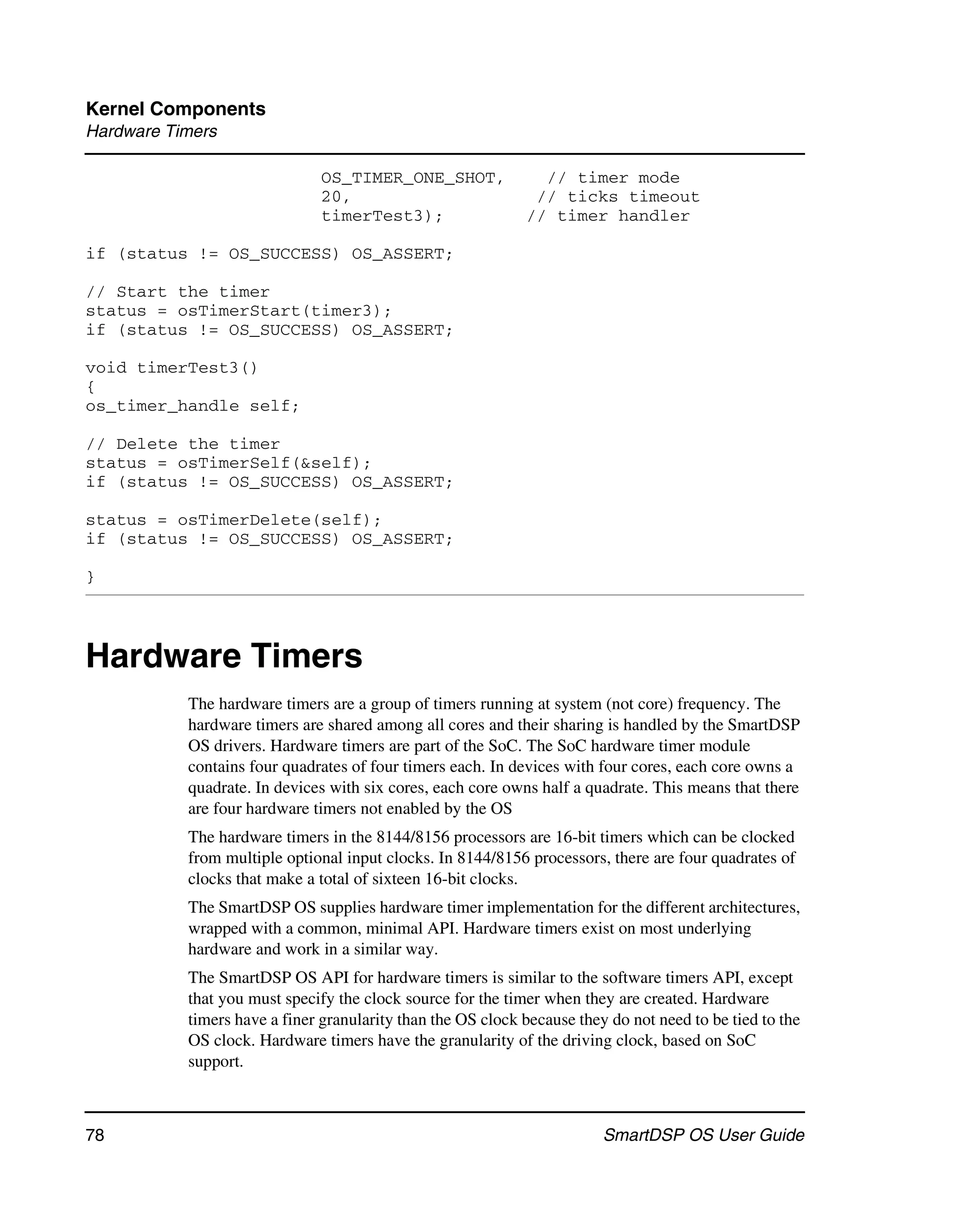 Kernel Components
Hardware Timers

                              OS_TIMER_ONE_SHOT,               // timer mode
                              20,                             // ticks timeout
                              timerTest3);                   // timer handler

if (status != OS_SUCCESS) OS_ASSERT;

// Start the timer
status = osTimerStart(timer3);
if (status != OS_SUCCESS) OS_ASSERT;

void timerTest3()
{
os_timer_handle self;

// Delete the timer
status = osTimerSelf(&self);
if (status != OS_SUCCESS) OS_ASSERT;

status = osTimerDelete(self);
if (status != OS_SUCCESS) OS_ASSERT;

}




Hardware Timers
           The hardware timers are a group of timers running at system (not core) frequency. The
           hardware timers are shared among all cores and their sharing is handled by the SmartDSP
           OS drivers. Hardware timers are part of the SoC. The SoC hardware timer module
           contains four quadrates of four timers each. In devices with four cores, each core owns a
           quadrate. In devices with six cores, each core owns half a quadrate. This means that there
           are four hardware timers not enabled by the OS
           The hardware timers in the 8144/8156 processors are 16-bit timers which can be clocked
           from multiple optional input clocks. In 8144/8156 processors, there are four quadrates of
           clocks that make a total of sixteen 16-bit clocks.
           The SmartDSP OS supplies hardware timer implementation for the different architectures,
           wrapped with a common, minimal API. Hardware timers exist on most underlying
           hardware and work in a similar way.
           The SmartDSP OS API for hardware timers is similar to the software timers API, except
           that you must specify the clock source for the timer when they are created. Hardware
           timers have a finer granularity than the OS clock because they do not need to be tied to the
           OS clock. Hardware timers have the granularity of the driving clock, based on SoC
           support.



78                                                                       SmartDSP OS User Guide
 