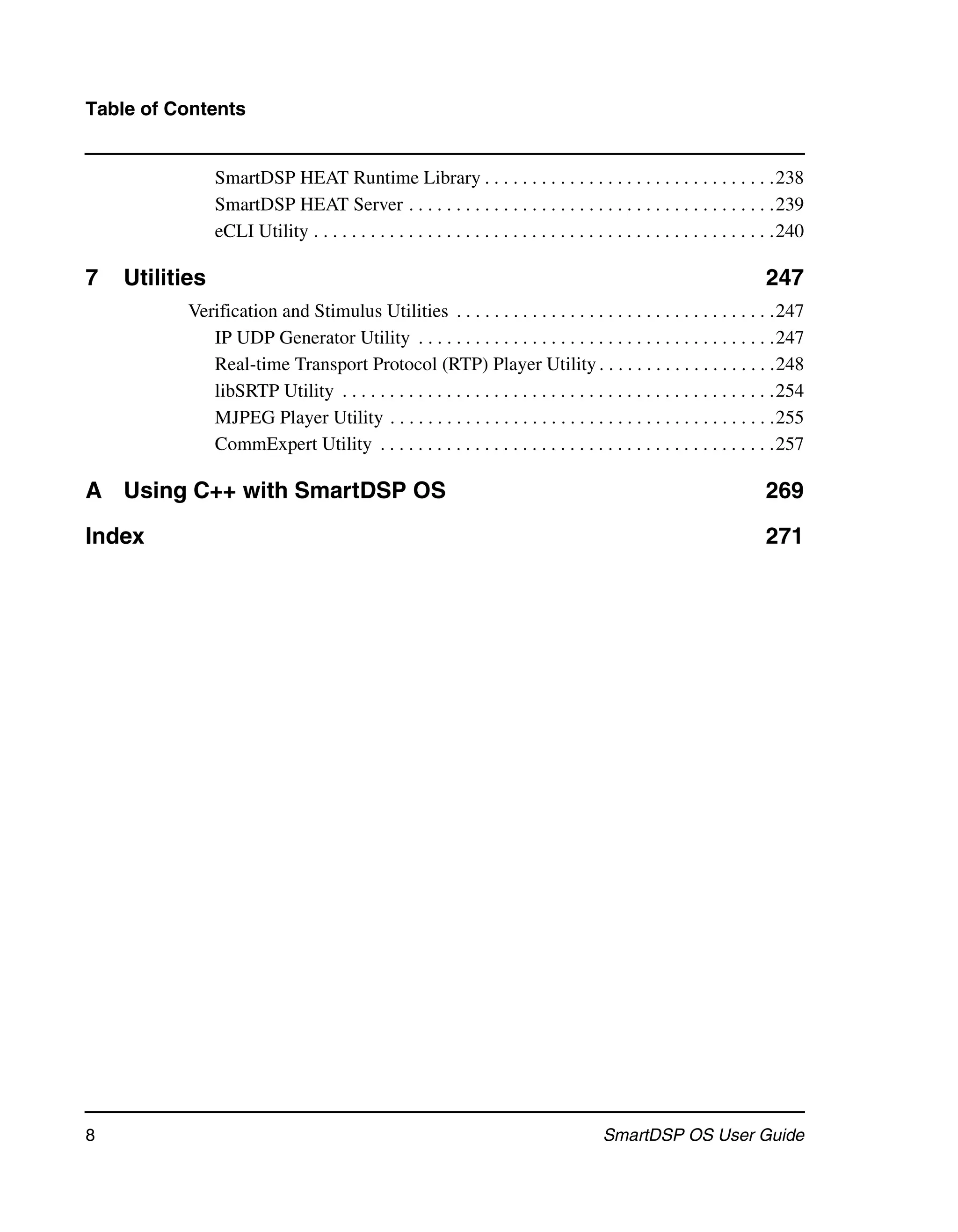 Table of Contents


                SmartDSP HEAT Runtime Library . . . . . . . . . . . . . . . . . . . . . . . . . . . . . . .238
                SmartDSP HEAT Server . . . . . . . . . . . . . . . . . . . . . . . . . . . . . . . . . . . . . . .239
                eCLI Utility . . . . . . . . . . . . . . . . . . . . . . . . . . . . . . . . . . . . . . . . . . . . . . . . .240

7   Utilities                                                                                                            247
           Verification and Stimulus Utilities . . . . . . . . . . . . . . . . . . . . . . . . . . . . . . . . . .247
              IP UDP Generator Utility . . . . . . . . . . . . . . . . . . . . . . . . . . . . . . . . . . . . . .247
              Real-time Transport Protocol (RTP) Player Utility . . . . . . . . . . . . . . . . . . .248
              libSRTP Utility . . . . . . . . . . . . . . . . . . . . . . . . . . . . . . . . . . . . . . . . . . . . . .254
              MJPEG Player Utility . . . . . . . . . . . . . . . . . . . . . . . . . . . . . . . . . . . . . . . . .255
              CommExpert Utility . . . . . . . . . . . . . . . . . . . . . . . . . . . . . . . . . . . . . . . . . .257

A Using C++ with SmartDSP OS                                                                                             269

Index                                                                                                                    271




8                                                                                         SmartDSP OS User Guide
 