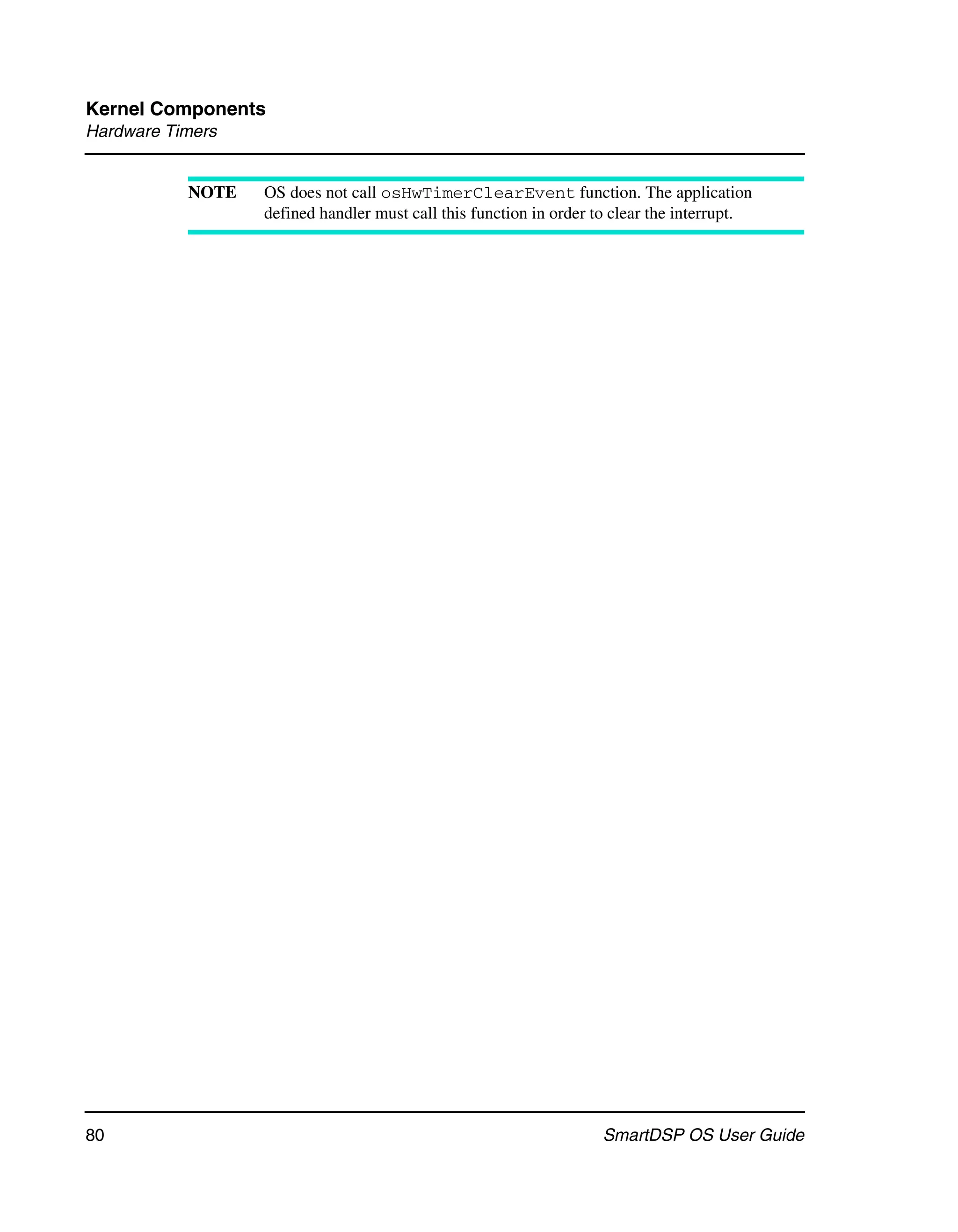 Kernel Components
Hardware Timers


           NOTE   OS does not call osHwTimerClearEvent function. The application
                  defined handler must call this function in order to clear the interrupt.




80                                                                 SmartDSP OS User Guide
 