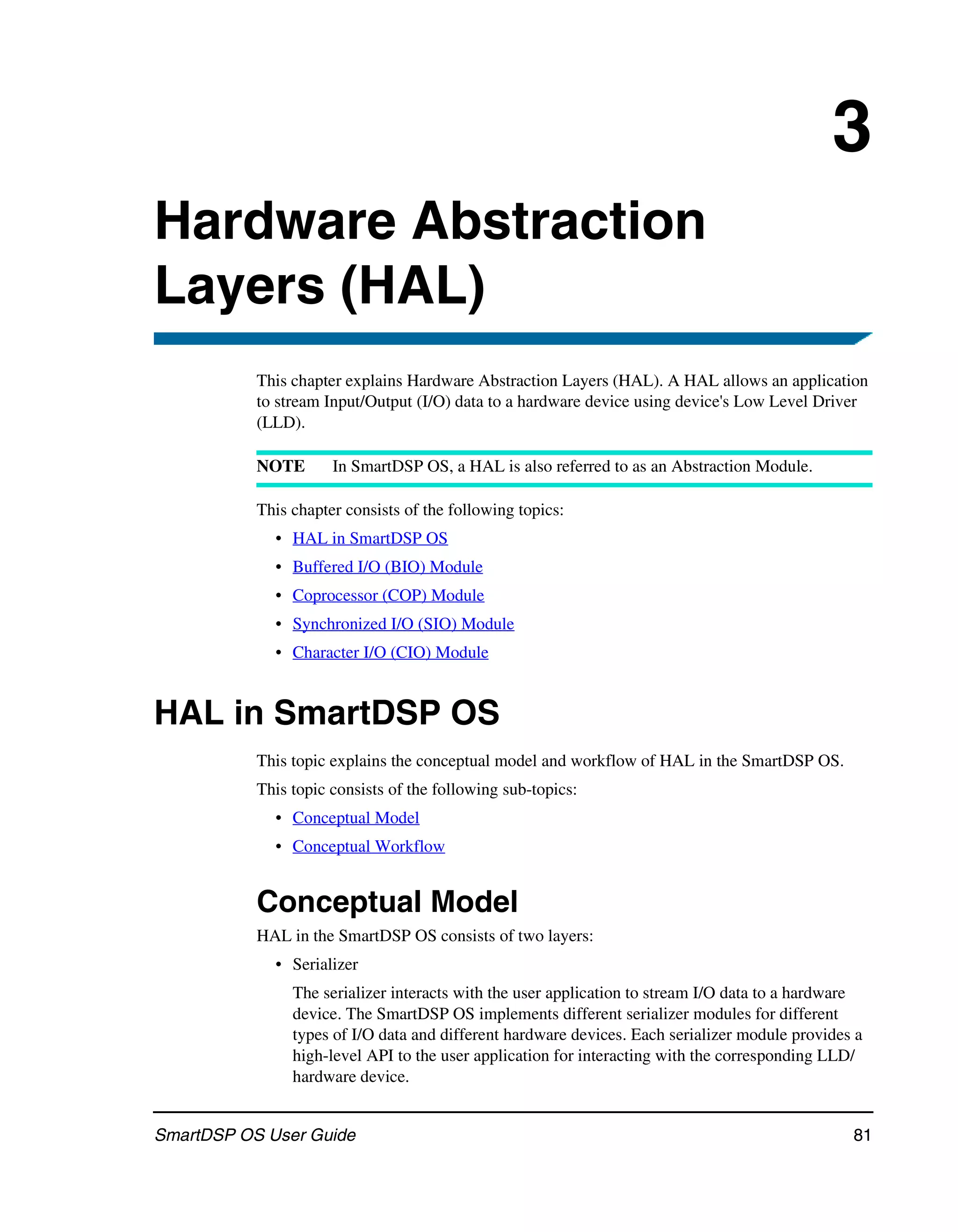 3
Hardware Abstraction
Layers (HAL)
           This chapter explains Hardware Abstraction Layers (HAL). A HAL allows an application
           to stream Input/Output (I/O) data to a hardware device using device's Low Level Driver
           (LLD).

           NOTE       In SmartDSP OS, a HAL is also referred to as an Abstraction Module.

           This chapter consists of the following topics:
             • HAL in SmartDSP OS
             • Buffered I/O (BIO) Module
             • Coprocessor (COP) Module
             • Synchronized I/O (SIO) Module
             • Character I/O (CIO) Module


HAL in SmartDSP OS
           This topic explains the conceptual model and workflow of HAL in the SmartDSP OS.
           This topic consists of the following sub-topics:
             • Conceptual Model
             • Conceptual Workflow


           Conceptual Model
           HAL in the SmartDSP OS consists of two layers:
             • Serializer
                The serializer interacts with the user application to stream I/O data to a hardware
                device. The SmartDSP OS implements different serializer modules for different
                types of I/O data and different hardware devices. Each serializer module provides a
                high-level API to the user application for interacting with the corresponding LLD/
                hardware device.


SmartDSP OS User Guide                                                                           81
 