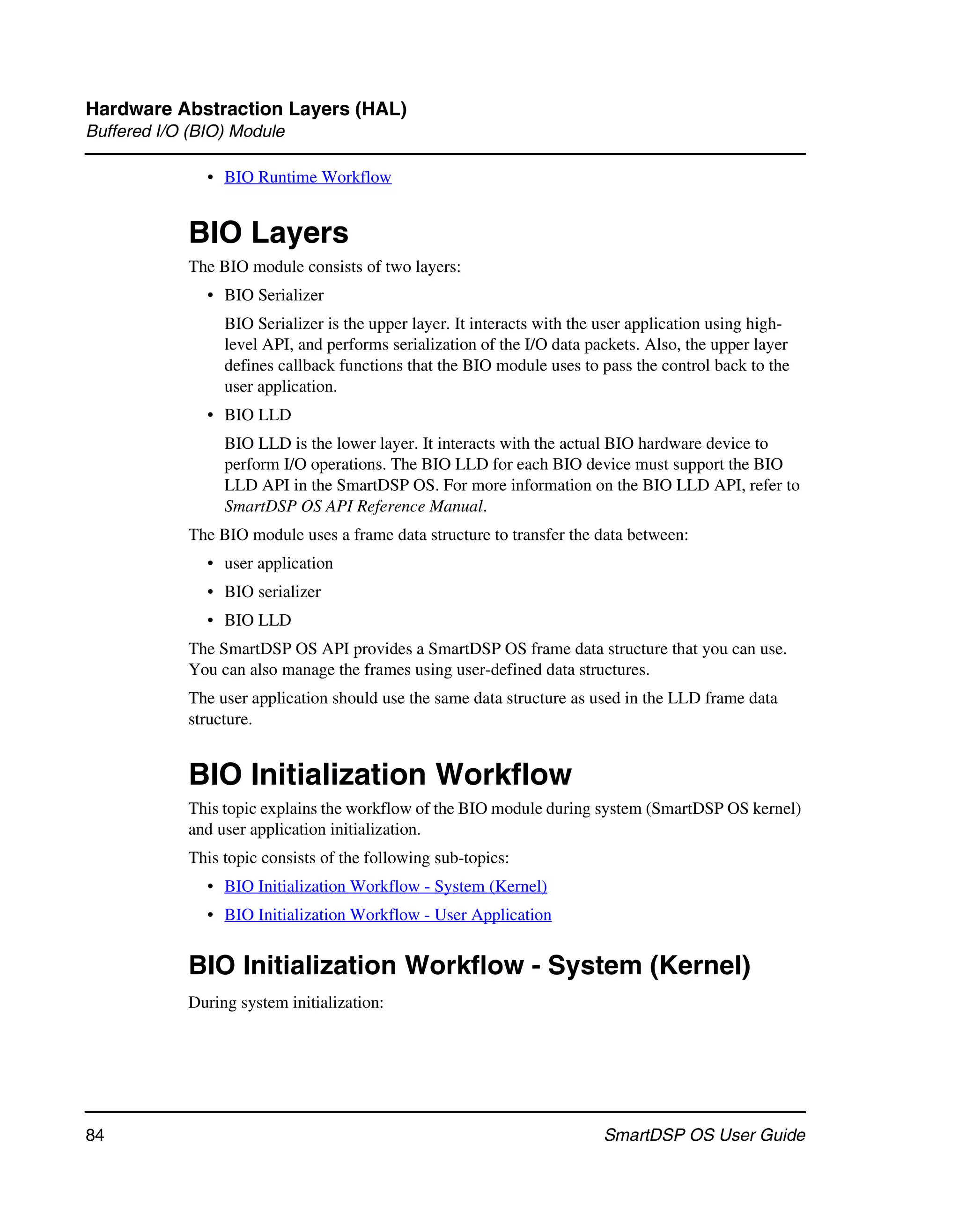 Hardware Abstraction Layers (HAL)
Buffered I/O (BIO) Module

               • BIO Runtime Workflow


            BIO Layers
            The BIO module consists of two layers:
               • BIO Serializer
                 BIO Serializer is the upper layer. It interacts with the user application using high-
                 level API, and performs serialization of the I/O data packets. Also, the upper layer
                 defines callback functions that the BIO module uses to pass the control back to the
                 user application.
               • BIO LLD
                 BIO LLD is the lower layer. It interacts with the actual BIO hardware device to
                 perform I/O operations. The BIO LLD for each BIO device must support the BIO
                 LLD API in the SmartDSP OS. For more information on the BIO LLD API, refer to
                 SmartDSP OS API Reference Manual.
            The BIO module uses a frame data structure to transfer the data between:
               • user application
               • BIO serializer
               • BIO LLD
            The SmartDSP OS API provides a SmartDSP OS frame data structure that you can use.
            You can also manage the frames using user-defined data structures.
            The user application should use the same data structure as used in the LLD frame data
            structure.


            BIO Initialization Workflow
            This topic explains the workflow of the BIO module during system (SmartDSP OS kernel)
            and user application initialization.
            This topic consists of the following sub-topics:
               • BIO Initialization Workflow - System (Kernel)
               • BIO Initialization Workflow - User Application


            BIO Initialization Workflow - System (Kernel)
            During system initialization:




84                                                                        SmartDSP OS User Guide
 