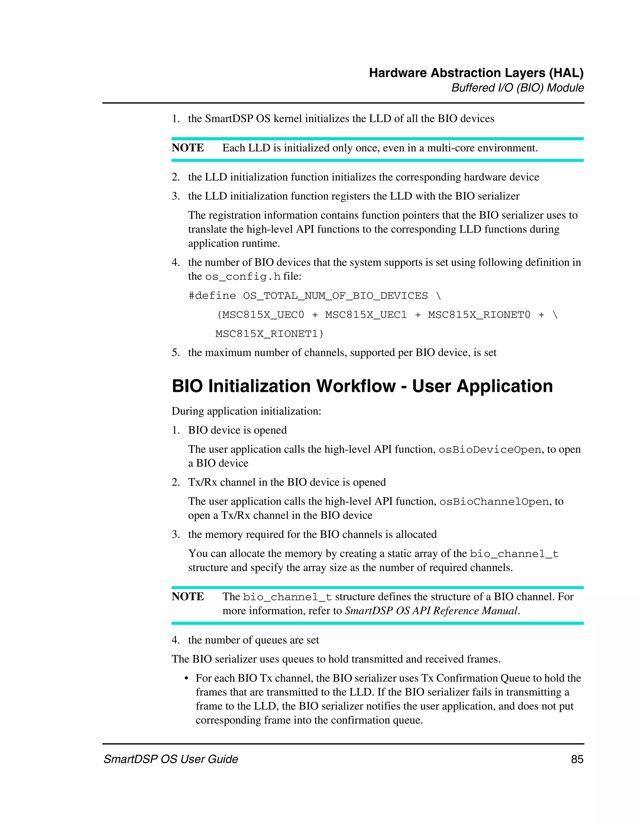 Hardware Abstraction Layers (HAL)
                                                                        Buffered I/O (BIO) Module

           1. the SmartDSP OS kernel initializes the LLD of all the BIO devices

           NOTE       Each LLD is initialized only once, even in a multi-core environment.

           2. the LLD initialization function initializes the corresponding hardware device
           3. the LLD initialization function registers the LLD with the BIO serializer
              The registration information contains function pointers that the BIO serializer uses to
              translate the high-level API functions to the corresponding LLD functions during
              application runtime.
           4. the number of BIO devices that the system supports is set using following definition in
              the os_config.h file:
              #define OS_TOTAL_NUM_OF_BIO_DEVICES 
                    (MSC815X_UEC0 + MSC815X_UEC1 + MSC815X_RIONET0 + 
                    MSC815X_RIONET1)
           5. the maximum number of channels, supported per BIO device, is set


           BIO Initialization Workflow - User Application
           During application initialization:
           1. BIO device is opened
              The user application calls the high-level API function, osBioDeviceOpen, to open
              a BIO device
           2. Tx/Rx channel in the BIO device is opened
              The user application calls the high-level API function, osBioChannelOpen, to
              open a Tx/Rx channel in the BIO device
           3. the memory required for the BIO channels is allocated
              You can allocate the memory by creating a static array of the bio_channel_t
              structure and specify the array size as the number of required channels.

           NOTE       The bio_channel_t structure defines the structure of a BIO channel. For
                      more information, refer to SmartDSP OS API Reference Manual.

           4. the number of queues are set
           The BIO serializer uses queues to hold transmitted and received frames.
             • For each BIO Tx channel, the BIO serializer uses Tx Confirmation Queue to hold the
               frames that are transmitted to the LLD. If the BIO serializer fails in transmitting a
               frame to the LLD, the BIO serializer notifies the user application, and does not put
               corresponding frame into the confirmation queue.


SmartDSP OS User Guide                                                                             85
 