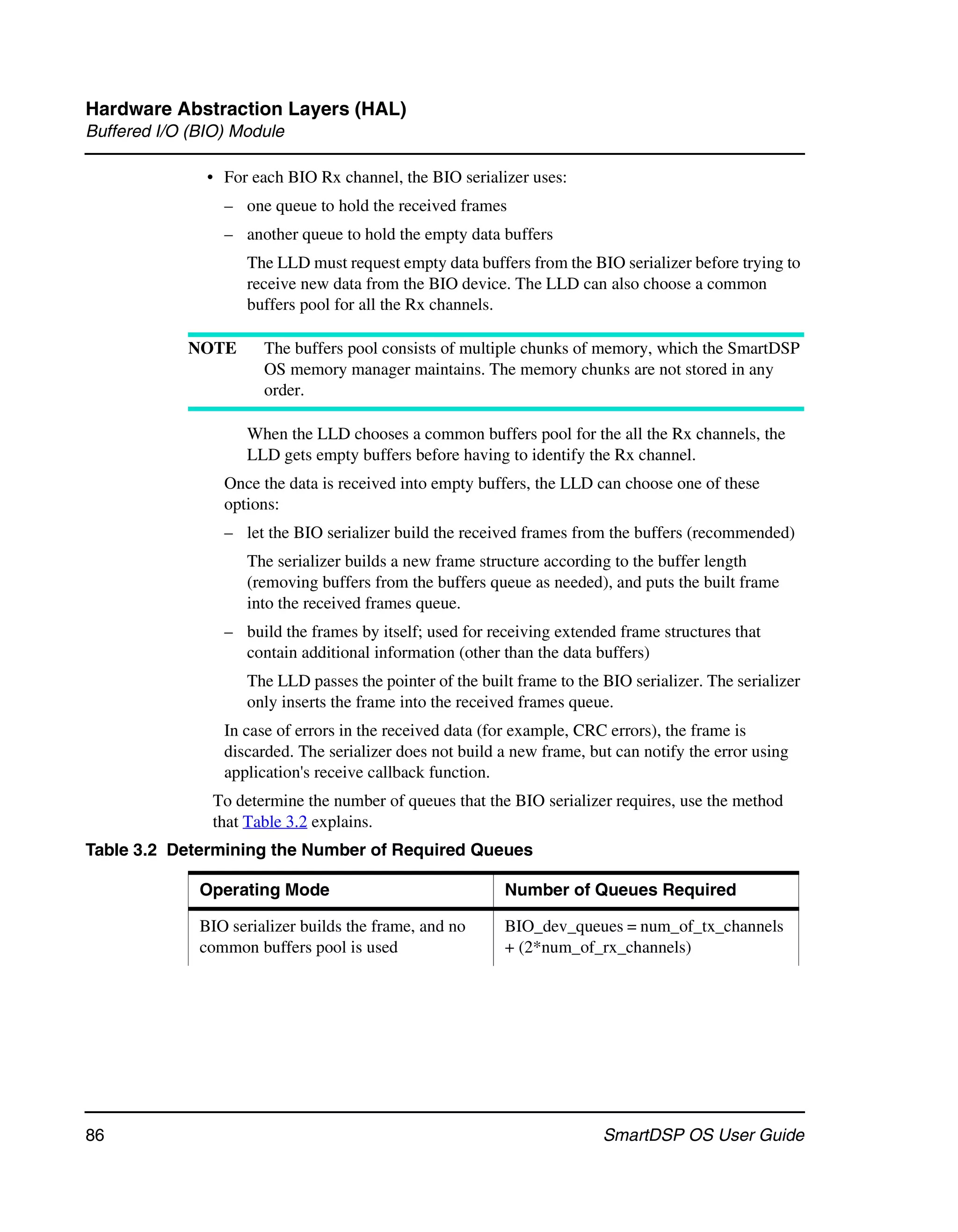 Hardware Abstraction Layers (HAL)
Buffered I/O (BIO) Module

               • For each BIO Rx channel, the BIO serializer uses:
                 – one queue to hold the received frames
                 – another queue to hold the empty data buffers
                    The LLD must request empty data buffers from the BIO serializer before trying to
                    receive new data from the BIO device. The LLD can also choose a common
                    buffers pool for all the Rx channels.

            NOTE       The buffers pool consists of multiple chunks of memory, which the SmartDSP
                       OS memory manager maintains. The memory chunks are not stored in any
                       order.

                    When the LLD chooses a common buffers pool for the all the Rx channels, the
                    LLD gets empty buffers before having to identify the Rx channel.
                 Once the data is received into empty buffers, the LLD can choose one of these
                 options:
                 – let the BIO serializer build the received frames from the buffers (recommended)
                    The serializer builds a new frame structure according to the buffer length
                    (removing buffers from the buffers queue as needed), and puts the built frame
                    into the received frames queue.
                 – build the frames by itself; used for receiving extended frame structures that
                   contain additional information (other than the data buffers)
                    The LLD passes the pointer of the built frame to the BIO serializer. The serializer
                    only inserts the frame into the received frames queue.
                 In case of errors in the received data (for example, CRC errors), the frame is
                 discarded. The serializer does not build a new frame, but can notify the error using
                 application's receive callback function.
                To determine the number of queues that the BIO serializer requires, use the method
                that Table 3.2 explains.
Table 3.2 Determining the Number of Required Queues

              Operating Mode                              Number of Queues Required

              BIO serializer builds the frame, and no     BIO_dev_queues = num_of_tx_channels
              common buffers pool is used                 + (2*num_of_rx_channels)




86                                                                       SmartDSP OS User Guide
 