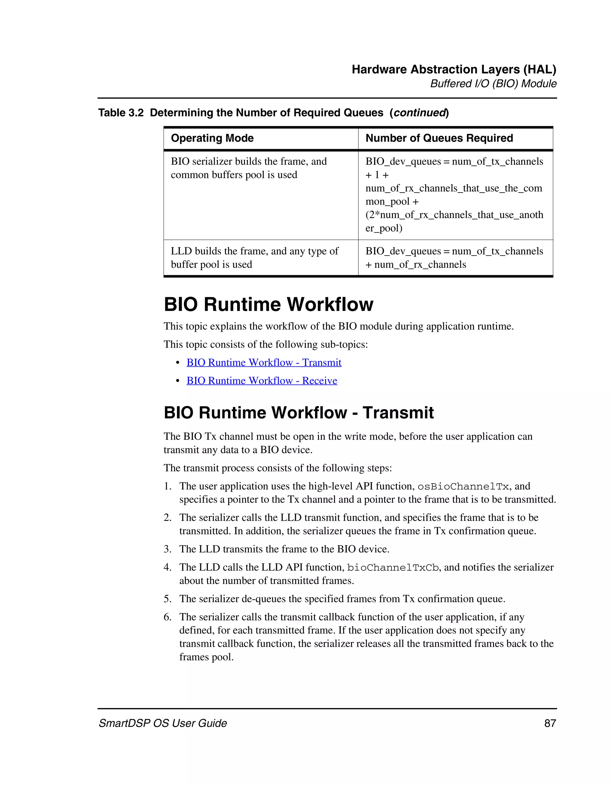 Hardware Abstraction Layers (HAL)
                                                                          Buffered I/O (BIO) Module

Table 3.2 Determining the Number of Required Queues (continued)

             Operating Mode                                Number of Queues Required

             BIO serializer builds the frame, and          BIO_dev_queues = num_of_tx_channels
             common buffers pool is used                   +1+
                                                           num_of_rx_channels_that_use_the_com
                                                           mon_pool +
                                                           (2*num_of_rx_channels_that_use_anoth
                                                           er_pool)

             LLD builds the frame, and any type of         BIO_dev_queues = num_of_tx_channels
             buffer pool is used                           + num_of_rx_channels


           BIO Runtime Workflow
           This topic explains the workflow of the BIO module during application runtime.
           This topic consists of the following sub-topics:
              • BIO Runtime Workflow - Transmit
              • BIO Runtime Workflow - Receive


           BIO Runtime Workflow - Transmit
           The BIO Tx channel must be open in the write mode, before the user application can
           transmit any data to a BIO device.
           The transmit process consists of the following steps:
           1. The user application uses the high-level API function, osBioChannelTx, and
              specifies a pointer to the Tx channel and a pointer to the frame that is to be transmitted.
           2. The serializer calls the LLD transmit function, and specifies the frame that is to be
              transmitted. In addition, the serializer queues the frame in Tx confirmation queue.
           3. The LLD transmits the frame to the BIO device.
           4. The LLD calls the LLD API function, bioChannelTxCb, and notifies the serializer
              about the number of transmitted frames.
           5. The serializer de-queues the specified frames from Tx confirmation queue.
           6. The serializer calls the transmit callback function of the user application, if any
              defined, for each transmitted frame. If the user application does not specify any
              transmit callback function, the serializer releases all the transmitted frames back to the
              frames pool.




SmartDSP OS User Guide                                                                                87
 