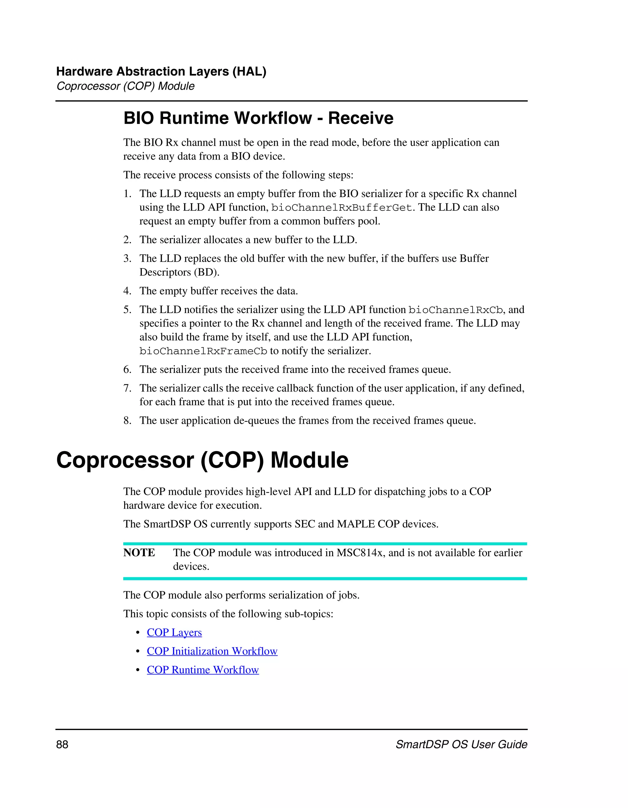 Hardware Abstraction Layers (HAL)
Coprocessor (COP) Module

           BIO Runtime Workflow - Receive
           The BIO Rx channel must be open in the read mode, before the user application can
           receive any data from a BIO device.
           The receive process consists of the following steps:
           1. The LLD requests an empty buffer from the BIO serializer for a specific Rx channel
              using the LLD API function, bioChannelRxBufferGet. The LLD can also
              request an empty buffer from a common buffers pool.
           2. The serializer allocates a new buffer to the LLD.
           3. The LLD replaces the old buffer with the new buffer, if the buffers use Buffer
              Descriptors (BD).
           4. The empty buffer receives the data.
           5. The LLD notifies the serializer using the LLD API function bioChannelRxCb, and
              specifies a pointer to the Rx channel and length of the received frame. The LLD may
              also build the frame by itself, and use the LLD API function,
              bioChannelRxFrameCb to notify the serializer.
           6. The serializer puts the received frame into the received frames queue.
           7. The serializer calls the receive callback function of the user application, if any defined,
              for each frame that is put into the received frames queue.
           8. The user application de-queues the frames from the received frames queue.


Coprocessor (COP) Module
           The COP module provides high-level API and LLD for dispatching jobs to a COP
           hardware device for execution.
           The SmartDSP OS currently supports SEC and MAPLE COP devices.

           NOTE       The COP module was introduced in MSC814x, and is not available for earlier
                      devices.

           The COP module also performs serialization of jobs.
           This topic consists of the following sub-topics:
             • COP Layers
             • COP Initialization Workflow
             • COP Runtime Workflow




88                                                                        SmartDSP OS User Guide
 