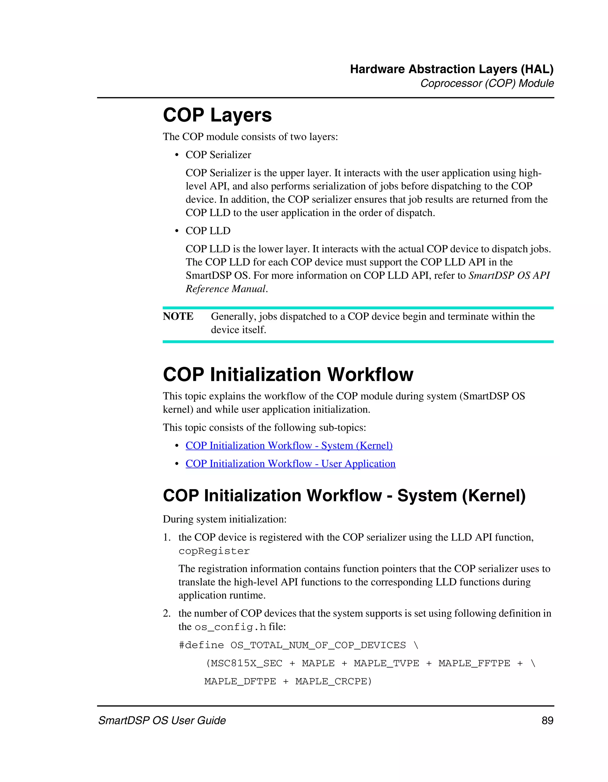Hardware Abstraction Layers (HAL)
                                                                       Coprocessor (COP) Module


           COP Layers
           The COP module consists of two layers:
             • COP Serializer
                COP Serializer is the upper layer. It interacts with the user application using high-
                level API, and also performs serialization of jobs before dispatching to the COP
                device. In addition, the COP serializer ensures that job results are returned from the
                COP LLD to the user application in the order of dispatch.
             • COP LLD
                COP LLD is the lower layer. It interacts with the actual COP device to dispatch jobs.
                The COP LLD for each COP device must support the COP LLD API in the
                SmartDSP OS. For more information on COP LLD API, refer to SmartDSP OS API
                Reference Manual.

           NOTE       Generally, jobs dispatched to a COP device begin and terminate within the
                      device itself.



           COP Initialization Workflow
           This topic explains the workflow of the COP module during system (SmartDSP OS
           kernel) and while user application initialization.
           This topic consists of the following sub-topics:
             • COP Initialization Workflow - System (Kernel)
             • COP Initialization Workflow - User Application


           COP Initialization Workflow - System (Kernel)
           During system initialization:
           1. the COP device is registered with the COP serializer using the LLD API function,
              copRegister
              The registration information contains function pointers that the COP serializer uses to
              translate the high-level API functions to the corresponding LLD functions during
              application runtime.
           2. the number of COP devices that the system supports is set using following definition in
              the os_config.h file:
              #define OS_TOTAL_NUM_OF_COP_DEVICES 
                    (MSC815X_SEC + MAPLE + MAPLE_TVPE + MAPLE_FFTPE + 
                    MAPLE_DFTPE + MAPLE_CRCPE)


SmartDSP OS User Guide                                                                              89
 