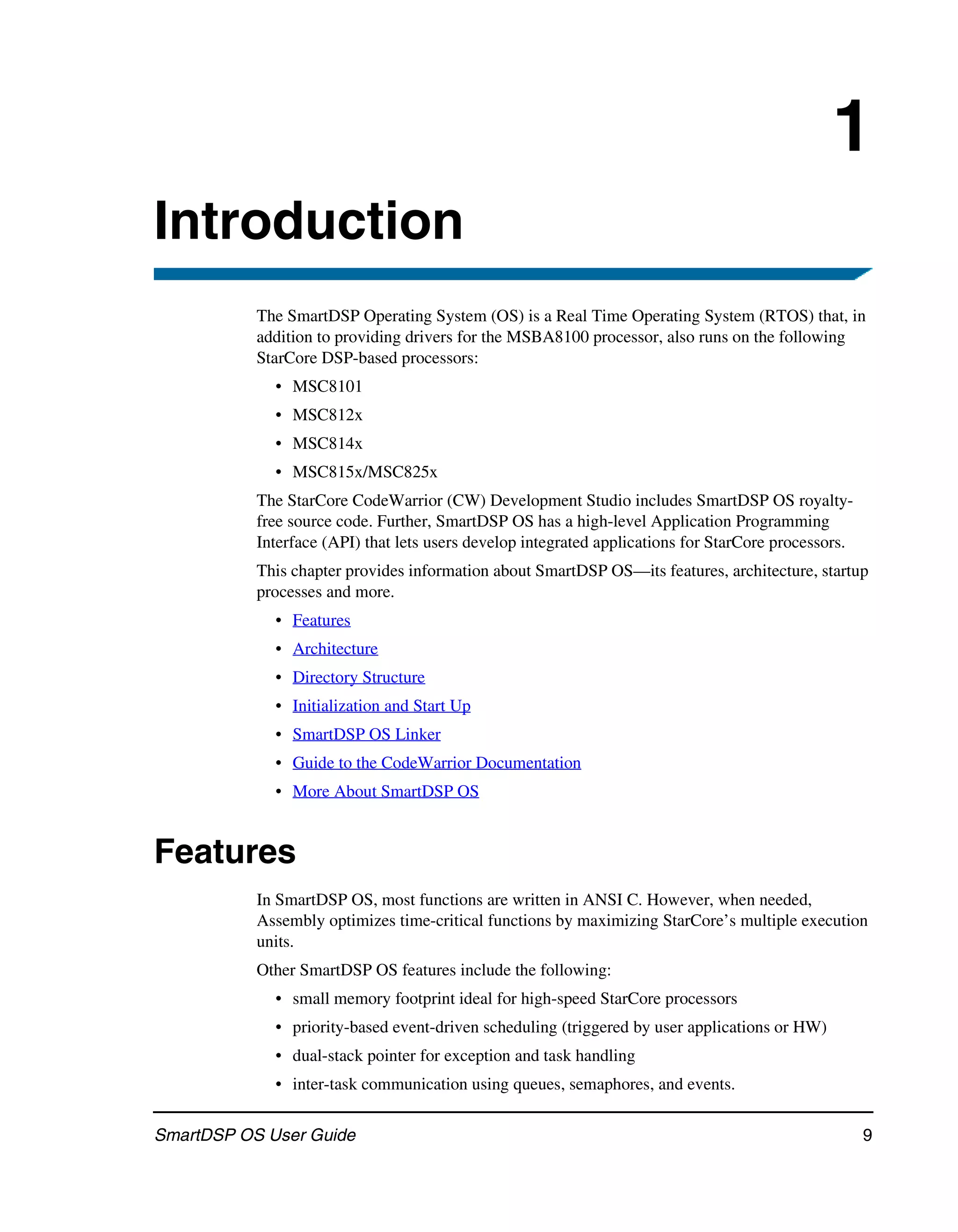 1
Introduction
           The SmartDSP Operating System (OS) is a Real Time Operating System (RTOS) that, in
           addition to providing drivers for the MSBA8100 processor, also runs on the following
           StarCore DSP-based processors:
             • MSC8101
             • MSC812x
             • MSC814x
             • MSC815x/MSC825x
           The StarCore CodeWarrior (CW) Development Studio includes SmartDSP OS royalty-
           free source code. Further, SmartDSP OS has a high-level Application Programming
           Interface (API) that lets users develop integrated applications for StarCore processors.
           This chapter provides information about SmartDSP OS—its features, architecture, startup
           processes and more.
             • Features
             • Architecture
             • Directory Structure
             • Initialization and Start Up
             • SmartDSP OS Linker
             • Guide to the CodeWarrior Documentation
             • More About SmartDSP OS


Features
           In SmartDSP OS, most functions are written in ANSI C. However, when needed,
           Assembly optimizes time-critical functions by maximizing StarCore’s multiple execution
           units.
           Other SmartDSP OS features include the following:
             • small memory footprint ideal for high-speed StarCore processors
             • priority-based event-driven scheduling (triggered by user applications or HW)
             • dual-stack pointer for exception and task handling
             • inter-task communication using queues, semaphores, and events.

SmartDSP OS User Guide                                                                                9
 