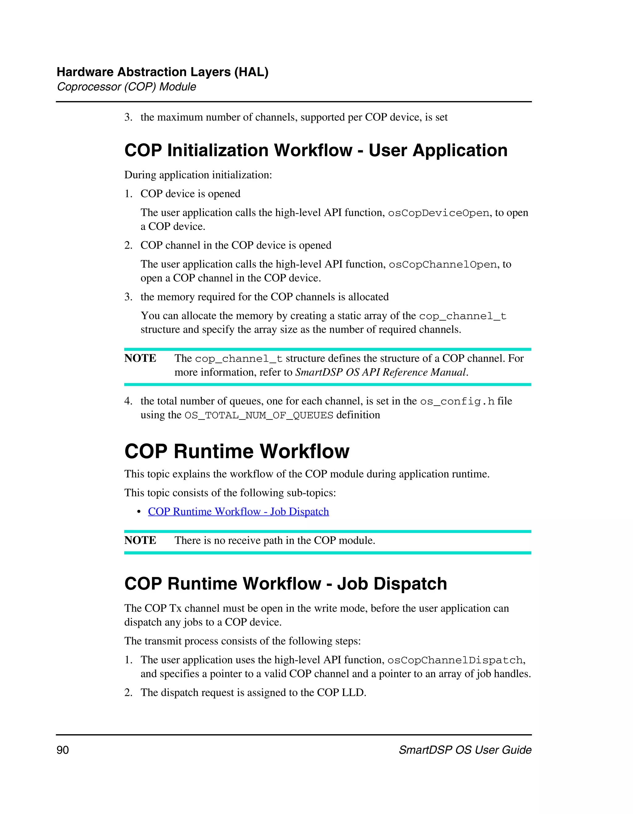 Hardware Abstraction Layers (HAL)
Coprocessor (COP) Module

           3. the maximum number of channels, supported per COP device, is set


           COP Initialization Workflow - User Application
           During application initialization:
           1. COP device is opened
              The user application calls the high-level API function, osCopDeviceOpen, to open
              a COP device.
           2. COP channel in the COP device is opened
              The user application calls the high-level API function, osCopChannelOpen, to
              open a COP channel in the COP device.
           3. the memory required for the COP channels is allocated
              You can allocate the memory by creating a static array of the cop_channel_t
              structure and specify the array size as the number of required channels.

           NOTE       The cop_channel_t structure defines the structure of a COP channel. For
                      more information, refer to SmartDSP OS API Reference Manual.

           4. the total number of queues, one for each channel, is set in the os_config.h file
              using the OS_TOTAL_NUM_OF_QUEUES definition


           COP Runtime Workflow
           This topic explains the workflow of the COP module during application runtime.
           This topic consists of the following sub-topics:
             • COP Runtime Workflow - Job Dispatch

           NOTE       There is no receive path in the COP module.



           COP Runtime Workflow - Job Dispatch
           The COP Tx channel must be open in the write mode, before the user application can
           dispatch any jobs to a COP device.
           The transmit process consists of the following steps:
           1. The user application uses the high-level API function, osCopChannelDispatch,
              and specifies a pointer to a valid COP channel and a pointer to an array of job handles.
           2. The dispatch request is assigned to the COP LLD.




90                                                                      SmartDSP OS User Guide
 